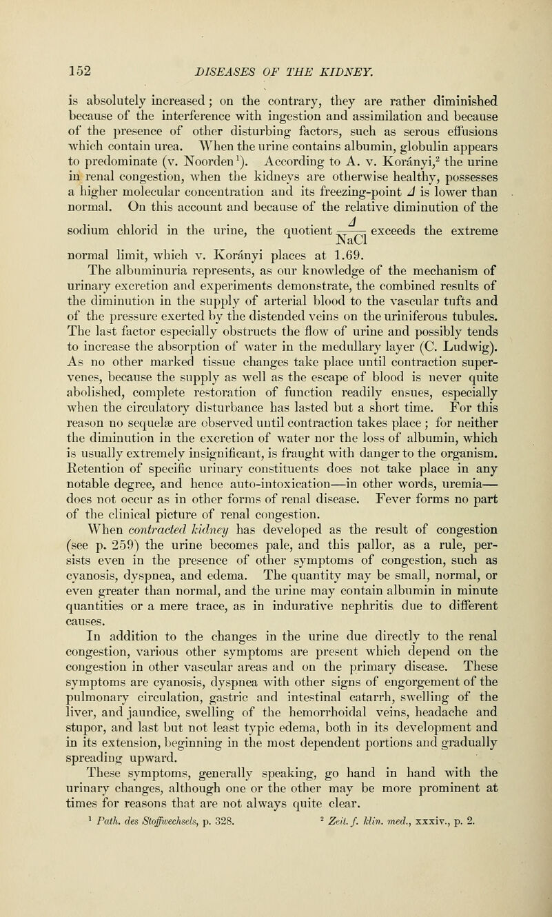 is absolutely increased; on the contrary, they are rather diminished because of the interference with ingestion and assimilation and because of the presence of other disturbing factors, such as serous effusions which contain urea. When the urine contains albumin, globulin appears to predominate (v. Noorden^). According to A. v. Koranyi,^ the urine in renal congestion, when the kidneys are otherwise healthy, possesses a higher molecular concentration and its freezing-point J is lower than normal. On this account and because of the relative diminution of the sodium chlorid in the urine, the quotient .^^ ^, exceeds the extreme ^ NaCl normal limit, which v. Koranyi places at 1.69. The albuminuria represents, as our knowledge of the mechanism of urinary excretion and experiments demonstrate, the combined results of the diminution in the supply of arterial blood to the vascular tufts and of the pressure exerted by the distended veins on the uriniferous tubules. The last factor especially obstructs the flow of urine and possibly tends to increase the absorption of water in the medullary layer (C. Ludwig). As no other marked tissue changes take place until contraction super- venes, because the supply as well as the escape of blood is never quite abolished, complete restoration of function readily ensues, especially when the circulatory disturbance has lasted but a short time. For this reason no sequelae are observed uutil contraction takes place ; for neither the diminution in the excretion of water nor the loss of albumin, which is usually extremely insignificant, is fraught with danger to the organism. Retention of specific urinary constituents does not take place in any notable degree, and hence auto-intoxication—in other words, uremia— does not occur as in other forms of renal disease. Fever forms no part of the clinical picture of renal congestion. When contracted kidney has developed as the result of congestion (see p. 259) the urine becomes pale, and this pallor, as a rule, per- sists even in the presence of other symptoms of congestion, such as cyanosis, dyspnea, and edema. The quantity may be small, normal, or even greater than normal, and the urine may contain albumin in minute quantities or a mere trace, as in indurative nephritis, due to different causes. In addition to the changes in the urine due directly to the renal congestion, various other symptoms are present which depend on the congestion in other vascular areas and on the primary disease. These symptoms are cyanosis, dyspnea with other signs of engorgement of the pulmonary circulation, gastric and intestinal catarrh, swelling of the liver, and jaundice, swelling of the hemorrhoidal veins, headache and stupor, and last but not least typic edema, both in its development and in its extension, beginning in the most dependent portions and gradually spreading upward. These symptoms, generally speaking, go hand in hand with the urinary changes, although one or the other may be more prominent at times for reasons that are not always quite clear. ^ F^ath. des Stoffwechsels, p. 328. ^ Zeit. f. klin. med., xxxiv., p. 2.