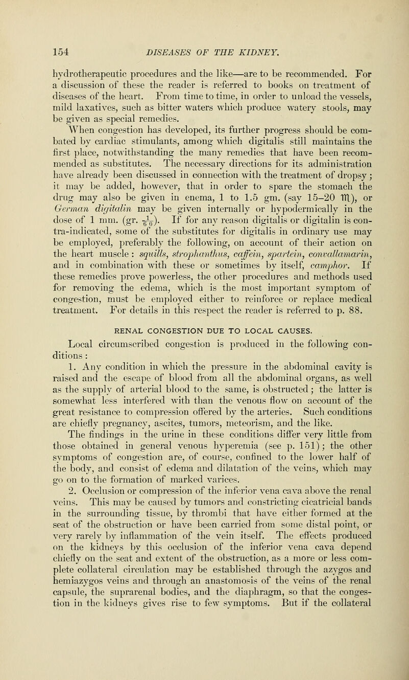 hydrotherapeutic procedures and the like—are to be recommended. For a discussion of these the reader is referred to books on treatment of diseases of the heart. From time to time, in order to unload the vessels, mild laxatives, such as bitter waters which produce watery stools, may be given as special remedies. When congestion has developed, its further progress should be com- bated by cardiac stimulants, among which digitalis still maintains the first place, notwithstanding the many remedies that have been recom- mended as substitutes. The necessary directions for its administration have already been discussed in connection with the treatment of dropsy ; it may be added, however, that in order to spare the stomach the drug may also be given in enema, 1 to 1.5 gm. (say 15-20 TH.), or German digitalin may be given internally or hypodermically in the dose of 1 mm. (gr. -g-L). If for any reason digitalis or digitalin is con- tra-indicated, some of the substitutes for digitalis in ordinary use may be employed, preferably the following, on account of their action on the heart muscle : squills, strophanthus, caffein, spartein, convallamarin, and in combination with these or sometimes by itself, camphor. If these remedies prove powerless, the other procedures and methods used for removing the edema, which is the most important symptom of congestion, must be employed either to reinforce or replace medical treatment. For details in this respect the reader is referred to p. 88. RENAL CONGESTION DUE TO LOCAL CAUSES. Local circumscribed congestion is produced in the following con- ditions : 1. Any condition in which the pressure in the abdominal cavity is raised and the escape of blood from all the abdominal organs, as well as the supply of arterial blood to the same, is obstructed; the latter is somewhat less interfered with than the venous flow on account of the great resistance to compression offered by the arteries. Such conditions are chiefly pregnancy, ascites, tumors, meteorism, and the like. The findings in the urine in these conditions differ very little from those obtained in general venous hyperemia (see p. 151); the other symptoms of congestion are, of course, confined to the lower half of the body, and consist of edema and dilatation of the veins, which may go on to the formation of marked varices. 2. Occlusion or compression of the inferior vena cava above the renal veins. This may be caused by tumors and constricting cicatricial bands in the surrounding tissue, by thrombi that have either formed at the seat of the obstruction or have been carried from some distal point, or very rarely by inflammation of the vein itself. The effects produced on the kidneys by this occlusion of the inferior vena cava depend chiefly on the seat and extent of the obstruction, as a more or less com- plete collateral circulation may be established through the azygos and hemiazygos veins and through an anastomosis of the veins of the renal capsule, the suprarenal bodies, and the diaphragm, so that the conges- tion in the kidneys gives rise to few symptoms. But if the collateral