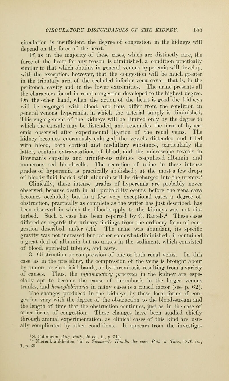 circulation is insufficient, the degree of congestion in the kidneys will depend on the force of the heart. If, as in the majority of these cases, which are distinctly rare, the force of the heart for any reason is diminished, a condition practically similar to that which obtains in general venous hyperemia will develop, with the exception, however, that the congestion will be much greater in the tributary area of the occluded inferior vena cava—that is, in the peritoneal cavity and in the lower extremities. The urine presents all the characters found in renal congestion developed to the highest degree. On the other hand, when the action of the heart is good the kidneys will be engorged with blood, and thus differ from the condition in general venous hyperemia, in which the arterial supply is diminished. This engorgement of the kidneys will be limited only by the degree to which the capsule may be distended, and resembles the form of hyper- emia observed after experimental ligation of the renal veins. The kidney becomes enormously enlarged, the vessels distended and filled w^ith blood, both cortical and medullary substance, particularly the latter, contain extravasations of blood, and the microscope reveals in Bowman's capsules and uriniferous tubules coagulated albumin and numerous red blood-cells. The secretion of urine in these intense grades of hyperemia is practically abolished; at the most a few drops of bloody fluid loaded with albumin will be discharged into the ureters.^ Clinically, these intense grades of hyperemia are probably never observed, because death in all probability occurs before the vena cava becomes occluded; but in a few very exceptional cases a degree of obstruction, practically as complete as the writer has just described, has been observed in which the blood-supply to the kidneys was not dis- turbed. Such a case has been reported by C. Bartels.^ These cases differed as regards the urinary findings from the ordinary form of con- gestion described under (J.). The urine was abundant, its specific gravity was not increased but rather somewhat diminished ; it contained a great deal of albumin but no urates in the sediment, which consisted of blood, epithelial tubules, and casts. 3. Obstruction or compression of one or both renal veins. In this case as in the preceding, the compression of the veins is brought about by tumors or cicatricial bands, or by thrombosis resulting from a variety of causes. Thus, the inflammatory processes in the kidney are espe- cially apt to become the cause of thrombosis in the larger venous trunks, and hemoglobinuria in many cases is a causal factor (see p. 62). The changes produced in the kidneys by these local forms of con- gestion vary wdth the degree of the obstruction to the blood-stream and the length of time that the obstruction continues, just as in the case of other forms of congestion. These changes have been studied chiefly through animal experimentation, as clinical cases of this kind are usu- ally complicated by other conditions. It appears from the investiga- 1, p. 39 1 S. Cohnlieim, Allg. Path., 2d ed., ii., p. 314. -  Xierenkrankheiten,'' in v. Ziemssen's Handb. der spec. Path. u. Ther., 1876, ix.,