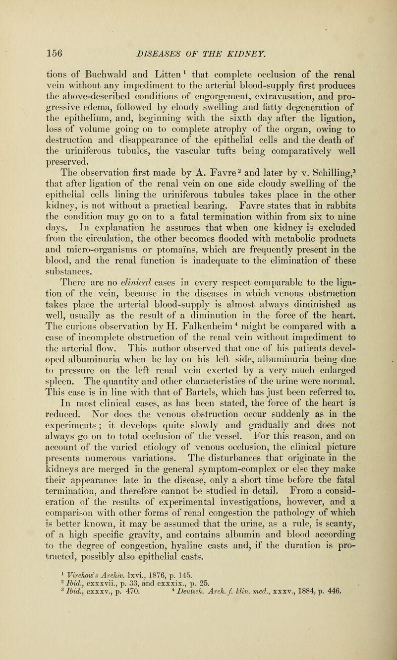 tions of Buchwald and Litten ^ that complete occlusion of the renal vein without any impediment to the arterial blood-supply first produces the above-described conditions of engorgement, extravasation, and pro- gressive edema, followed by cloudy swelling and fatty degeneration of the epithelium, and, beginning with the sixth day after the ligation, loss of volume going on to complete atrophy of the organ, owing to destruction and disappearance of the epithelial cells and the death of the uriniferous tubules, the vascular tufts being comparatively well preserved. The observation first made by A. Favre ^ and later by v. Schilling,^ that after ligation of the renal vein on one side cloudy swelling of the epithelial cells lining the uriniferous tubules takes place in the other kidney, is not without a practical bearing. Favre states that in rabbits the condition may go on to a fatal termination within from six to nine days. In explanation he assumes that when one kidney is excluded from the circulation, the other becomes flooded with metabolic products and micro-organisms or ptomai'ns, which are frequently present in the blood, and the renal function is inadequate to the elimination of these substances. There are no clinical cases in every respect comparable to the liga- tion of the vein, because in the diseases in which venous obstruction takes place the arterial blood-supply is almost always diminished as well, usually as the result of a diminution in the force of the heart. The curious observation by H. Falkenheim * might be compared with a case of incomplete obstruction of the renal vein without impediment to the arterial flow. This author observed that one of his patients devel- oped albuminuria when he lay on his left side, albuminuria being due to pressure on the left renal vein exerted by a very much enlarged spleen. The quantity and other characteristics of the urine were normal. This case is in line with that of Bartels, which has just been referred to. In most clinical cases, as has been stated, the force of the heart is reduced. Nor does the venous obstruction occur suddenly as in the experiments; it develops quite slowly and gradually and does not always go on to total occlusion of the vessel. For this reason, and on account of the varied etiology of venous occlusion, the clinical picture presents numerous variations. The disturbances that originate in the kidneys are merged in the general symptom-complex or else they make their appearance late in the disease, only a short time before the fatal termination, and therefore cannot be studied in detail. From a consid- eration of the results of experimental investigations, however, and a comparison with other forms of renal congestion the pathology of which is better known, it may be assumed that the urine, as a rule, is scanty, of a high specific gravity, and contains albumin and blood according to the degree of congestion, hyaline casts and, if the duration is pro- tracted, possibly also epithelial casts. '■ Virchow's Archiv. Ixvi., 1876, p. 145. ^ Ibid., cxxxvii., p. 33, and cxxxix., p. 25. ^ Ibid., cxxxv., p. 470. * Deutsch. Arch. f. /din. med., xxxv., 1884, p. 446.