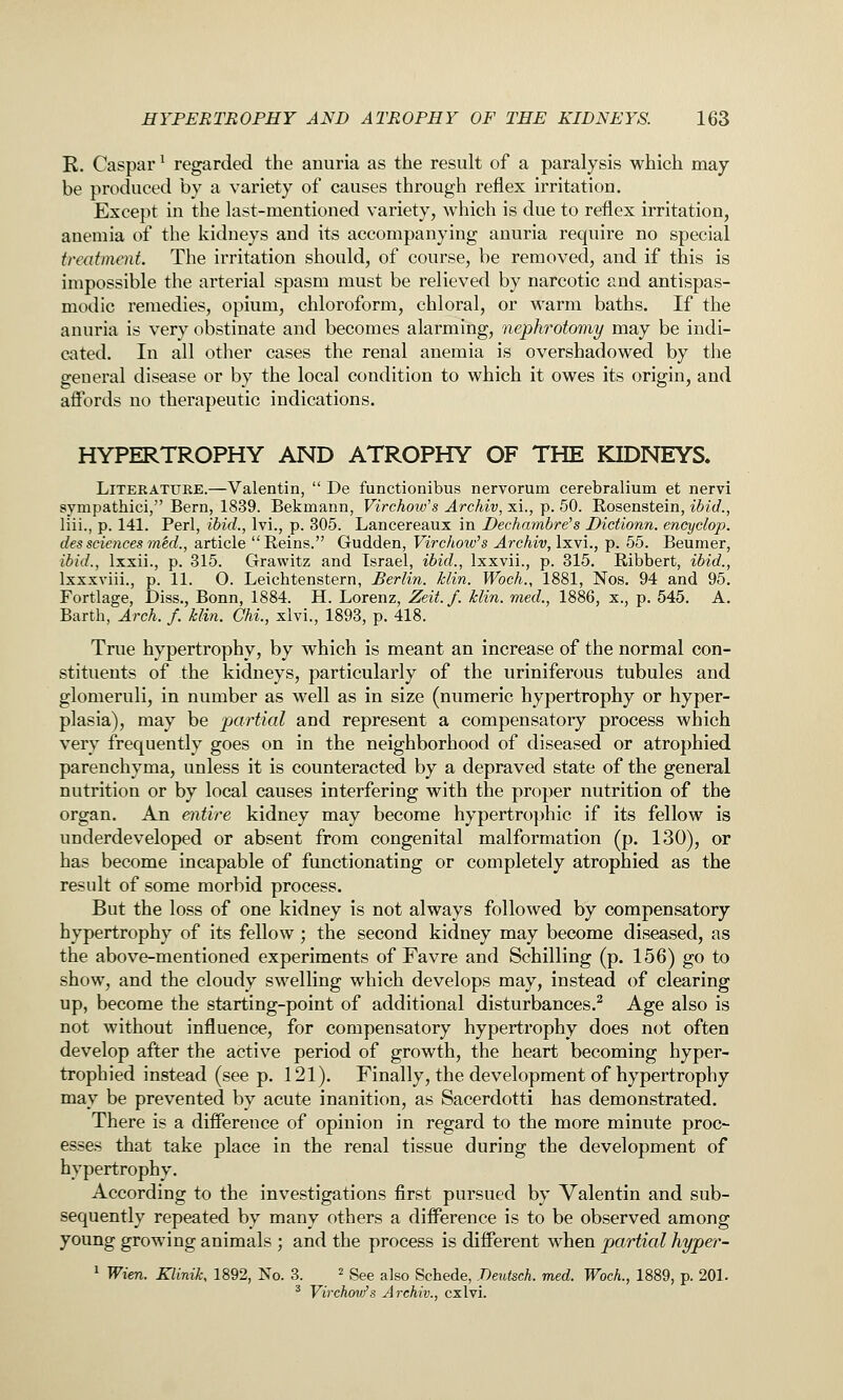 R. Caspar ^ regarded the anuria as the result of a paralysis which may be produced by a variety of causes through reflex irritation. Except in the last-mentioned variety, which is due to reflex irritation, anemia of the kidneys and its accompanying anuria require no special treatment. The irritation should, of course, be removed, and if this is impossible the arterial spasm must be relieved by narcotic and antispas- modic remedies, opium, chloroform, chloral, or warm baths. If the anuria is very obstinate and becomes alarming, nephrotomy may be indi- cated. In all other cases the renal anemia is overshadowed by the general disease or by the local condition to which it owes its origin, and affords no therapeutic indications. HYPERTROPHY AND ATROPHY OF THE KIDNEYS. Literature.—Valentin,  De functionibus nervorum cerebralium et nervi sympathici, Bern, 1839. Bekmann, Virchow^s Archiv, xi., p. 50. Rosenstein, ibid., liii., p. 141. Perl, ibid., Ivi., p. 305. Lancereaux in Dechambre's Dictionn. encyclop. dessciencesmed., article Reins. Gudden, Virchow's Arehiv, Ixyi., p. 55. Beumer, ibid., Ixxii., p. 315. Grawitz and Israel, ibid., Ixxvii., p. 315. Ribbert, ibid., Ixxxviii., p. 11. O. Leichtenstern, Berlin, hlin. Woch., 1881, Nos. 94 and 95. Fortlage, Diss., Bonn, 1884. H. Lorenz, Zeit.f. klin. med., 1886, x., p. 545. A. Barth, Arch. f. klin. Chi., xlvi., 1893, p. 418. True hypertrophy, by which is meant an increase of the normal con- stituents of the kidneys, particularly of the uriniferous tubules and glomeruli, in number as well as in size (numeric hypertrophy or hyper- plasia), may be partial and represent a compensatory process which very frequently goes on in the neighborhood of diseased or atrophied parenchyma, unless it is counteracted by a depraved state of the general nutrition or by local causes interfering with the proper nutrition of the organ. An entire kidney may become hypertrophic if its fellow is underdeveloped or absent from congenital malformation (p. 130), or has become incapable of functionating or completely atrophied as the result of some morbid process. But the loss of one kidney is not always followed by compensatory hypertrophy of its fellow ; the second kidney may become diseased, as the above-mentioned experiments of Favre and Schilling (p. 156) go to show, and the cloudy swelling which develops may, instead of clearing up, become the starting-point of additional disturbances.^ Age also is not without influence, for compensatory hypertrophy does not often develop after the active period of growth, the heart becoming hyper- trophied instead (see p. 121). Finally, the development of hypertrophy may be prevented by acute inanition, as Sacerdotti has demonstrated. There is a difference of opinion in regard to the more minute proc- esses that take place in the renal tissue during the development of hypertrophy. According to the investigations first pursued by Valentin and sub- sequently repeated by many others a difference is to be observed among young growing animals ; and the process is different when partial hyper- 1 Wien. Klinik, 1892, No. 3. ^ See also Schede, Deutsch. med. Woch., 1889, p. 201. * Virchov/s Archiv., cxlvi.
