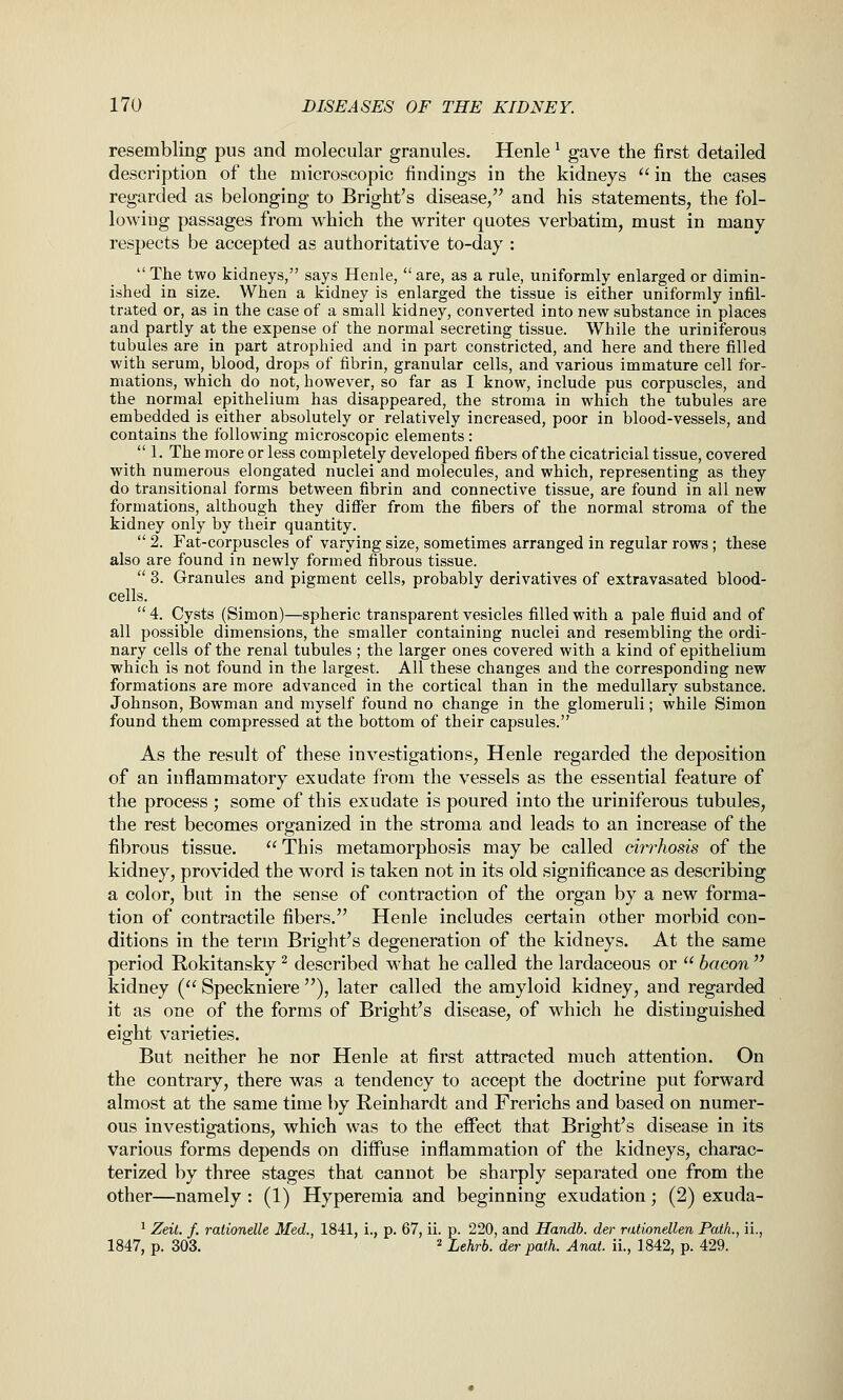 resembling pus and molecular granules. Henle ^ gave the first detailed description of the microscopic findings in the kidneys  in the cases regarded as belonging to Bright's disease/' and his statements, the fol- lowing passages from which the writer quotes verbatim, must in many respects be accepted as authoritative to-day : The two kidneys, says Henle, are, as a rule, uniformly enlarged or dimin- ished in size. When a kidney is enlarged the tissue is either uniformly infil- trated or, as in the case of a small kidney, converted into new substance in places and partly at the expense of the normal secreting tissue. While the uriniferous tubules are in part atrophied and in part constricted, and here and there filled with serum, blood, drops of fibrin, granular cells, and various immature cell for- mations, which do not, however, so far as I know, include pus corpuscles, and the normal epithelium has disappeared, the stroma in which the tubules are embedded is either absolutely or relatively increased, poor in blood-vessels, and contains the following microscopic elements :  1. The more or less completely developed fibers of the cicatricial tissue, covered with numerous elongated nuclei and molecules, and which, representing as they do transitional forms between fibrin and connective tissue, are found in all new formations, although they differ from the fibers of the normal stroma of the kidney only by their quantity.  2. Fat-corpuscles of varying size, sometimes arranged in regular rows; these also are found in newly formed fibrous tissue.  3. Granules and pigment cells, probably derivatives of extravasated blood- cells.  4. Cysts (Simon)—spheric transparent vesicles filled with a pale fluid and of all possible dimensions, the smaller containing nuclei and resembling the ordi- nary cells of the renal tubules ; the larger ones covered with a kind of epithelium which is not found in the largest. All these changes and the corresponding new formations are more advanced in the cortical than in the medullary substance. Johnson, Bowman and myself found no change in the glomeruli; while Simon found them compressed at the bottom of their capsules. As the result of these investigations, Henle regarded the deposition of an inflammatory exudate from the vessels as the essential feature of the process ; some of this exudate is poured into the uriniferous tubules, the rest becomes organized in the stroma and leads to an increase of the fibrous tissue.  This metamorphosis may be called cirrhosis of the kidney, provided the word is taken not in its old significance as describing a color, but in the sense of contraction of the organ by a new forma- tion of contractile fibers. Henle includes certain other morbid con- ditions in the term Bright's degeneration of the kidneys. At the same period Rokitansky ^ described what he called the lardaceous or  bacon  kidney ( Speckniere ), later called the amyloid kidney, and regarded it as one of the forms of Bright's disease, of which he distinguished eight varieties. But neither he nor Henle at first attracted much attention. On the contrary, there was a tendency to accept the doctrine put forward almost at the same time by Reinhardt and Frerichs and based on numer- ous investigations, which was to the effect that Bright's disease in its various forms depends on diffuse inflammation of the kidneys, charac- terized by three stages that cannot be sharply separated one from the other—namely : (1) Hyperemia and beginning exudation; (2) exuda- ^ Zeit. /. rationelle Med., 1841, i., p. 67, ii. p. 220, and Handb. der rationellen Path., ii., 1847, p. 303. 2 Lehrb. der path. Anat. ii., 1842, p. 429.