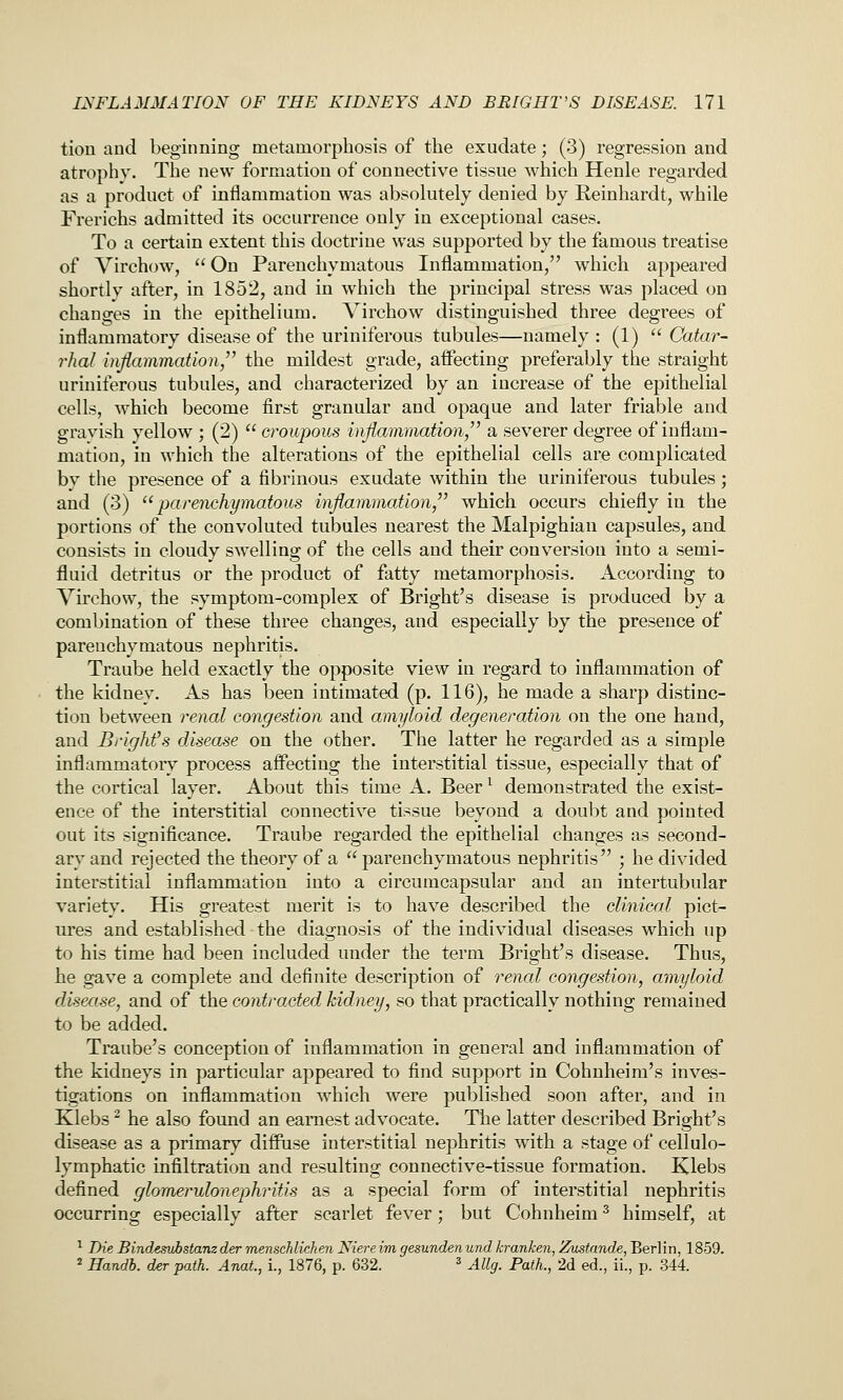 tion and beginning metamorphosis of the exudate; (3) regression and atrophy. The new formation of connective tissue which Henle regarded as a product of inflammation was absolutely denied by Reinhardt, while Frerichs admitted its occurrence only in exceptional cases. To a certain extent this doctrine was supported by the famous treatise of Virchow, On Parenchymatous Inflammation/' which appeared shortly after, in 1852, and in which the principal stress was placed on changes in the epithelium. A^irchow distinguished three degrees of inflammatory disease of the uriniferous tubules—namely : (1)  Catar- rhal inflammation the mildest grade, affecting preferably the straight uriniferous tubules, and characterized by an increase of the epithelial cells, which become first granular and opaque and later friable and gravish yellow ; (2)  croupous inflammation a severer degree of inflam- mation, in which the alterations of the epithelial cells are complicated by the presence of a fibrinous exudate within the uriniferous tubules; and (3) ^'parenchymatous inflammation which occurs chiefly in the portions of the convoluted tubules nearest the Malpighian capsules, and consists in cloudy sw^elling of the cells and their conversion into a semi- fluid detritus or the product of fatty metamorphosis. According to Virchow, the symptom-complex of Bright's disease is produced by a combination of these three changes, and especially by the presence of parenchymatous nephritis. Traube held exactly the opposite view in regard to inflammation of the kidney. As has been intimated (p. 116), he made a sharp distinc- tion between renal congestion and amyloid degeneration on the one hand, and Bi-ighfs disease on the other. The latter he regarded as a simple inflammatory process affecting the interstitial tissue, especially that of the cortical layer. About this time A. Beer ^ demonstrated the exist- ence of the interstitial connective tissue beyond a doubt and pointed out its significance. Traube regarded the epithelial changes as second- ary and rejected the theory of a parenchymatous nephritis ; he divided interstitial inflammation into a circumcapsular and an intertubular variety. His greatest merit is to have described the clinical pict- ures and established the diagnosis of the individual diseases which up to his time had been included under the term Bright's disease. Thus, he gave a complete and definite description of renal congestion, amyloid disease, and of the contracted kidney, so that practically nothing remained to be added. Traube's conception of inflammation in general and inflammation of the kidneys in particular appeared to find support in Cohnheim's inves- tigations on inflammation which were published soon after, and in Klebs ^ he also found an earnest advocate. The latter described Bright's disease as a primary diffuse interstitial nephritis with a stage of cellulo- lymphatic infiltration and resulting connective-tissue formation. Klebs defined glomerulonephritis as a special form of interstitial nephritis occurring especially after scarlet fever; but Cohnheim ^ himself, at ■^ Die Bindesuhstanz der menscMichen Niere im gesunden und kranken, Zustande, Berlin, 1859. 2 Handh. der path. Anat., l, 1876, p. 632. * Ally. Path., 2d ed., ii., p. 344.