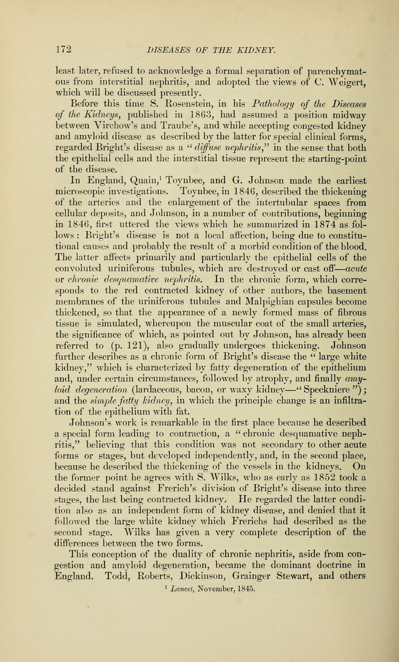 least later, refused to acknowledge a formal separation of parenchymat- ous from interstitial nephritis, and adopted the views of C. Weigert, which will be discussed presently. Before this time S. Rosenstein, in his Pathology of the Diseases of the Kidneys, published in 1863, had assumed a position midway between Virchow's and Traube's, and while accepting congested kidney and amyloid disease as described by the latter for special clinical forms, regarded Bright's disease as a  diffuse nephritis/' in the sense that both the epithelial cells and the interstitial tissue represent the starting-point of the disease. In England, Quain,^ Toynbee, and G. Johnson made the earliest microscopic investigations. Toynbee, in 1846, described the thickening of the arteries and the enlargement of the intertubular spaces from cellular deposits, and Johnson, in a number of contributions, beginning in 1846, first uttered the views which he summarized in 1874 as fol- lows : Bright's disease is not a local affection, being due to constitu- tional causes and probably the result of a morbid condition of the blood. The latter affects primarily and particularly the epithelial cells of the convoluted uriniferous tubules, which are destroyed or cast off—acute or chronic desquamative nephritis. In the chronic form, which corre- sponds to the red contracted kidney of other authors, the basement membranes of the uriniferous tubules and Malpighian capsules become thickened, so that the appearance of a newly formed mass of fibrous tissue is simulated, whereupon the muscular coat of the small arteries, the significance of which, as pointed out by Johnson, has already been referred to (p. 121), also gradually undergoes thickening. Johnson further describes as a chronic form of Bright's disease the  large white kidney, which is characterized by fatty degeneration of the epithelium and, under certain circumstances, followed by atrophy, and finally amy- loid degeneration (lardaceous, bacon, or waxy kidney— Speckniere ) ; and the simple fatty kidney, in which the principle change is an infiltra- tion of the epithelium with fat. Johnson's work is remarkable in the first place because he described a special form leading to contraction, a  chronic desquamative neph- ritis, believing that this condition was not secondary to other acute forms or stages, but developed independently, and, in the second place, because he described the thickening of the vessels in the kidneys. On the former point he agrees with S. Wilks, who as early as 1852 took a decided stand against French's division of Bright's disease into three stages, the last being contracted kidney. He regarded the latter condi- tion also as an independent form of kidney disease, and denied that it followed the large white kidney which Frerichs had described as the second stage. Wilks has given a very complete description of the differences between the two forms. This conception of the duality of chronic nephritis, aside from con- gestion and amyloid degeneration, became the dominant doctrine in England. Todd, Roberts, Dickinson, Grainger Stewart, and others ^ Lancet, November, 1845.