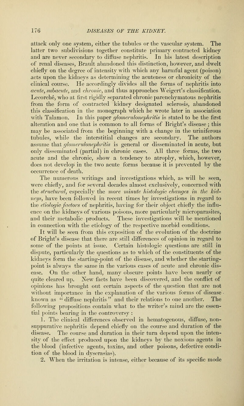 attack only one system, either the tubules or the vascular system. The latter two subdivisions together constitute primary contracted kidney and are never secondary to diffuse nephritis. In his latest description of renal diseases, Brault abandoned this distinction, however, and dwelt chiefly on the degree of intensity with which any harmful agent (poison) acts upon the kidneys as determining the acuteness or chronicity of the clinical course. He accordingly divides all the forms of nephritis into acute, subacute, and chronic, and thus approaches Weigert's classification. Lecorch^, who at first rigidly separated chronic parenchymatous nephritis from the form of contracted kidney designated sclerosis, abandoned this classification in the monograph which he wrote later in association with Talamon. In this paper glomerulonephritis is stated to be the first alteration and one that is common to all forms of Bright's disease; this may be associated from the beginning with a change in the uriuiferous tubules, while the interstitial changes are secondary. The authors assume that glomerulonephritis is general or disseminated in acute, but only disseminated (partial) in chronic cases. All three forms, the two acute and the chronic, show a tendency to atrophy, which, however, does not develop in the two acute forms because it is prevented by the occurrence of death. The numerous writings and investigations which, as will be seen, were chiefly, and for several decades almost exclusively, concerned with the structural, especial 1}^ the more minute histologic changes in the kid- neys, have been followed in recent times by investigations in regard to the etiologic factors of nephritis, having for their object chiefly the influ- ence on the kidneys of various poisons, more particularly microparasites, and their metabolic products. These investigations will be mentioned in connection with the etiology of the respective morbid conditions. It will be seen from this exposition of the evolution of the doctrine of Bright's disease that there are still differences of opinion in regard to some of the points at issue. Certain histologic questions are still in dispute, particularly the questions as to which of the constituents of the kidneys form the starting-point of the disease, and whether the starting- point is always the same in the various cases of acute and chronic dis- ease. On the other hand, many obscure points have been nearly or quite cleared up. New facts have been discovered, and the conflict of opinions has brought out certain aspects of the question that are not without importance in the explanation of the various forms of disease known as  diffuse nephritis  and their relations to one another. The following propositions contain what to the writer's mind are the essen- tial points bearing in the controversy : 1. The clinical differences observed in hematogenous, diffuse, non- suppurative nephritis depend chiefly on the course and duration of the disease. The course and duration in their turn depend upon the inten- sity of the effect produced upon the kidneys by the noxious agents in the blood (infective agents, toxins, and other poisons, defective condi- tion of the blood in dyscrasias). 2. When the irritation is intense, either because of its specific mode