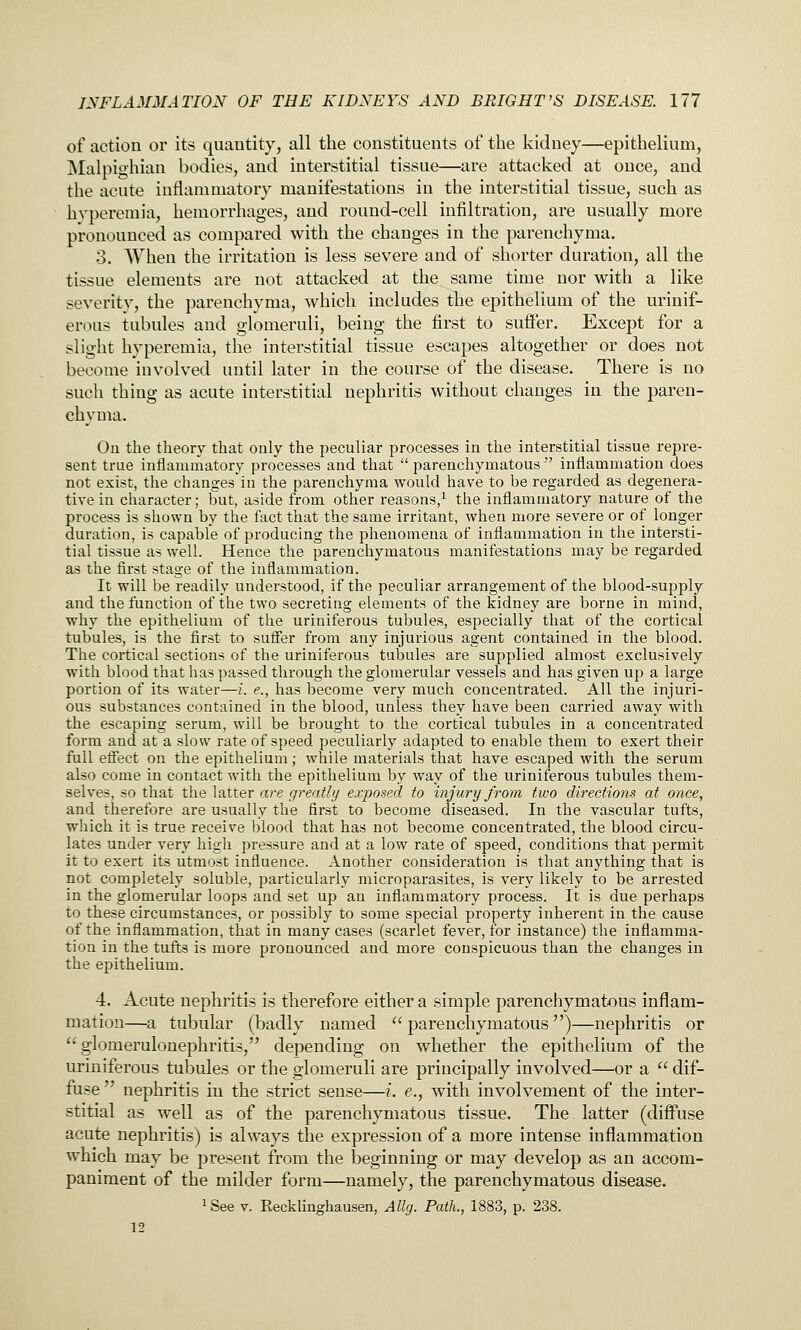 of action or its quantity, all the constituents of the kidney—epithelium, Malpighian bodies, and interstitial tissue—are attacked at once, and the acute inflammatory manifestations in the interstitial tissue, such as hyperemia, hemorrhages, and round-cell infiltration, are usually more pronounced as compared with the changes in the parenchyma. 3. When the irritation is less severe and of shorter duration, all the tissue elements are not attacked at the same time nor with a like severity, the parenchyma, which includes the epithelium of the urinif- erous tubules and glomeruli, being the first to suiFer. Except for a slight hyperemia, the interstitial tissue escapes altogether or does not become involved until later in the course of the disease. There is no such thing as acute interstitial nephritis without changes in the paren- chyma. On the theory that only the peculiar processes in the interstitial tissue repre- sent true inflanmiatory processes and that  parenchymatous ' intiammation does not exist, the changes'in the parenchyma would have to be regarded as degenera- tive in character; but, aside from other reasons,^ the inflammatory nature of the process is shown by the fact that the same irritant, when more severe or of longer duration, is capable of producing the phenomena of inflammation in the intersti- tial tissue as well. Hence the parenchymatous manifestations may be regarded as the first stage of the inflammation. It will be readily understood, if the peculiar arrangement of the blood-supply and the function of the two secreting elements of the kidney are borne in mind, why the epithelium of the uriniferous tubules, especially that of the cortical tubules, is the first to suffer from any injurious agent contained in the blood. The cortical sections of the uriniferous tubules are supplied almost exclusively with blood that has passed through the glomerular vessels and has given up a large portion of its water—i. e., has become very much concentrated. All the injuri- ous substances contained in the blood, unless they have been carried away with the escaping serum, will be brought to the cortical tubules in a concentrated form and at a slow rate of speed peculiarly adapted to enable them to exert their full effect on the epithelium; while materials that have escaped with the serum also come in contact with the epithelium by way of the uriniferous tubules them- selves, so that the latter are greatly exposed to injury from two directions at once, and therefore are usually the first to become diseased. In the vascular tufts, which it is true receive blood that has not become concentrated, the blood circu- lates under very high pressure and at a low rate of speed, conditions that permit it to exert its utmost influence. Another consideration is that anything that is not completely soluble, particularly microparasites, is very likely to be arrested in the glomerular loops and set up an inflammatory process. It is due perhaps to these circumstances, or possibly to some special property inherent in the cause of the inflammation, that in many cases (scarlet fever, for instance) the inflamma- tion in the tufts is more pronounced and more conspicuous than the changes in the epithelium. 4. Acute nephritis is therefore either a simple parenchymatous inflam- mation—a tubular (badly named  parenchymatous)—nephritis or glomerulonephritis, depending on whether the epithelium of the uriniferous tubules or the glomeruli are principally involved—or a  dif- fuse  nephritis in the strict sense—i. e., with involvement of the inter- stitial as well as of the parenchymatous tissue. The latter (difi*use acute nephritis) is always the expression of a more intense inflammation which may be present from the beginning or may develop as an accom- paniment of the milder form—namely, the parenchymatous disease. ^ See V. Recklinghausen, Ally. Path., 1883, p. 238. 12