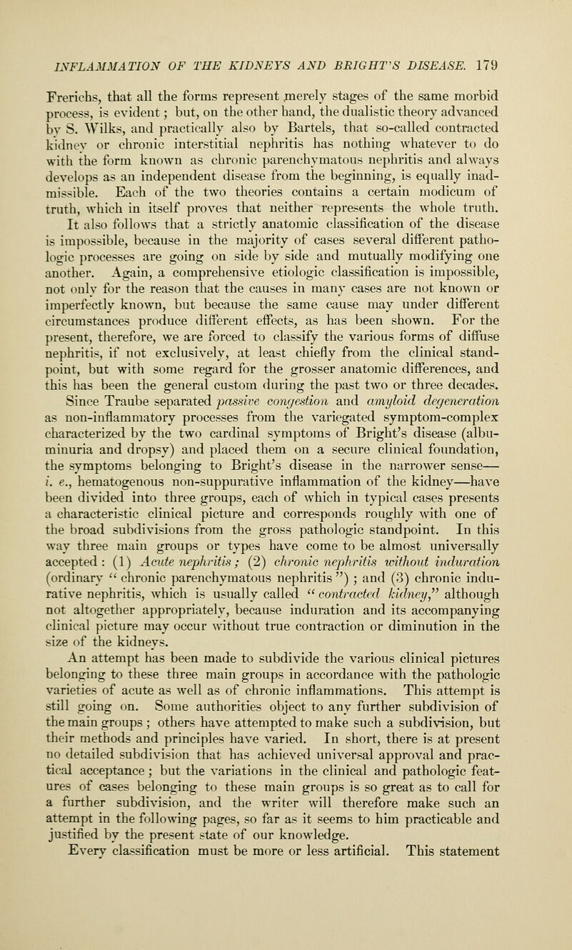 Frerichs, that all the forms represent jnerely stages of the same morbid process, is evident; but, on the other hand, the dualistic theory advanced bv S. Wilks, and practically also by Bartels, that so-called contracted kidnev or chronic interstitial nephritis has nothing whatever to do with the form known as chronic parenchymatous nephritis and always develops as an independent disease from the beginning, is equally inad- missible. Each of the two theories contains a certain modicum of truth, which in itself proves that neither represents the whole truth. It also follows that a strictly anatomic classification of the disease is impossible, because in the majority of cases several diiferent patho- logic processes are going on side by side and mutually modifying one another. Again, a comprehensive etiologic classification is impossible, not onlv for the reason that the causes in many cases are not known or imperfectly known, but because the same cause may under difi'erent circumstances produce different effects, as has been shown. For the present, therefore, we are forced to classify the various forms of diffuse nephritis, if not exclusively, at least chiefly from the clinical stand- point, but with some regard for the grosser anatomic differences, and this has been the general custom during the past two or three decades. Since Traiibe separated passive congestion and amyloid degeneration as non-inflammatory processes from the variegated symptom-complex characterized by the two cardinal symptoms of Bright's disease (albu- minuria and dropsy) and placed them on a secure clinical foundation, the symptoms belonging to Bright's disease in the narrower sense— /. e., hematogenous non-suppurative inflammation of the kidney—have been divided into three groups, each of which in typical cases presents a characteristic clinical picture and corresponds roughly with one of the broad subdivisions from the gross pathologic standpoint. In this way three main groups or types have come to be almost universally accepted: (1) Acute nephritis; (2) chronic nephritis without induration (ordinary  chronic parenchymatous nephritis ) ; and (3) chronic indu- rative nephritis, which is usually called  contracted kidney,^' although not altogether appropriately, because induration and its accompanying clinical picture may occur without true contraction or diminution in the size of the kidneys. An attempt has been made to subdivide the various clinical pictures belonging to these three main groups in accordance with the pathologic varieties of acute as well as of chronic inflammations. This attempt is still going on. Some authorities object to any further subdivision of the main groups ; others have attempted to make such a subdivision, but their methods and principles have varied. In short, there is at present no detailed subdivision that has achieved universal approval and prac- tical acceptance; but the variations in the clinical and pathologic feat- ures of cases belonging to these main groups is so great as to call for a further subdivision, and the writer will therefore make such an attempt in the following pages, so far as it seems to him practicable and justified by the present state of our knowledge. Every classification must be more or less artificial. This statement