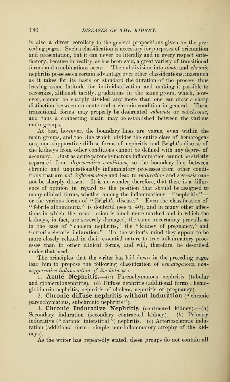 is also a direct corollary to the general propositions given on the pre- ceding pages. Such a classification is necessary for purposes of orientation and presentation, but it can never be literally and in every respect satis- factory, because in reality, as has been said, a great variety of transitional forms and combinations occur. The subdivision into acute and chronio nephritis possesses a certain advantage over other classifications, inasmuch as it takes for its basis or standard the duration of the process, thus leaving some latitude for individualization and making it possible to recognize, although tacitly, gradations in the same group, which, how- ever, cannot be sharply divided any more than one can draw a sharp distinction between an acute and a chronic condition in general. These transitional forms may properly be designated subacute or subchronic, and thus a connecting chain may be established between the various main groups. At best, however, the boundary lines are vague, even within the main groups, and the line which divides the entire class of hematogen- ous, non-suppurative diflfuse forms of nephritis and Bright's disease of the kidneys from other conditions cannot be defined with any degree of accuracy. Just as acute parenchymatous inflammation cannot be strictly separated from degenerative conditions, so the boundary line between chronic and unquestionably inflammatory processes from other condi- tions that are not injiammatory and lead to induration and sclerosis can- not be sharply drawn. It is no wonder, therefore, that there is a differ- ence of opinion in regard to the position that should be assigned to many clinical forms, whether among the inflammations— nephritis — or the various forms of  Bright's disease. Even the classification of  febrile albuminuria  is doubtful (see p. 40), and in many other affec- tions in which the renal lesion is much more marked and in which the kidneys, in fact, are severely damaged, the same uncertainty prevails as in the case of cholera nephritis, the kidney of pregnancy, and  arteriosclerotic induration. To the writer's mind they appear to be more closely related in their essential nature to true inflammatory proc- esses than to other clinical forms, and will, therefore, be described under that head. The principles that the writer has laid down in the preceding pages lead him to propose the following classification of hematogenous, non- suppurative inflammation of the kidneys : 1. Acute Nephritis.—(«) Parenchymatous nephritis (tubular and glomerulonephritis). (6) Diffuse nephritis (additional forms : hemo- globinuric nephritis, nephritis of cholera, nephritis of pregnancy). 2. Chronic diflfuse nephritis without induration ( chronic parenchymatous, subchronic nephritis ). 3. Chronic Indurative Nephritis (contracted kidney).—(a) Secondary induration (secondary contracted kidney). (b) Primary indurative ( chronic interstitial) nephritis, (c) Arteriosclerotic indu- ration (additional form : simple non-inflammatory atrophy of the kid- neys). As the writer has repeatedly stated, these groups do not contain all