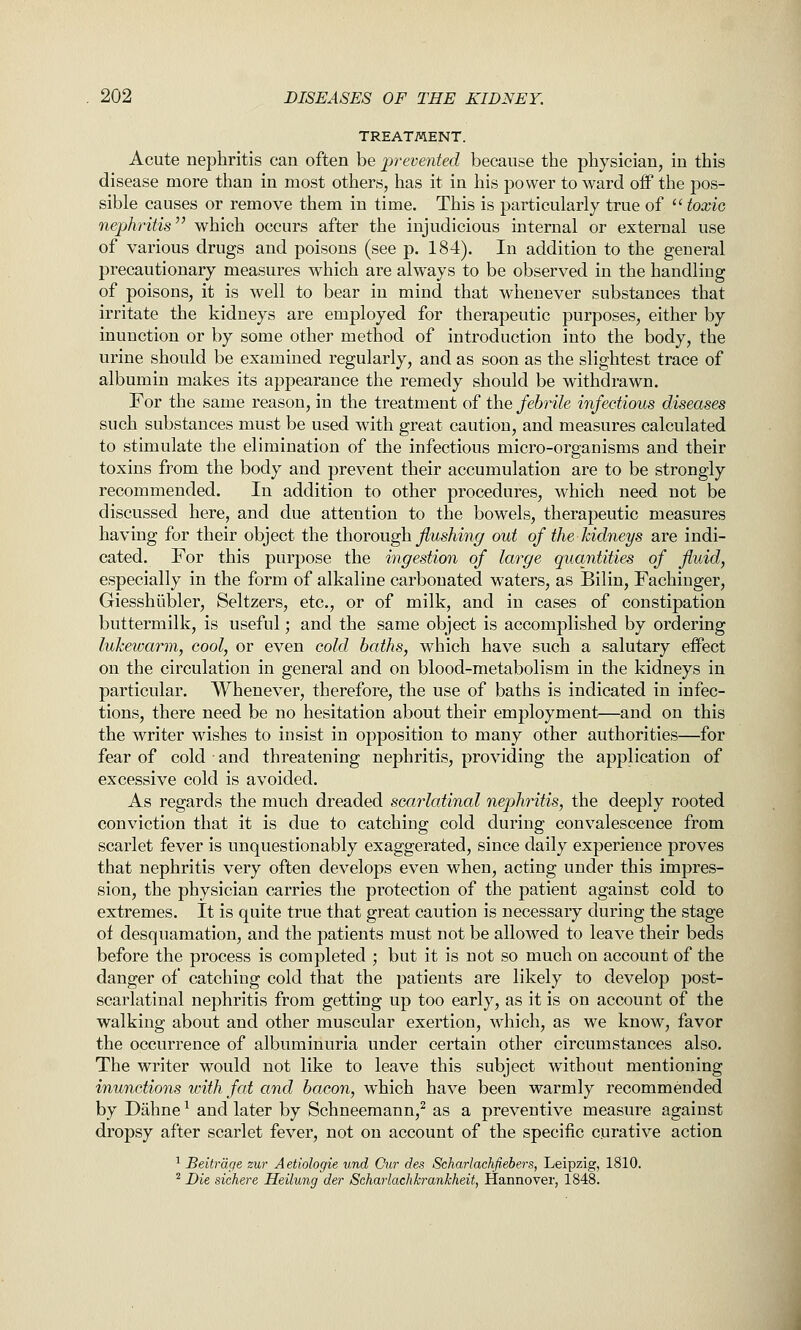 TREATMENT. Acute nephritis can often be prevented because the physician, in this disease more than in most others, has it in his power to ward off the pos- sible causes or remove them in time. This is particularly true of  toxic nephritis which occurs after the injudicious internal or external use of various drugs and poisons (see p. 184). In addition to the general precautionary measures which are always to be observed in the handling of poisons, it is well to bear in mind that whenever substances that irritate the kidneys are employed for therapeutic purposes, either by inunction or by some other method of introduction into the body, the urine should be examined regularly, and as soon as the slightest trace of albumin makes its appearance the remedy should be withdrawn. For the same reason, in the treatment of the febrile infectious diseases such substances must be used with great caution, and measures calculated to stimulate the elimination of the infectious micro-organisms and their toxins from the body and prevent their accumulation are to be strongly recommended. In addition to other procedures, which need not be discussed here, and due attention to the bowels, therapeutic measures having for their object the ihovon^ flushing out of the kidneys are indi- cated. For this purpose the ingestion of large quantities of fluid, especially in the form of alkaline carbonated waters, as Bilin, Fachiuger, Giesshubler, Seltzers, etc., or of milk, and in cases of constipation buttermilk, is useful; and the same object is accomplished by ordering lukewarm, cool, or even cold baths, which have such a salutary effect on the circulation in general and on blood-metabolism in the kidneys in particular. Whenever, therefore, the use of baths is indicated in infec- tions, there need be no hesitation about their employment—and on this the writer wishes to insist in opposition to many other authorities—for fear of cold and threatening nephritis, providing the application of excessive cold is avoided. As regards the much dreaded scarlatinal nephritis, the deeply rooted conviction that it is due to catching cold during convalescence from scarlet fever is unquestionably exaggerated, since daily experience proves that nephritis very often develops even when, acting under this impres- sion, the physician carries the protection of the patient against cold to extremes. It is quite true that great caution is necessary during the stage of desquamation, and the patients must not be allowed to leave their beds before the process is completed ; but it is not so much on account of the danger of catching cold that the patients are likely to develop post- scarlatinal nephritis from getting up too early, as it is on account of the walking about and other muscular exertion, which, as we know, favor the occurrence of albuminuria under certain other circumstances also. The writer would not like to leave this subject without mentioning inunctions with fat and bacon, which have been warmly recommended by Dahne ^ and later by Schneemann,^ as a preventive measure against dropsy after scarlet fever, not on account of the specific curative action ^ Beitrdge zur Aetiologie und Cur des Scharlachfiebers, Leipzig, 1810. ^ Die sichere Heilung der Scharlachkrankheit, Hannover, 1848.