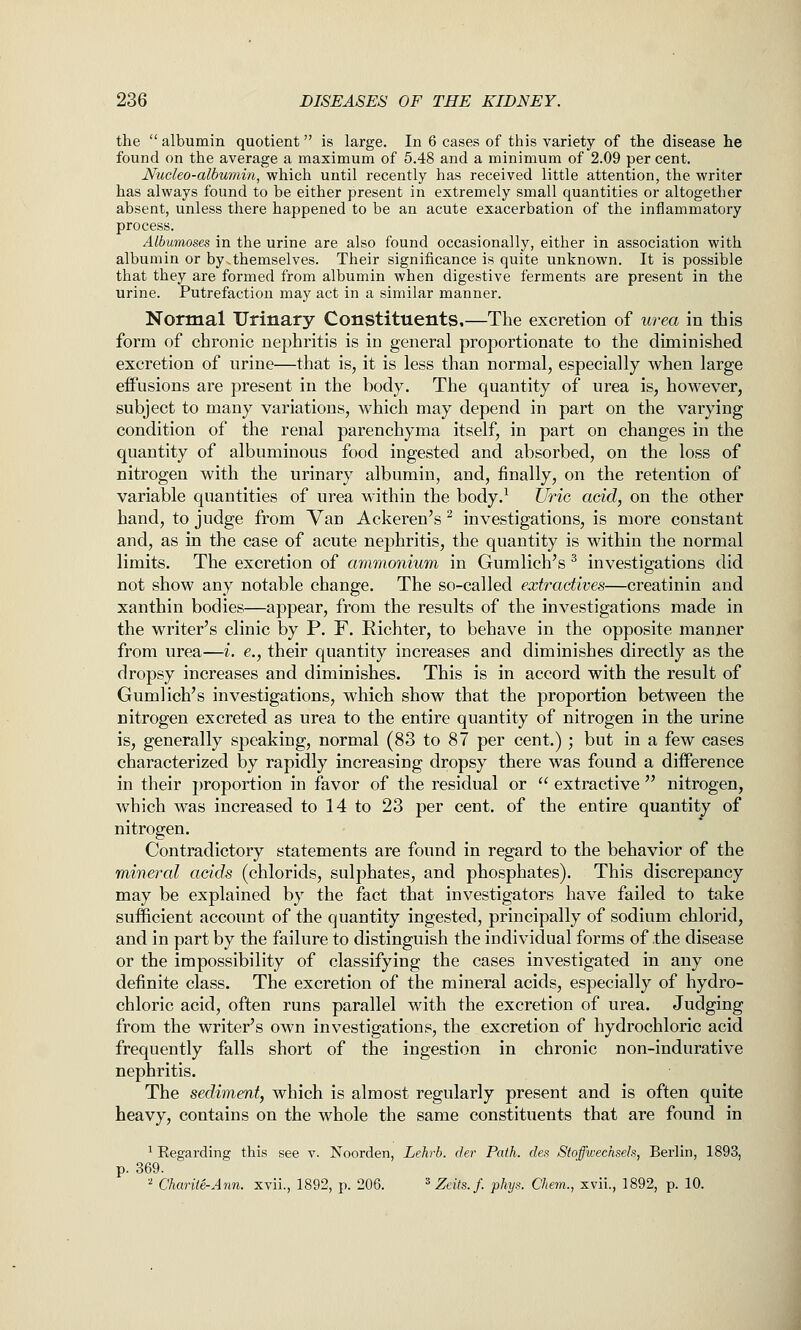 the albumin quotient is large. In 6 cases of this variety of the disease he found on the average a maximum of 5.48 and a minimum of 2.09 per cent. Nudeo-albumin, which until recently has received little attention, the writer has always found to be either present in extremely small quantities or altogether absent, unless there happened to be an acute exacerbation of the inflammatory process. Albumoses in the urine are also found occasionally, either in association with albumin or by.themselves. Their significance is quite unknown. It is possible that they are formed from albumin when digestive ferments are present in the urine. Putrefaction may act in a similar manner. Normal Urinary Constituents.—The excretion of urea in this form of chronic nephritis is in general proportionate to the diminished excretion of urine—that is, it is less than normal, especially when large effusions are present in the body. The quantity of urea is, however, subject to many variations, which may depend in part on the varying condition of the renal parenchyma itself, in part on changes in the quantity of albuminous food ingested and absorbed, on the loss of nitrogen with the urinary albumin, and, finally, on the retention of variable quantities of urea within the body/ Uric acid, on the other hand, to judge from Van Ackeren's ^ investigations, is more constant and, as in the case of acute nephritis, the quantity is within the normal limits. The excretion of ammonium in Gumlich's ^ investigations did not show any notable change. The so-called extractives—creatinin and xanthin bodies—appear, from the results of the investigations made in the writer's clinic by P. F. Eichter, to behave in the opposite manner from urea—i. e., their quantity increases and diminishes directly as the dropsy increases and diminishes. This is in accord with the result of Gumlich's investigations, which show that the proportion between the nitrogen excreted as urea to the entire quantity of nitrogen in the urine is, generally speaking, normal (83 to 87 per cent.) ; but in a few cases characterized by rapidly increasing dropsy there was found a difference in their j)roportion in favor of the residual or extractive nitrogen, which was increased to 14 to 23 per cent, of the entire quantity of nitrogen. Contradictory statements are found in regard to the behavior of the mineral acids (chlorids, sulphates, and phosphates). This discrepancy may be explained by the fact that investigators have failed to take sufficient account of the quantity ingested, principally of sodium chlorid, and in part by the failure to distinguish the individual forms of the disease or the impossibility of classifying the cases investigated in any one definite class. The excretion of the mineral acids, especially of hydro- chloric acid, often runs parallel with the excretion of urea. Judging from the writer's own investigations, the excretion of hydrochloric acid frequently falls short of the ingestion in chronic non-indurative nephritis. The sediment, which is almost regularly present and is often quite heavy, contains on the whole the same constituents that are found in ^Regarding this see v. Noorden, Lehrb. der Path, des Stoffwechsels, Berlin, 1893, p. 369. ■■' Charite-Ann. xvii., 1892, p. 206. '^Zeits.f. phys. Ckem., xvii., 1892, p. 10.