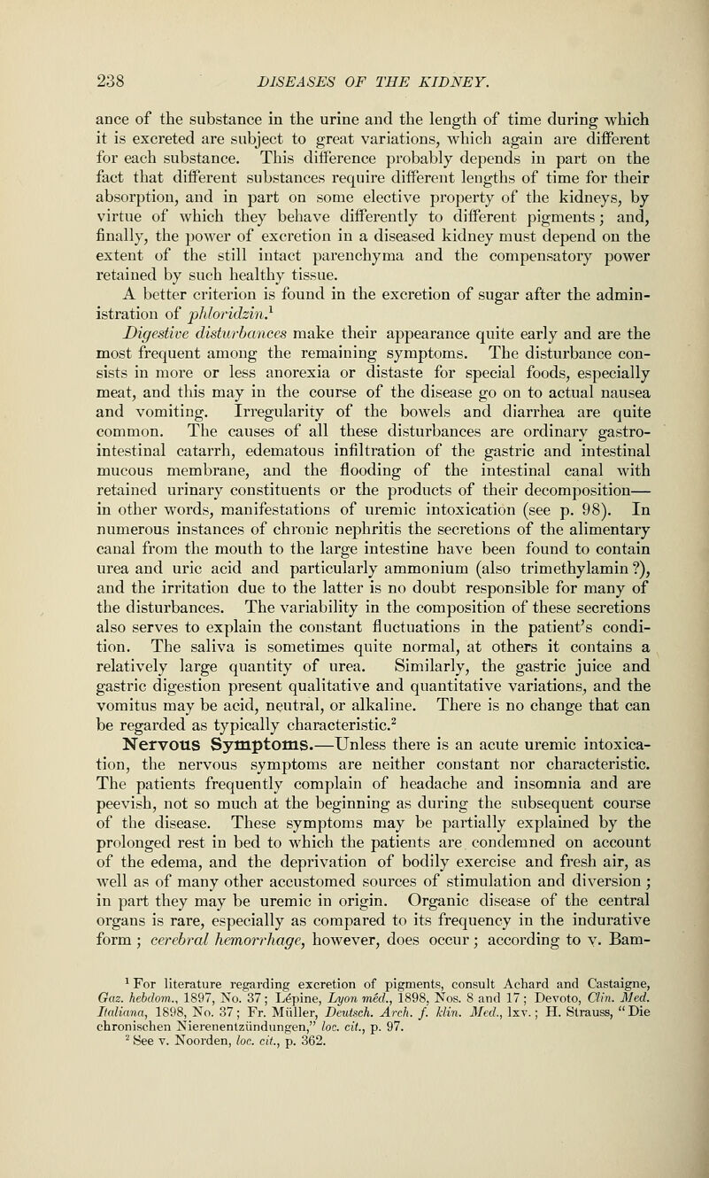 acce of the substance in the urine and the length of time during which it is excreted are subject to great variations, which again are diflPerent for each substance. This difference probably depends in part on the fact that different substances require different lengths of time for their absorption, and in part on some elective property of the kidneys, by virtue of which they behave differently to different pigments; and, finally, the power of excretion in a diseased kidney must depend on the extent of the still intact parenchyma and the compensatory power retained by such healthy tissue. A better criterion is found in the excretion of sugar after the admin- istration of phloridzin} Digestive disturhcmces make their appearance quite early and are the most frequent among the remaining symptoms. The disturbance con- sists in more or less anorexia or distaste for special foods, especially meat, and this may in the course of the disease go on to actual nausea and vomiting. Irregularity of the bowels and diarrhea are quite common. The causes of all these disturbances are ordinary gastro- intestinal catarrh, edematous infiltration of the gastric and intestinal mucous membrane, and the flooding of the intestinal canal with retained urinary constituents or the products of their decomposition— in other words, manifestations of uremic intoxication (see p. 98). In numerous instances of chronic nephritis the secretions of the alimentary canal from the mouth to the large intestine have been found to contain urea and uric acid and particularly ammonium (also trimethylamin ?), and the irritation due to the latter is no doubt responsible for many of the disturbances. The variability in the composition of these secretions also serves to explain the constant fluctuations in the patient's condi- tion. The saliva is sometimes quite normal, at others it contains a relatively large quantity of urea. Similarly, the gastric juice and gastric digestion present qualitative and quantitative variations, and the vomitus may be acid, neutral, or alkaline. There is no change that can be regarded as typically characteristic.^ Nervous Symptoms.—Unless there is an acute uremic intoxica- tion, the nervous symptoms are neither constant nor characteristic. The patients frequently complain of headache and insomnia and are peevish, not so much at the beginning as during the subsequent course of the disease. These symptoms may be partially explained by the prolonged rest in bed to which the patients are condemned on account of the edema, and the deprivation of bodily exercise and fresh air, as well as of many other accustomed sources of stimulation and diversion ; in part they may be uremic in origin. Organic disease of the central organs is rare, especially as compared to its frequency in the indurative form ; cerebral hemorrhage, however, does occur; according to v. Bam- ^ For literature regarding excretion of pigments, consult Achard and Castaigne, Oaz. hebdom., 1897, No. 37; Lupine, Lyon med., 1898, Nos. 8 and 17; Devoto, Clin. Med. Ilaliana, 1898, No. 37; Fr. Miiller, Deutseh. Arch. f. klin. Med., Ixv.; H. Strauss,  Die chronischen Nierenentziindungen, loe. cit., p. 97. '■^ See V. Noorden, loc. cit, p. 362.