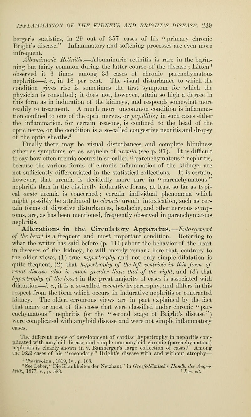 berger's statistics, in 29 out of 357 cases of his primary chronic Bright's disease. Inflammatory and softening processes are even more infrequent. Aibuminurie JReUnitis.—Albuminuric retinitis is rare in the begin- ning but fairly common during the latter course of the disease ; Litten ^ observed it 6 times among 33 cases of chronic parenchymatous nephritis—i. c, in 18 per cent. The visual disturbance to which the condition gives rise is sometimes the first symptom for which the physician is consulted; it does not, however, attain so high a degree in this form as in induration of the kidneys, and responds somewhat more readily to treatment. A much more uncommon condition is inflamma- tion confined to one of the optic nerves, or papillitis; in such cases either the inflammation, for certain reasons, is confined to the head of the optic nerve, or the condition is a so-called congestive neuritis and dropsy of the optic sheaths.^ Finally there may be visual disturbances and complete blindness either as symptoms or as sequelae of uremia (see p. 97). It is difficult to say how often uremia occurs in so-called  parenchymatous  nephritis, because the various forms of chronic inflammation of the kidneys are not sufiiciently differentiated in the statistical collections. It is certain, however, that uremia is decidedly more rare in  parenchymatous nephritis than in the distinctly indurative forms, at least so far as typi- cal acute uremia is concerned; certain individual phenomena which might possibly be attributed to chronic uremic intoxication, such as cer- tain forms of digestive disturbances, headache, and other nervous symp- toms, are, as has been mentioned, frequently observed in parenchymatous nephritis. Alterations in the Circulatory Apparatus.—Enlargement of the heart is a frequent and most important condition. Referring to what the writer has said before (p. 116) about the behavior of the heart in diseases of the kidney, he will merely remark here that, contrary to the older views, (1) true hypertrophy and not only simple dilatation is quite frequent, (2) that hypertrophy of the left ventricle in this form of renal disease also is much greater than that of the right, and (3) that hypertrophy of the heart in the great majority of cases is associated with dilatation—i. e., it is a so-called eccentric hypertrophy, and differs in this respect from the form which occurs in indurative nephritis or contracted kidney. The older, erroneous views are in part explained by the fact that many or most of the cases that were classified under chronic  par- enchymatous  nephritis (or the  second stage of Bright's disease) were complicated with amyloid disease and were not simple inflammatory cases. The different mode of development of cardiac hypertrophy in nephritis com- plicated with amyloid disease and simple non-amyloid chronic (parenchymatous) nephritis is clearly shown in v. Bamberger's large collection of cases.^ Among the 1623 cases of his  secondary  Bright's disease with and without atrophy— ^ Charite-Ann., 1819, iv., p. 168. ^ See Leber,  Die Krankheiten der Netzhaut, in Graefe-Sdmisch's Handb. der Augerv heilL, 1877, v., p. 583. ^ Loc. cit. '