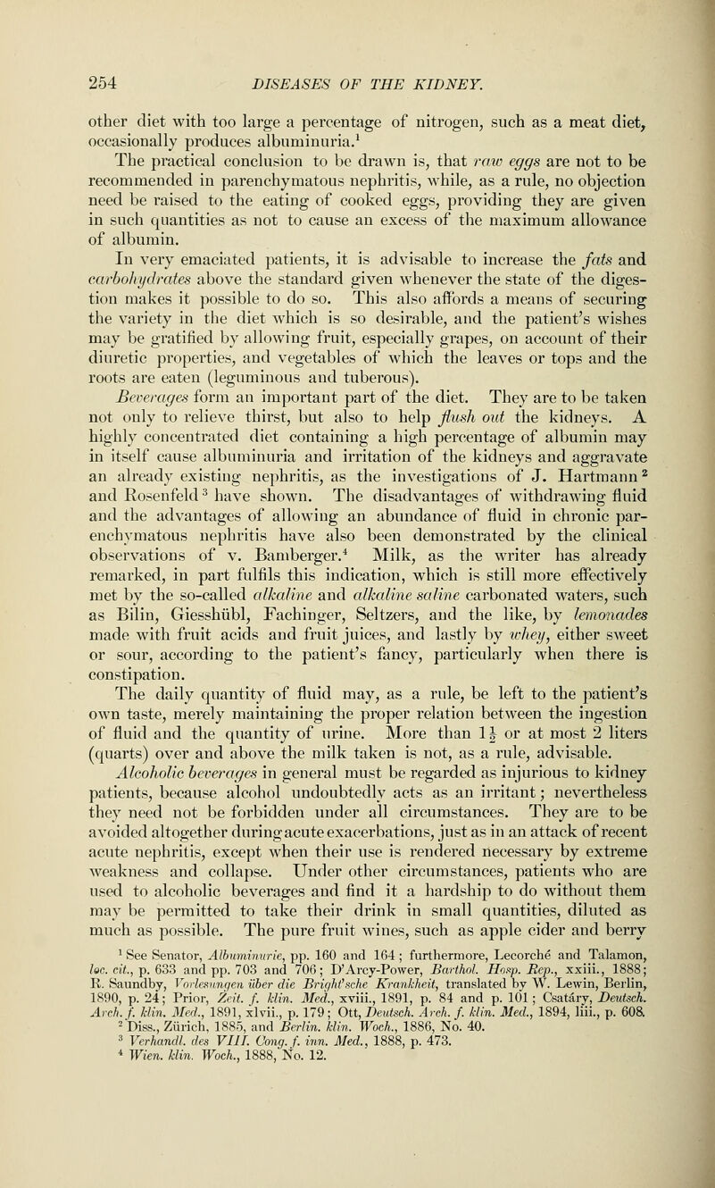 other diet with too large a percentage of nitrogen, such as a meat diet, occasionally produces albuminuria.^ The practical conclusion to be drawn is, that raw eggs are not to be recommended in parenchymatous nephritis, while, as a rule, no objection need be raised to the eating of cooked eggs, providing they are given in such quantities as not to cause an excess of the maximum allowance of albumin. In very emaciated patients, it is advisable to increase the fats and cay^bohydrates above the standard given whenever the state of the diges- tion makes it possible to do so. This also affords a means of securing the variety in the diet which is so desirable, and the patient's wishes may be gratified by allowing fruit, especially grapes, on account of their diuretic properties, and vegetables of which the leaves or tops and the roots are eaten (leguminous and tuberous). Beverages form an important part of the diet. They are to be taken not only to relieve thirst, but also to help flush out the kidneys. A highly concentrated diet containing a high percentage of albumin may in itself cause albuminuria and irritation of the kidneys and aggravate an already existing nephritis, as the investigations of J. Hartraann^ and E-osenfeld ^ have shown. The disadvantages of withdrawing fluid and the advantages of allowing an abundance of fluid in chronic par- enchymatous nephritis have also been demonstrated by the clinical observations of v. Bamberger.^ Milk, as the writer has already remarked, in part fulfils this indication, which is still more effectively met by the so-called alkaline and alkaline saline carbonated waters, such as Bilin, Giesshiibl, Fachinger, Seltzers, and the like, by lemonades made with fruit acids and fruit juices, and lastly by whey, either sweet or sour, according to the patient's fancy, particularly when there is constipation. The daily quantity of fluid may, as a rule, be left to the patient's own taste, merely maintaining the proper relation between the ingestion of fluid and the quantity of urine. More than 1J or at most 2 liters (quarts) over and above the milk taken is not, as a rule, advisable. Alcoholic beverages in general must be regarded as injurious to kidney patients, because alcohol undoubtedly acts as an irritant; nevertheless they need not be forbidden under all circumstances. They are to be avoided altogether during acute exacerbations, just as in an attack of recent acute nephritis, except when their use is rendered necessary by extreme weakness and collapse. Under other circumstances, patients who are used to alcoholic beverages and find it a hardship to do without them may be permitted to take their drink in small quantities, diluted as much as possible. The pure fruit wines, such as apple cider and berry ^ See Senator, Albumimtrie, pp. 160 and 164 ; furthermore, Lecorche and Talamon, loG. cit,-p. 6SS and pp. 703 and 706; D'Arcy-Power, Barthol. Hoap. Bep., xxiii., 1888; R. Saundby, Vorlennngen uber die Bright'sche Krankheit, translated by W. Lewin, Berlin, 1890, p. 24; Prior, Zeit. f. klin. Med., xviii., 1891, p. 84 and p. 101; Csatary, Deutsch. Arch.f. klin. Med., 1891, xlvii., p. 179; Ott, Deutsch. Arch. f. klin. Med., 1894, liii., p. 608. ^ Diss., Ziirich. 1885, and Berlin, klin. WocL, 1886, No. 40. 3 Verhandl. des VIIL Cong. f. inn. Med., 1888, p. 473. * Wien. klin. Woch., 1888, No. 12.