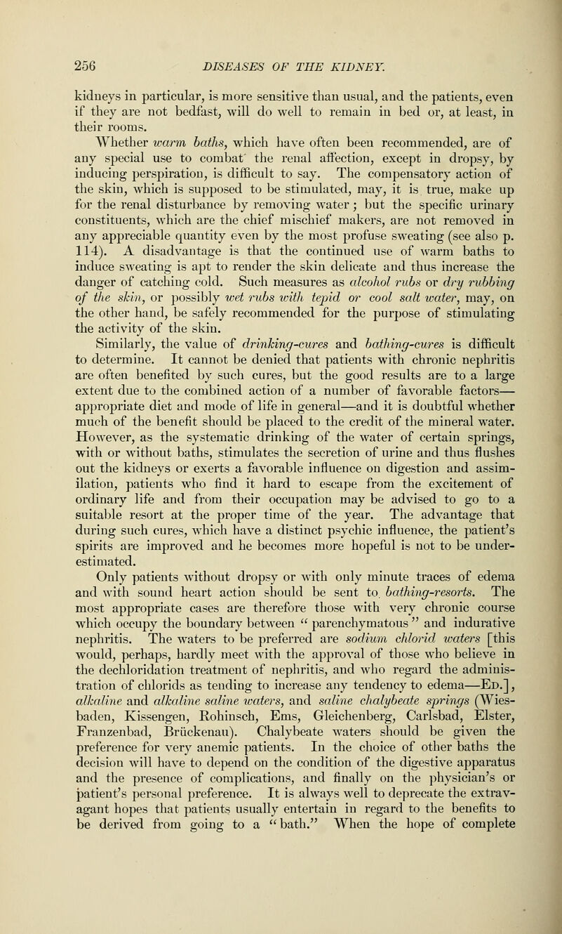 kidneys in particular, is more sensitive than usual, and the patients, even if they are not bedfast, will do well to remain in bed or, at least, in their rooms. Whether warm baths, which have often been recommended, are of any special use to combat' the renal aifection, except in dropsy, by inducing perspiration, is difficult to say. The compensatory action of the skin, which is supposed to be stimulated, may, it is true, make up for the renal disturbance by removing water; but the specific urinary constituents, which are the chief mischief makers, are not removed in any appreciable quantity even by the most profuse sweating (see also p. 114). A disadvantage is that the continued use of warm baths to induce sweating is apt to render the skin delicate and thus increase the danger of catching cold. Such measures as alcohol rubs or dry rubbing of the skin, or possibly wet rubs with tepid or cool salt water, may, on the other hand, be safely recommended for the purpose of stimulating the activity of the skin. Similarly, the value of drinking-cures and bathing-cures is difficult to determine. It cannot be denied that patients with chronic nephritis are often benefited by such cures, but the good results are to a large extent due to the combined action of a number of favorable factors— appropriate diet and mode of life in general—and it is doubtful whether much of the benefit should be placed to the credit of the mineral water. However, as the systematic drinking of the water of certain springs, with or without baths, stimulates the secretion of urine and thus flushes out the kidneys or exerts a favorable influence on digestion and assim- ilation, patients who find it hard to escape from the excitement of ordinary life and from their occupation may be advised to go to a suitable resort at the proper time of the year. The advantage that during such cures, which have a distinct psychic influence, the patient's spirits are improved and he becomes more hopeful is not to be under- estimated. Only patients without dropsy or with only minute traces of edema and with sound heart action should be sent to, bathing-resorts. The most appropriate cases are therefore those with very chronic course which occupy the boundary between  parenchymatous  and indurative nephritis. The waters to be preferred are sodium chlorid waters [this would, perhaps, hardly meet with the approval of those who believe in the dechloridation treatment of nephritis, and who regard the adminis- tration of chlorids as tending to increase any tendency to edema—Ed.] , alkaline and alkaline saline waters, and saline chalybeate springs (Wies- baden, Kissengen, Rohinsch, Ems, Gleichenberg, Carlsbad, Elster, Franzenbad, Briickenau). Chalybeate waters should be given the preference for very anemic patients. In the choice of other baths the decision will have to depend on the condition of the digestive apparatus and the presence of complications, and finally on the physician's or patient's personal preference. It is always well to deprecate the extrav- agant hopes that patients usually entertain in regard to the benefits to be derived from going to a bath. When the hope of complete