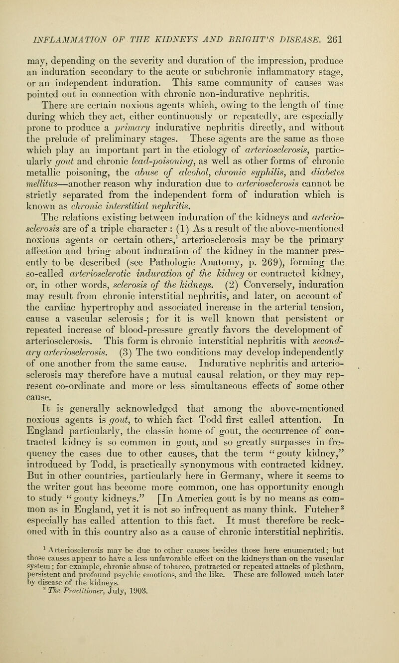 may, depending on the severity and duration of the impression, produce an induration secondary to the acute or subchronic inflammatory stage, or an independent indui-ation. This same community of causes was pointed out in connection with chronic non-indurative nephritis. There are certain noxious agents which, owing to the length of time during which they act, either continuously or repeatedly, are especially prone to produce a prhnary indurative nephritis directly, and without the prelude of preliminary stages. These agents are the same as those which play an important part in the etiology of arteriosclerosis, partic- ularly gout and chronic lead-poisoning, as well as other forms of chronic metallic poisoning, the abuse of alcohol, chronic syphilis, and diabetes mellitus—another reason why induration due to arteriosclerosis cannot be strictly separated from the independent form of induration which is known as chronic interstitial nephritis. The relations existing between induration of the kidneys and arterio- sclerosis are of a triple character : (1) As a result of the above-mentioned noxious agents or certain others,^ arteriosclerosis may be the primary affection and bring about induration of the kidney in the manner pres- ently to be described (see Pathologic Anatomy, p. 269), forming the so-called arteriosclerotic induration of the kidney or contracted kidney, or, in other words, sclerosis of the kidneys. (2) Conversely, induration may result from chronic interstitial nephritis, and later, on account of the cardiac hypertrophy and associated increase in the arterial tension, cause a vascular sclerosis; for it is well known that persistent or repeated increase of blood-pressure greatly favors the development of arteriosclerosis. This form is chronic interstitial nephritis with second- ary arteriosclerosis. (3) The two conditions may develop independently of one another from the same cause. Indurative nephritis and arterio- sclerosis may therefore have a mutual causal relation, or they may rep- resent co-ordinate and more or less simultaneous effects of some other cause. It is generally acknowledged that among the above-mentioned noxious agents is gout, to which fact Todd first called attention. In England particularly, the classic home of gout, the occurrence of con- tracted kidney is so common in gout, and so greatly surpasses in fre- quency the cases due to other causes, that the term gouty kidney,'^ introduced by Todd, is practically synonymous with contracted kidney. But in other countries, particularly here in Germany, where it seems to the writer gout has become more common, one has opportunity enough to study  gouty kidneys. [In America gout is by no means as com- mon as in England, yet it is not so infrequent as many think. Futcher^ especially has called attention to this fact. It must therefore be reck- oned with in this country also as a cause of chronic interstitial nephritis. ^ Arteriosclerosis may be due to other causes besides those here enumerated; but those causes appear to have a less unfavorable effect on the kidneys than on the vascular system ; for example, chronic abuse of tobacco, protracted or repeated attacks of plethora, persistent and profound psychic emotions, and the like. These are followed much later by disease of the kidneys. 2 The Practitioner, July, 1903.