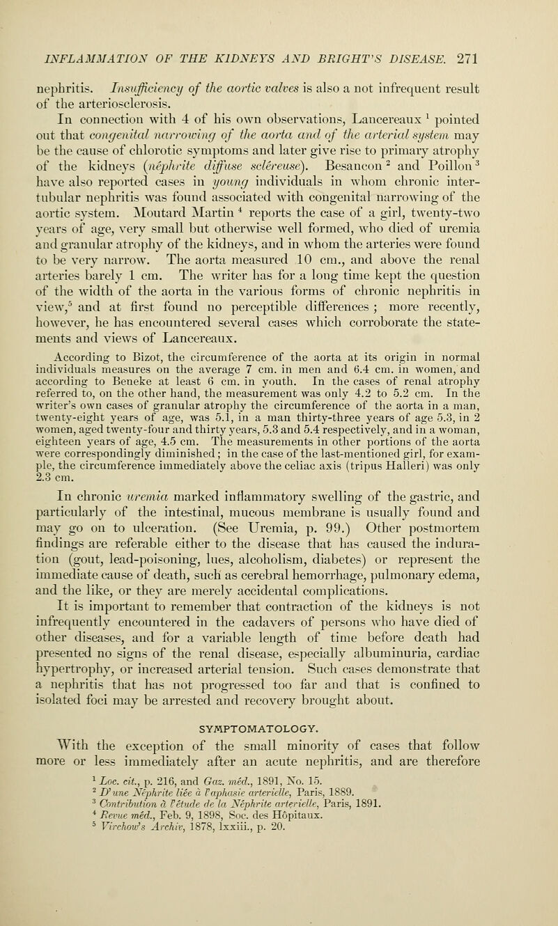nephritis. Insufficiency of the aortic valves is also a not infrequent result of the arteriosclerosis. In connection with 4 of his own observations, Lancereaux ^ pointed out that congenital narrowing of the aorta and of the arterial system may be the cause of chlorotic symptoms and later give rise to primary atrophy of the kidneys (nephrite diffuse sclereuse). Besancon ^ and Poillon ^ have also reported cases in young individuals in whom chronic inter- tubular nephritis was found associated with congenital narrowing of the aortic system. Moutard Martin ^ reports the case of a girl, twenty-two years of age, very small but otherwise well formed, who died of uremia and granular atrophy of the kidneys, and in whom the arteries were found to be very narrow. The aorta measured 10 cm., and above the renal arteries barely 1 cm. The writer has for a long time kept the question of the width of the aorta in the various forms of chronic nephritis in view,^ and at first found no perceptible differences ; more recently, however, he has encountered several cases which corroborate the state- ments and views of Lancereaux. According to Bizot, the circumference of the aorta at its origin in normal individuals measures on the average 7 cm. in men and 6.4 cm. in women, and according to Beueke at least 6 cm. in youth. In the cases of renal atrophy referred to, on the other hand, the measurement was only 4.2 to 5.2 cm. In the writer's own cases of granular atrophy the circumference of the aorta in a man, twenty-eight years of age, was 5.1, in a man thirty-three years of age 5.3, in 2 women, aged twenty-four and thirty years, 5.3 and 5.4 respectively, and in a woman, eighteen years of age, 4.5 cm. The measurements in other portions of the aorta were correspondingly diminished; in the case of the last-mentioned girl, for exam- ple, the circumference immediately above the celiac axis (tripus Halleri) was only 2.3 cm. In chronic uremia marked inflammatory swelling of the gastric, and particularly of the intestinal, mucous membrane is usually found and may go on to ulceration. (See Uremia, p. 99.) Other postmortem findings are referable either to the disease that has caused the indura- tion (gout, lead-poisoning, lues, alcoholism, diabetes) or represent the immediate cause of death, such as cerebral hemorrhage, pulmonary edema, and the like, or they are merely accidental complications. It is important to remember that contraction of the kidneys is not infrequently encountered in the cadavers of persons who have died of other diseases, and for a variable length of time before death had presented no signs of the renal disease, especially albuminuria, cardiac hypertrophy, or increased arterial tension. Such cases demonstrate that a nephritis that has not progressed too far and that is confined to isolated foci may be arrested and recovery brought about. SYMPTOM ATOLO G Y. With the exception of the small minority of cases that follow more or less immediately after an acute nephritis, and are therefore ^ Log. cit., p. 216, and Gaz. med., 1891, No. 15. ^ D^une Nephrite liee a I'aphasie arterielle, Paris, 1889. ^ Contribution cl f etude de la Nephrite arterielle, Paris, 1891. * Bevue med., Feb. 9, 1898, See. des Hopitaux. * Virchovj's Archiv, 1878, Ixxiii., p. 20.
