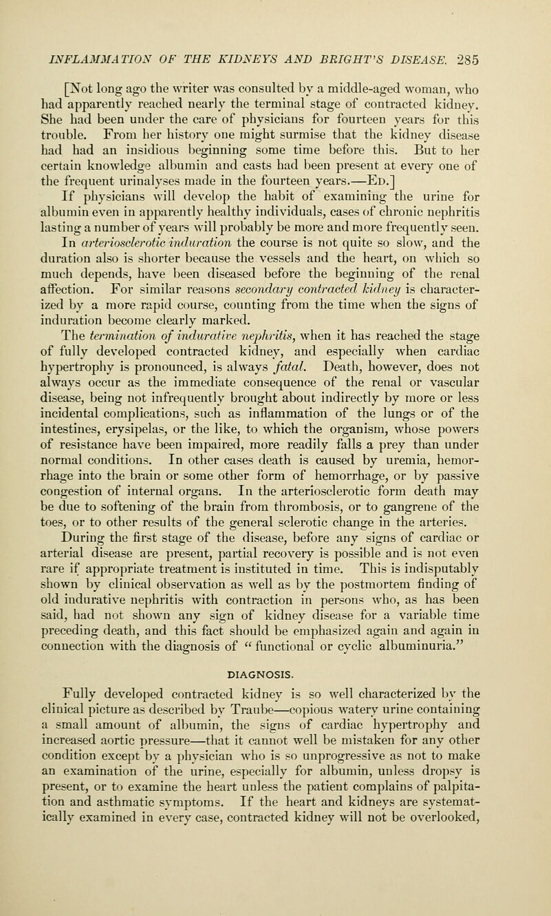 [Not long ago the writer was consulted by a middle-aged woman, who had apparently reached nearly the terminal stage of contracted kidney. She had been under the care of physicians for fourteen years for this trouble. From her history one might surmise that the kidney disease had had an insidious beginning some time before this. But to her certain knowledge albumin and casts had been present at every one of the frequent urinalyses made in the fourteen years.—Ed.] If physicians will develop the habit of examining the urine for albumin even in apparently healthy individuals, cases of chronic nephritis lasting a number of years will probably be more and more frequently seen. In arteriosclerotie induration the course is not quite so slow, and the duration also is shorter because the vessels and the heart, on which so much depends, have been diseased before the beginning of the renal affection. For similar reasons secondary contraoted kidney is character- ized by a more rapid course, counting from the time when the signs of induration become clearly marked. The termination of indurative nephritis, when it has reached the stage of fully developed contracted kidney, and especially when cardiac hypertrophy is pronounced, is always fatal. Death, however, does not always occur as the immediate consequence of the renal or vascular disease, being not infrequently brought about indirectly by more or less incidental complications, such as inflammation of the lungs or of the intestines, erysipelas, or the like, to which the organism, whose powers of resistance have been impaired, more readily falls a prey than under normal conditions. In other cases death is caused by uremia, hemor- rhage into the brain or some other form of hemorrhage, or by passive congestion of internal organs. In the arteriosclerotic form death may be due to softening of the brain from thrombosis, or to gangrene of the toes, or to other results of the general sclerotic change in the arteries. During the first stage of the disease, before any signs of cardiac or arterial disease are present, partial recovery is possible and is not even rare if appropriate treatment is instituted in time. This is indisputably shown by clinical observation as well as by the postmortem finding of old indurative nephritis with contraction in persons who, as has been said, had not shown any sign of kidney disease for a variable time preceding death, and this fact should be emphasized again and again in connection with the diagnosis of  functional or cyclic albuminuria. DIAGNOSIS. Fully developed contracted kidney is so well characterized by the clinical picture as described by Traube—copious watery urine containing a small amount of albumin, the signs of cardiac hypertrophy and increased aortic pressure—that it cannot well be mistaken for any other condition except by a physician who is so unprogressive as not to make an examination of the urine, especially for albumin, unless dropsy is present, or to examine the heart unless the patient complains of palpita- tion and asthmatic symptoms. If the heart and kidneys are systemat- ically examined in every case, contracted kidney will not be overlooked,