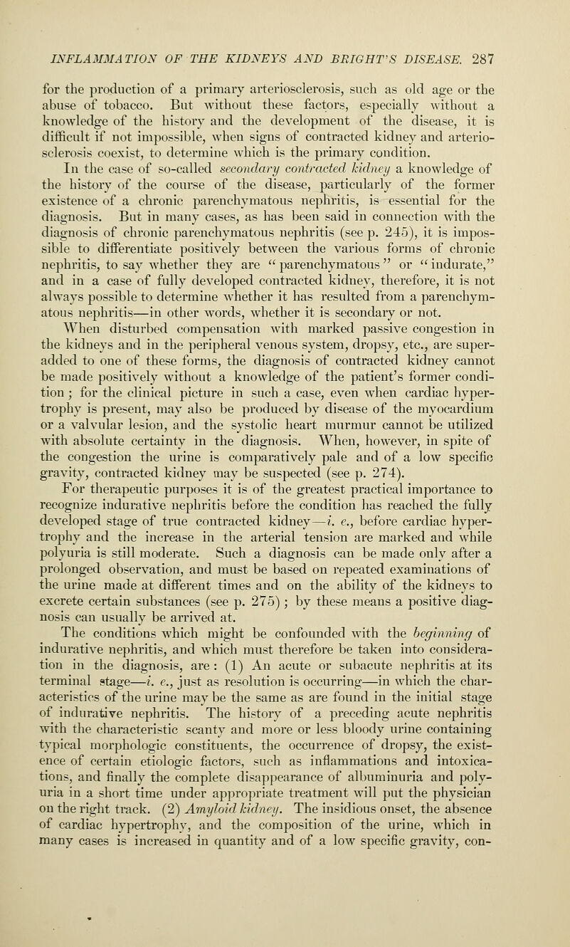 for the production of a primary arteriosclerosis, such as old age or the abuse of tobacco. But without these factors, especially without a knowledge of the history and the development of the disease, it is difficult if not impossible, when signs of contracted kidney and arterio- sclerosis coexist, to determine which is the primary condition. In the case of so-called secondary contracted kidney a knowledge of the history of the course of the disease, particularly of the former existence of a chronic parenchymatous nephritis, is essential for the diagnosis. But in many cases, as has been said in connection with the diagnosis of chronic parenchymatous nephritis (see p. 245), it is impos- sible to differentiate positively between the various forms of chronic nephritis, to say whether they are parenchymatous or indurate, and in a case of fully developed contracted kidney, therefore, it is not always possible to determine whether it has resulted from a parenchym- atous nephritis—in other words, whether it is secondary or not. When disturbed compensation with marked passive congestion in the kidneys and in the peripheral venous system, dropsy, etc., are super- added to one of these forms, the diagnosis of contracted kidney cannot be made positively without a knowledge of the patient's former condi- tion ; for the clinical picture in such a case, even when cardiac hyper- trophy is present, may also be produced by disease of the myocardium or a valvular lesion, and the systolic heart murmur cannot be utilized with absolute certainty in the diagnosis. When, however, in spite of the congestion the urine is comparatively pale and of a low specific gravity, contracted kidney may be suspected (see p. 274). For therapeutic purposes it is of the greatest practical importance to recognize indurative nephritis before the condition has reached the fully developed stage of true contracted kidney—i. e., before cardiac hyper- trophy and the increase in the arterial tension are marked and while polyuria is still moderate. Such a diagnosis can be made only after a prolonged observation, and must be based on repeated examinations of the urine made at different times and on the ability of the kidneys to excrete certain substances (see p. 275); by these means a positive diag- nosis can usually be arrived at. The conditions which might be confounded with the beginning of indurative nephritis, and which must therefore be taken into considera- tion in the diagnosis, are: (1) An acute or subacute nephritis at its terminal stage—i. e., just as resolution is occurring—in which the char- acteristics of the urine may be the same as are found in the initial stage of indurative nephritis. The history of a preceding acute nephritis with the characteristic scanty and more or less bloody urine containing typical morphologic constituents, the occurrence of dropsy, the exist- ence of certain etiologic factors, such as inflammations and intoxica- tions, and finally the complete disappearance of albuminuria and poly- uria in a short time under appropriate treatment will put the physician on the right track. (2) Amyloid kidney. The insidious onset, the absence of cardiac hypertrophy, and the composition of the urine, which in many cases is increased in quantity and of a low specific gravity, con-