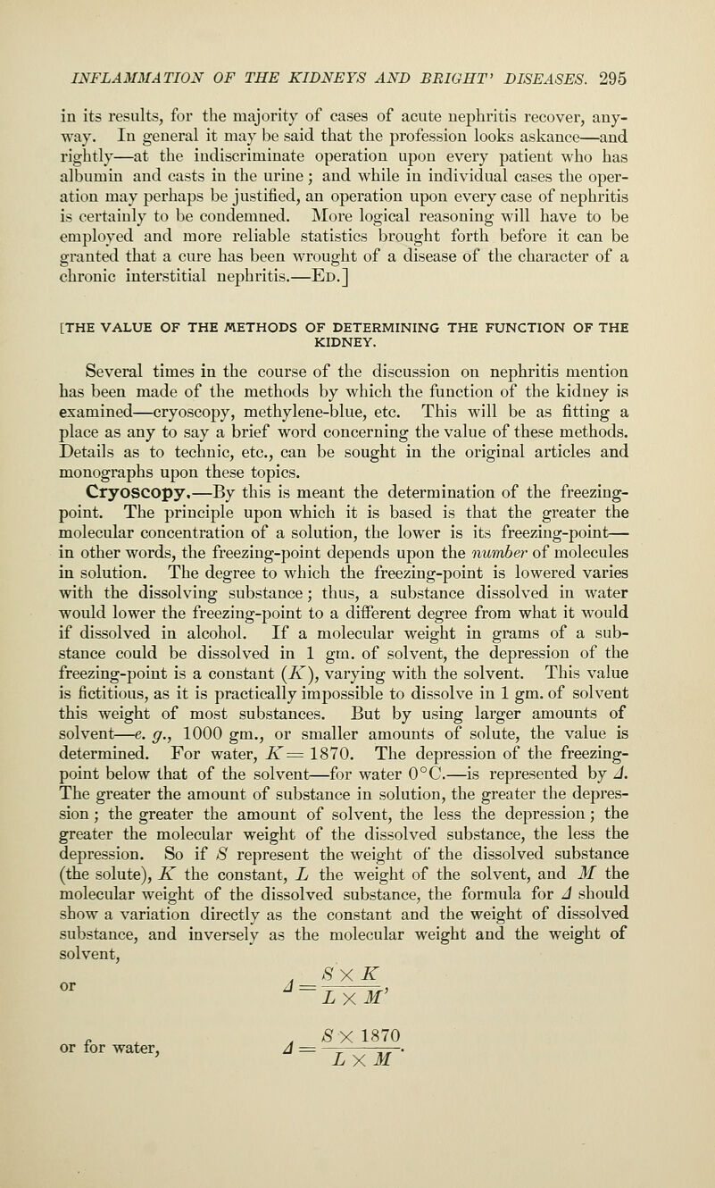 in its results, for the majority of cases of acute nephritis recover, any- way. In general it may be said that the profession looks askance—and rightly—at the indiscriminate operation upon every patient who has albumin and casts in the urine; and while in individual cases the oper- ation may perhaps be justified, an operation upon every case of nephritis is certainly to be condemned. More logical reasoning will have to be employed and more reliable statistics brought forth before it can be granted that a cure has been wrought of a disease of the character of a chronic interstitial nephritis.—Ed.] [THE VALUE OF THE METHODS OF DETERMINING THE FUNCTION OF THE KIDNEY. Several times in the course of the discussion on nephritis mention has been made of the methods by which the function of the kidney is examined—cryoscopy, methylene-blue, etc. This will be as fitting a place as any to say a brief word concerning the value of these methods. Details as to technic, etc., can be sought in the original articles and monographs upon these topics. Cryoscopy,—By this is meant the determination of the freezing- point. The principle upon which it is based is that the greater the molecular concentration of a solution, the lower is its freezing-point— in other words, the freezing-point depends upon the number of molecules in solution. The degree to which the freezing-point is lowered varies with the dissolving substance; thus, a substance dissolved in water would lower the freezing-point to a different degree from what it would if dissolved in alcohol. If a molecular weight in grams of a sub- stance could be dissolved in 1 gm. of solvent, the depression of the freezing-point is a constant (K), varying with the solvent. This value is fictitious, as it is practically impossible to dissolve in 1 gm. of solvent this weight of most substances. But by using larger amounts of solvent—e. g., 1000 gm., or smaller amounts of solute, the value is determined. For water, K^ 1870. The depression of the freezing- point below that of the solvent—for water 0°C.—is represented by J. The greater the amount of substance in solution, the greater the depres- sion ; the greater the amount of solvent, the less the depression; the greater the molecular weight of the dissolved substance, the less the depression. So if S represent the weight of the dissolved substance (the solute), K the constant, L the weight of the solvent, and M the molecular weight of the dissolved substance, the formula for J should show a variation directly as the constant and the weight of dissolved substance, and inversely as the molecular weight and the weight of solvent, , SXK or or for water, J = LxM' SX 1870 LXM '