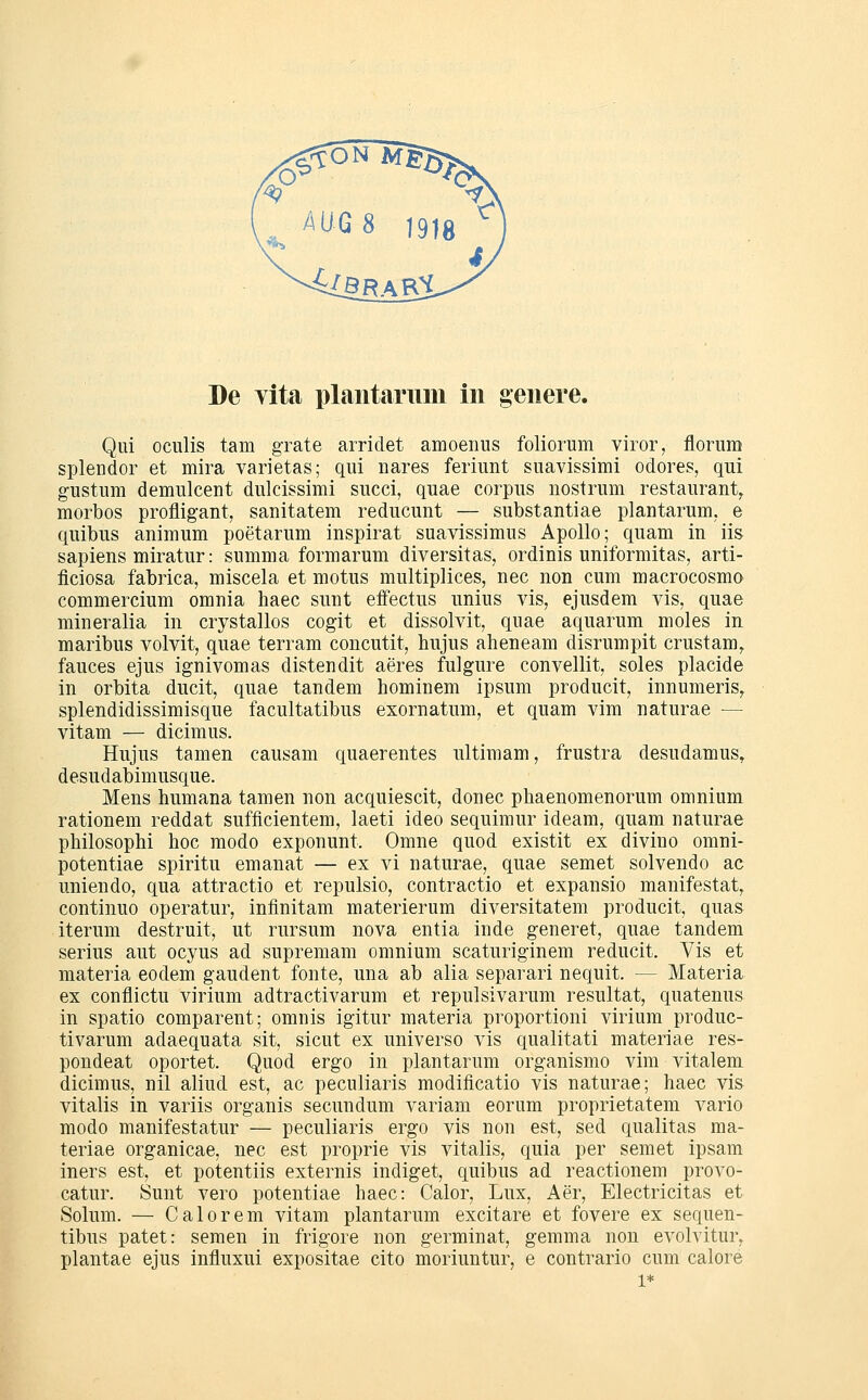 Qui oculis tarn grate arriclet amoenus foliorum viror, florum splendor et mira varietas; qui nares feriunt suavissimi odores, qui g-ustum demulcent dulcissimi succi, quae corpus uostrum restaurant^ morbos profligant, sanitatem reducunt — substantiae plantarum, e quibus animum poetarum inspirat suavissimus Apollo; quam in iis sapiens miratur: summa formaruni diversitas, ordinis uniformitas, arti- ficiosa fabrica, miscela et motus multiplices, nee non cum macrocosmo commercium omnia haec sunt effectus unius vis, ejusdem vis, quae mineralia in crystallos cogit et dissolvit, quae aquarum moles in maribus volvit, quae terram concutit, hujus aheneam disrumpit crustam, fauces ejus ignivomas distendit aeres fulgure convellit, soles placide in orbita ducit, quae tandem hominem ipsum producit, innumeris, splendidissimisque facultatibus exornatum, et quam vim naturae — vitam — dicimus. Hujus tamen causam quaerentes ultimam, frustra desudamus^ desudabimusque. Mens humana tamen non acquiescit, donec phaenomenorum omnium rationem reddat sufficientem, laeti ideo sequimur ideam, quam naturae philosophi hoc modo exponunt. Omne quod existit ex divino omni- potentiae spiritu emanat — ex vi naturae, quae semet solvendo ac uniendo, qua attractio et repulsio, contractio et expansio manifestat, continuo operatur, infinitam materierum diversitatem producit, quas iterum destruit, ut rursum nova entia inde generet, quae tandem serius aut ocyus ad supremam omnium scaturiginem reducit. Vis et materia eodem gaudent fönte, una ab alia separari nequit. — Materia ex conflictu virium adtractivarum et repulsivarum resultat, quatenus in spatio comparent; omnis igitur materia proportioni virium produc- tivarum adaequata sit, sicut ex universo vis qualitati materiae res- pondeat oportet. Quod ergo in plantarum organismo vim vitalem dicimus, nil aliud est, ac peculiaris modificatio vis naturae; haec vis vitalis in variis organis secundum variam eorum proprietatem vario modo manifestatur — peculiaris ergo vis non est, sed qualitas ma- teriae organicae, nee est proprie vis vitalis, quia per semet ipsam iners est, et potentiis externis indiget, quibus ad reactionem provo- catur. Sunt vero potentiae haec: Calor, Lux, Aer, Electricitas et Solum. — Calorem vitam plantarum excitare et fovere ex sequen- tibus patet: semen in frigore non germinat, gemma non evolvitur, plantae ejus influxui expositae cito moriuntur, e contrario cum calore 1*