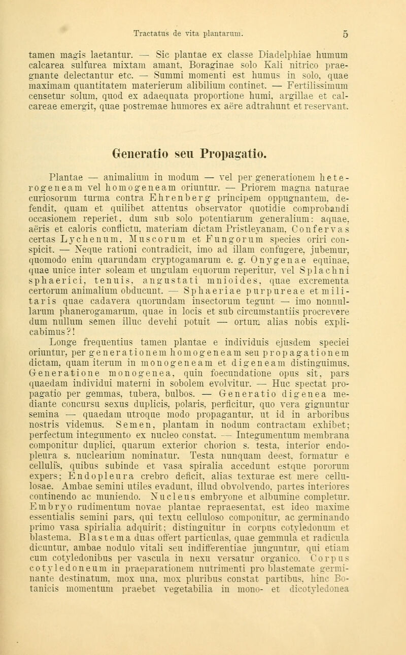 tarnen magi? laetantur. ^ Sic plantae ex classe Diadelphiae humum calcarea siüfiirea mixtam amant. Boraginae solo Kali nitrico prae- gnante delectantiir etc. — Summi momeiiti est humus in solo, quae maximam quantitatem materienim alibilium continet. — Fertilissimnm censetur solum. qiiod ex adaequata proportione liumi. argillae et cal- careae emergit, quae postremae humores ex aere adtrahunt et reservant. Geiieratio sen Propagatio. Plantae — animaliimi in modiim — vel per generationem liete- rogeneam vel homogene am oriuntm\ — Priorem magna naturae curiosorum tm^ma contra Ehrenberg principem oppugnantem. de- fendit. quam et quilibet attentus observator qiiotidie comprobandi occasionem reperiet. dum sub solo potentiarum generalium: aquae, aeris et caloris conflictu. materiam dictam Pristleyanam. Confervas certas Lychenum. lluscorum et Fungorum species oriri con- spicit. — Xeque rationi contradicit. imo ad illam confugere. jubemur, quomodo enim quariindam crvptogamarum e. g. Onygenae equinae. quae unice inter soleam et ungiüam equorum reperitur. vel Splachni sphaerici. tenuis. angustati mnioides. quae excrementa certorum animalium obducunt. — S p h a e r i a e p u r p u r e a e et m i 1 i - taris quae cadavera quorundam insectorum tegunt — imo nonuul- larum phanerogamarum. quae in locis et sub circumstantiis procrevere dum nullum semen illuc devehi potuit — ortuni alias nobis expli- cabimus ? I Longe frequentius tarnen plantae e individuis ejusdem speciei oriuntur, per generationemhomogeneam seu p r o p a g a t i o n e m dictam. quam iterum in monogene am et digeneam distinguimus. Generatione monogenea. quin foecundatione opus sit. pars quaedam individui materni in sobolem evolvitur. — Huc spectat pro- pagatio per gemmas. tubera. bulbos. — G-eneratio digenea me- diante concursu sexus duplicis. polaris, perficitur, quo rera gignuntur semina — quaedam utroqiie modo propagantur. ut id in arboribus nostris videmus. Semen, plantam in nodum contractam exhibet: perfectum integumento ex nucleo constat. — Integumentum membrana componitur duplici. quarum exterior chorion s. testa. iuterior endo- pleura s. nuclearium nominatur. Testa nunquam deest. formatur e cellulis. quibus siibinde et rasa spiralia accedunt estque pororum expers: Endopleura crebro deficit, alias texturae est mere cellu- losae. Ambae semini utiles evadunt. illud obvolvendo. partes interiores continendo ac muniendo. Xucleus embryone et albumine completur. Embryo rudimentum novae plantae repraesentat. est ideo maxime essentialis semini pars, qui textu celluloso componitur. ac germinaudo primo Yasa spirialia adquirit: distiuguitur iu corpus cotyledonum et blastema. B1 a s t e m a duas offert particulas. quae gemmula et radicula dicuntur. ambae nodulo vitali seu inditferentiae junguutur. qui etiam cum cotyledonibus per vascula in nexu versatur organico. Corpus cotyledoneum in praeparationem nutrimenti pro blastemate germi- nante destinatum. mox una. mox pluribus constat partibus. hinc Bo- tauicis momentum praebet vegetabilia in mono- et dicotyledonea