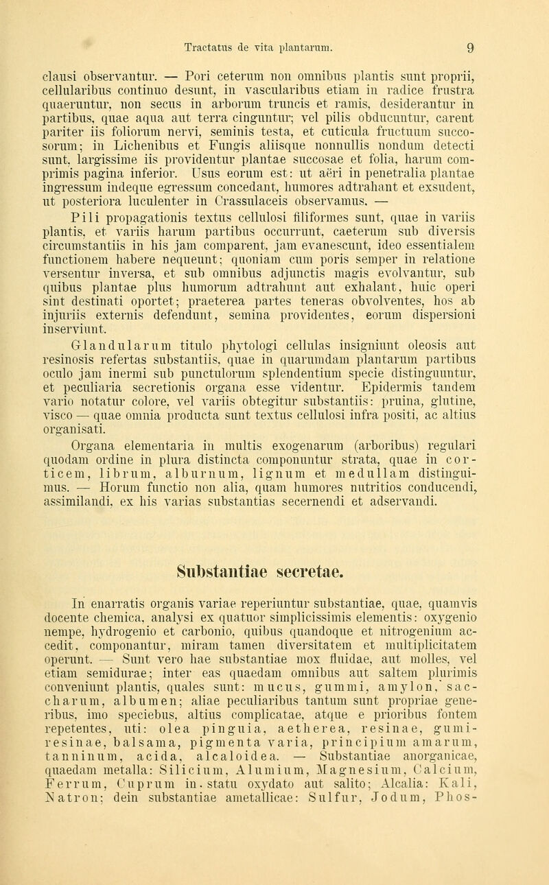 clausi observantur. — Pori ceternm non omnibiis plantis sunt proprii, cellularibus continiio desunt, in vasciilaribus etiam in radice frustra qiiaeruntur, non secns in arborum trnncis et ramis, desiderantur in partibus, qnae aqua aut terra cinguntur; vel pilis obducuntur, carent pariter iis foliorum nervi, seminis testa, et cuticula fructuum succo- sorum; in Lichenibus et Fung-is aliisque nonnullis nondum detecti sunt, larg-issime iis providentur plantae succosae et folia, harum com- primis pagina inferior. Usus eorum est: ut aeri in penetralia plantae ingressum indeque egressum concedant, humores adtrahant et exsudent, ut posteriora luculenter in Crassulaceis observamus. — Pili propagationis textus cellulosi filiformes sunt, quae in variis plantis, et variis harum partibus occurrunt, caeterum sub diversis circumstantiis in bis jam comparent, jam evanescunt, ideo essentialem functiouem habere nequeunt; quoniam cum poris semper in relatione versentur inversa, et sub omnibus adjunctis magis evolvautur, sub quibus plantae plus humorum adtrahunt aut exhalant, huic operi sint destinati oportet; praeterea partes teneras obvolventes, hos ab injuriis externis defendunt, semina providentes, eorum dispersioni inserviunt. Glandulär um titulo phytologi cellulas insigniunt oleosis aut resinosis refertas substantiis, quae in quarumdam plantarum partibus oculo jam inermi sub punctulorum splendentium specie distinguuntur, et peculiaria secretionis Organa esse videntur. Epidermis tandem vario notatur colore, vel variis obtegitur substantiis: pruina^ glutine, visco — quae omnia producta sunt textus cellulosi infra positi, ac altius organisati. Organa elementaria in multis exogenarum (arboribus) regulari quodam ordine in plura distincta componuntur strata, quae in cor- ticem, librum, alburnum, lignum et medu 11 am distingui- mus. — Horum functio non alia, quam humores nutritios conducendi,. assimilandi, ex his varias substantias secernendi et adservandi. Siilbstaiitiae secretae. In enarratis organis variae reperiuntur substantiae, quae, quamvis docente chemica, analj^si ex quatuor simplicissimis elementis: oxygenio nempe, hydrogenio et carbonio, quibus quandoque et nitrogenium ac- cedit, componantur, miram tamen diversitatem et multiplicitatem operunt. — Sunt vero hae substantiae mox fluidae, aut moUes, vel etiam semidurae; inter eas quaedam omnibus aut saltem plurimis conveniunt plantis, quales sunt: mucus, gummi, amylon, sac- charum, albumen; aliae peculiaribus tantum sunt propriae geue- ribus, imo speciebus, altius complicatae, atque e prioribus fontem repetentes, uti: olea pinguia, aetherea, resinae, gumi- resinae, balsama, pigmenta varia, principium amarum, tanninum, acida, alcaloidea. — Substantiae anorgaiücae, quaedam metalla: Silicium, Alumium, Magnesium, Calcium, Ferrum, Cup r u m in. statu oxydato aut salito; Alcalia: Kali, Natron; d ein substantiae ametallicae: S u 1 fu r, J o d u m, Phos-