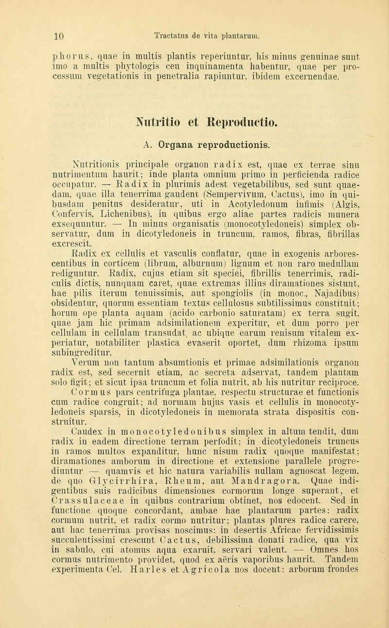 pliorus, quae in miiltis planus reperiiintur, his minus genuinae sunt imo a multis phj^tologis ceu inquiuamenta habentur, quae per pro- cessum vegetationis in penetralia rapiuntur. ibidem excernendae. Nutritio et Reprodiictio. A. Organa reproductionis. Nutritionis principale organon radix est, quae ex terrae sinu nutrimentum haurit; inde planta omnium primo in perficienda radice occiipatur. — Eadix in plurimis adest vegetabilibus, sed sunt quae- dam, quae illa tenerrima gaudent (Sempervivum, Cactus), imo in qui- busdam penitus desideratur, uti in Acotjdedonum infimis (Algis, Confervis, Liclienibus), in quibus ergo aliae partes radicis munera exsequuntur. — In minus organisatis (monocotyledoneis) siraplex ob- servatur, dum in dicotj^edoneis in truncum, ramos, fibras, fibrillas excrescit. Radix ex cellulis et vasculis conflatur, quae in exogenis arbores- centibus in corticem (librum, alburnum) lignum et non raro medullani rediguntur. Radix, cujus etiam sit speciei, fibrillis tenerrimis, radi- culis dictis, uunquam caret, quae extremas illius diramationes sistunt, liae pilis iterum tenuissimis, aut spongiolis (in monoc, Najadibus) obsidentur, quorum essentiam textus cellulosus subtilissimus constituit; horum ope planta aquam (acido carbonio saturatam) ex terra sugit, quae jam liic primam adsimilationem experitur, et dum porro per cellulam in cellulam transudat^ ac ubique earum reuisum vitalem ex- periatur, notabiliter plastica evaserit oportet, dum rhizoma ipsum subingreditur. Verum non tantum absumtionis et primae adsimilationis organon radix est, sed secernit etiam, ac secreta adservat, tandem plantam solo Agit; et sicut ipsa truncuni et folia nutrit, ab his nutritur reciproce. Cormus pars centrifuga plantae, respectu structurae et functionis cum radice congruit; ad normam hujus vasis et cellulis in monocot}^- ledoneis sparsis, in dicotyledoneis in memorata strata dispositis con- struitur. Caudex in monocotyledonibus simplex in altum tendit, dum radix in eadem directione terram perfodit; in dicotyledoneis truncus in ramos multos expanditur, hunc nisum radix quoque manifestat; diramationes amborum in directione et extensione parallele progre- diuntur — quamvis et hie natura variabilis nullam agnoscat legem, de quo Glycirrhira, Rheum, aut Mandragora. Quae indi- gentibus suis radicibus dimensiones cormorum longe superant, et Crassulaceae in quibus contrarium obtinet, nos edocent. Sed in functione quoque concordant, ambae hae plantarum partes: radix cormum nutrit, et radix cormo nutritur; plantas plures radice carere, aut hac tenerrima provisas noscimus: in desertis Africae fervidissimis succulentissimi crescunt Gactus, debilissima donati radice, qua vix in sabulo, cui atomus aqua exaruit, servari valent. — Omnes hos cormus nutrimento providet, quod ex aeris vaporibus haurit. Tandem experimenta Gel. Harles et Agricola nos docent: arborum frondes