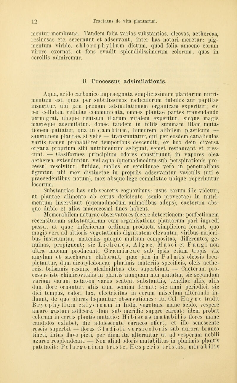 mentur membrana. Tandem folia varias substantias, oleosas, aethereas, resinosas etc. secernunt et adservant, inter has notari meretur: pig- mentiim viride, chlorophyllum dictum, quod folia amoeno eorum virore exornat, et fons evadit splendidissimorum colorum, quos in corollis admiremur. B. Processus adsimilationis. Aqua, acido carbonico impraegnata simplicissimum plantarum nutri- mentum est, quae per subtilissimos radiculorum tubulos aut papillas insugitur. ubi jam primam adsimilationem organicam experitur; sie per cellulam cellulae communicata, omnes plantae partes transudando permigrat, ubique renisum illarum vitalem experitur, sicque magis magisque adsimilatur, donec tandem in foliis summam illam muta- tionem patiatur, qua in cambium, liumorem alibilem plasticum — sanguinem plantae, si velis — transmutatur, qui per eosdem canaliculos variis tamen probabiliter temporibus descendit; ex hoc dein diversa Organa proprium sibi nutrimentum seligunt, semet restaurant et cres- cunt. — Gasiformes principium odores constituunt, in vapores olea aetherea extenduntur, vel aqua (quemadmodum sub perspirationis pro- cessu) resolvitur; fluidae, molles et semidurae vero in penetralibus figuntur, ubi mox distinctae in propriis adservantur vasculis (uti e praecedentibus notum), mox absque lege commixtae ubique reperiuntur locorum. Substantias lias sub secretis cognovimus; usus earum ille videtur, ut plantae alimento ab extus deficiente (senio provectae) in nutri- mentum inserviant (quemadmodum animalibus adeps), caeterum abs- que dubio et alios macrocosmi fines habent. Memorabilem naturae observatores fecere detectionem: perfectionem recensitarum substantiarum cum organisatione plantarum pari ingredi passu, ut quae inferiorum ordinum producta simpliciora ferant, quo magis vero ad altioris vegetationis dignitatem elevantur, viribus majori- bus instruuntur, materias quoque multum compositas, diiferentes, ge- nuinas, propignent; sie Li eben es, Algae, Mus ei et Fungi non ultra mucum produeunt, Gramineae sub ipsis etiam tropis vix amylum et saccharum elaborant, quae jam in Palmis oleosis locu- pletantur, dum dicotyledoneae plurimis materiis specificis, oleis aethe- reis, balsamis resinis, alcaloidibus etc. superbiunt. — Gaeterum Pro- cessus iste ehimicovitalis in plantis nunquam non mutatur, sie secundum variam earum aetatem variis scatent substantiis, tenellae aliis, aliis dum flore ornantur, aliis dum semina ferunt; sie anni periodici, sie diei tempus, calor, lux, electricitas in eorum miseelam alterando in- fluunt, de quo plures loquuntur observationes: ita Cel. H a y n e tradit Bryophji-llum calyeinura in India vegetans, mane acido, vespere amaro gustum adfieere, dum sub meridie sapore careat; idem probat colorum in certis plantis mutatio: H i b i s e u s m u t a b i 1 i s flores mane candidos exhibet, die adolescente carneos olfert, et illo senescente roseis superbit — flores Gladioli versicoloris sub aurora bruneo tineti, intus flavo picti, per diem ita alterantur ut ad vesperum nobili azureo resplendeant. — ISon aliud odoris mutabilitas in plurimis plantis patefacit: Pelargonium triste, Hesperis tristis, mirabilis