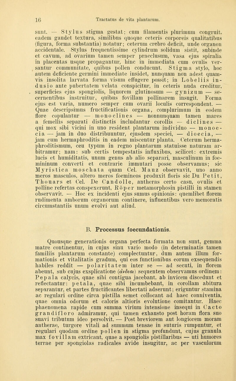 sunt. — Stylus stigma gestat; cum filamentis plurimum cougruit, eadem gaudet textura, similibus quoque ceteris corporeis qualitatibus (figura, forma substantia) notatur; ceterum crebro deficit, unde organoii accidentale. Stylus frequentissime cylindrum solidum sistit, subinde et cavum, ad ovarium tarnen semper praeclusum, vasa ejus spiralia in placentas usque propagantur, hinc in immediata cum ovulis ver- santur communitate, quibus pollen conducunt. Stigma stylo, hoc autem deficieute germini immediate insidet, nunquam non adest quam- vis insolita larvata forma visum eifugere possit; in Lobeliis in- dusio ante pubertatem A^elata conspicitur, in ceteris nuda creditur, superficies ejus spongiolis, liquorem glutinosum — gynizum — se- cernentibus instruitur, quibus fovillam pollinarem insugit. Forma ejus est varia, numero semper cum ovarii loculis correspondent. — Quae descripsimus fructificationis Organa, complurimum in eodem flore copulantur — monoclines — nonnunquam tamen mares a femellis separati distinctis includantur corollis — diclines — qui mox sibi vicini in uno resident plantarum individuo — monoe- cia — jam in duo distribuuntur, ejusdem speciei, — dioecia, — jam cum hermaphroditis in eadem miscentur planta. Ceterum herma- phroditismum, ceu typum in regno plantarum statuisse naturam ar- bitramur; nam: sub certis tempestatis influxibus, scilicet: extremis lucis et humiditatis, unum genus ab alio separari, masculinum in foe- mininum converti et contrarie immutari posse observamus; sie Myristica mosehata quam Gel. Mauz observavit, uno anno meros masculos, altero meros foemineos produxit floris sie Du Petit, Tliouars et Gel. De Gandolle, antheras certo casu, ovulis et polline refertas conspexerunt, E ö p e r metamorphosin pistilli in stamen observavit. — Hoc ex incidenti ejus sumus opinionis: quemlibet florem rudimenta amborum organorum continere, influentibus vero memoratis circumstantiis unum evolvi aut aliud. B. Processus foeeundationis. Quousque generationis Organa perfecta formata non sunt, gemma matre continentur, in cujus sinu vario modo (in determinatis tamen familiis plantarum constante) complectuntur, dum autem illum for- mationis et vitalitatis gradum, qui eos functionibus eorum exsequendis habiles reddit — polaritatem inter se — ad secuti, in florem abeunt, sub cujus exsplicatione (dvöeoi) sequentem observamus ordinem: Pepala calycis, quae sibi contigua jacebant, ab invicem discedunt et reflectantur: petala, quae sibi incumbebant, in corollam abitura separantur, et partes fructificantes libertati adserunt; eriguntur stamina ac regulari ordine circa pistilla semet collocant ad haec conniventia, quae omnia odorum et caloris altioris evolutione comitantur. Haec phaenomena rapide cum summa virium intensione insequi in Cacto grandifloro admiramur, qui tamen exhausto post horam flora suo suavi tributum ideo persolvit. — Post breviorem aut longiorem moram antherae, turgore vitali ad summum tensae in suturis rumpuntur, et regulari quodam ordine pollen in stigma profundunt, cujus granula niax fovillam extricant, quae a spongiolis pistillaribus — uti humores terrae per spongiolas radicales avide insugitur, ac per vasculorum