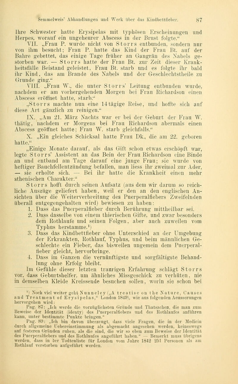 Ihre Schwester hatte Erysipelas mit typhösen Erscheinungen und Herpes, worauf ein ungeheurer Abscess in der Brust folgte. VII. „Frau P. wurde nicht von Storrs entbunden, sondern nur von ihm besucht; Frau P. hatte das Kind der Frau Bt. auf der Bahre gebettet, das einige Tage früher an Gangrän des Nabels ge- storben war. — Storrs hatte der Frau Bt. zur Zeit dieser Krank- heitsfälle Beistand geleistet, Frau Bt. starb und es folgte ihr bald ihr Kind, das am Brande des Nabels und der Geschlechtstheile zu Grunde ging.'' VIII. ,,Frau W., die unter Storrs' Leitung entbunden wurde, nachdem er am vorhergehenden Morgen bei Frau Richardson einen Abscess eröffnet hatte, starb.-' „Storrs machte nun eine 14tägige Reise, und hoffte sich auf diese Art gänzlich zu reinigen. IX. „Am 21. März Nachts war er bei der Geburt der Frau W. thätig, nachdem er Morgens bei Frau Richardson abermals einen Abscess geöffnet hatte; Frau W. starb gleichfalls. X. ,,Ein gleiches Schicksal hatte Frau Dk., die am 22. geboren hatte. „Einige Monate darauf, als das Gift schon etwas erschöpft war, legte Storrs' Assistent an das Bein der Frau Richardson eine Binde an und entband am Tage darauf eine junge Frau; sie wurde von heftiger Bauchfellentzündung befallen, man liess ihr zweimal zur Ader, — sie erholte sich. — Bei ihr hatte die Krankheit einen mehr sthenischen Charakter. Storrs hofft durch seinen Aufsatz (aus dem wir darum so reich- liche Auszüge geliefert haben, weil er den an den englischen An- sichten über die Weiterverbreitung des Puerperalfiebers Zweifelnden überall entgegengehalten wird) bewiesen zu haben: 1. Dass das Puerperalfieber durch Berührung mittheilbar sei. 2. Dass dasselbe von einem thierischen Gifte, und zwar besonders dem Rothlaufe und seinen Folgen, aber auch zuweilen vom Typhus herstamme.^) 3. Dass das Kindbettfieber ohne Unterschied an der Umgebung der Erkrankten, Rothlauf, Tj^phus, und beim männlichen Ge- schlechte ein Fieber, das bisweilen ungemein dem Puerperal- fieber gleicht, hervorbringe. 4. Dass im Ganzen die vernünftigste und sorgfältigste Behand- lung ohne Erfolg bleibt. Im Gefühle dieser letzten traurigen Erfahrung schlägt Storrs vor, dass Geburtshelfer, um ähnliches Missgeschick zu verhüten, nie in demselben Kleide Kreissende besuchen sollen, w^orin sie schon bei ') Noch viel weiter geht Nunneley („A treatise ou the Nature, Causes and Treatment of Erysipelas, London 1849), wie aus folgenden Aeusserungen hervorgehen wird: Pag. 87: „Ich werde die vorzüglichsten Gründe und Thatsachen. die man zum Beweise der Identität (identy) des Puerperalfiebers und des Rothlaufes anführen kann, unter bestimmte I'unkte bringen. Pag. 89: „Ich bin davon überzeugt, dass viele Fragen, die in der Mediciu durch allgemeine Uebereinstimmung als abgemacht angesehen werden, keineswegs auf festeren Gründen ruhen, als die sind, die wir so eben zum Beweise der Identität des Puerperalfiebers und des Ptothlaufes angeführt haben. — Bemerkt muss übrigens werden, dass in ber Todtenliste für London vom Jahre 1842 251 Personen als am Rothlauf verstorben aufgeführt werden.