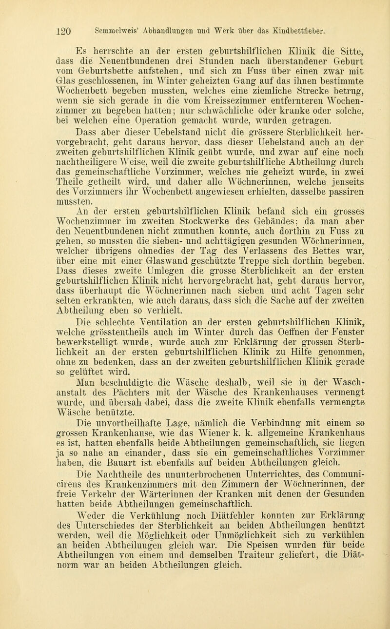 Es herrschte an der ersten geburtshilflichen Klinik die Sitte, dass die Neuentbundenen drei Stunden nach iiberstandener Geburt vom Geburtsbette aufstehen, und sich zu Fuss über einen zwar mit Glas geschlossenen, im Winter geheizten Gang auf das ihnen bestimmte AVochenbett begeben mussten, welches eine ziemliche Strecke betrug, wenn sie sich gerade in die vom Kreissezimmer entfeinteren Wochen- zimmer zu begeben hatten; nur schwächliche oder kranke oder solche, bei welchen eine Operation gemacht wurde, wurden getragen. Dass aber dieser Uebelstand nicht die grössere Sterblichkeit her- vorgebracht, geht daraus hervor, dass dieser Uebelstand auch an der zweiten geburtshilflichen Klinik geübt wurde, und zwar auf eine noch nachtheiligere Weise, weil die zweite geburtshilfliche Abtheihmg durch das gemeinschaftliche Vorzimmer, w^elches nie geheizt wurde, in zwei Theile getheilt wird, und daher alle Wöchnerinnen, welche jenseits des Vorzimmers ihr Wochenbett angewiesen erhielten, dasselbe passiren mussten. An der ersten geburtshilflichen Klinik befand sich ein grosses Wochenzimmer im zweiten Stockwerke des Gebäudes; da man aber den Neuentbundenen nicht zumuthen konnte, auch dorthin zu Fuss zu gehen, so mussten die sieben- und achttägigen gesunden Wöchnerinnen, welcher übrigens ohnedies der Tag des Verlassens des Bettes war, über eine mit einer Glaswand geschützte Treppe sich dorthin begeben. Dass dieses zweite Umlegen die grosse Sterblichkeit an der ersten geburtshilflichen Klinik nicht hervorgebracht hat, geht daraus hervor, dass überhaupt die Wöchnerinnen nach sieben und acht Tagen sehr selten erkrankten, wie auch daraus, dass sich die Sache auf der zweiten Abtheilung eben so verhielt. Die schlechte Ventilation an der ersten geburtshilflichen Klinik, welche grösstentheils auch im Winter durch das Oeifnen der Fenster bewerkstelligt wurde, wurde auch zur Erklärung der grossen Sterb- lichkeit an der ersten geburtshilflichen Klinik zu Hilfe genommen, ohne zu bedenken, dass an der zweiten geburtshilflichen Klinik gerade so gelüftet wird. Man beschuldigte die Wäsche deshalb, weil sie in der Wasch- anstalt des Pächters mit der Wäsche des Krankenhauses vermengt wurde, und übersah dabei, dass die zweite Klinik ebenfalls vermengte Wäsche benützte. Die unvortheilhafte Lage, nämlich die Verbindung mit einem so grossen Krankenhause, wie das Wiener k. k. allgemeine Krankenhaus es ist, hatten ebenfalls beide Abtheilungen gemeinschaftlich, sie liegen ja so nahe an einander, dass sie ein gemeinschaftliches Vorzimmer haben, die Bauart ist ebenfalls auf beiden Abtheilungen gleich. Die Nachtheile des ununterbrochenen Unterrichtes, des Communi- cirens des Krankenzimmers mit den Zimmern der Wöchnerinnen, der freie Verkehr der AVärterinnen der Kranken mit denen der Gesunden hatten beide Abtheilungen gemeinschaftlich. Weder die Verkühlung noch Diätfehler konnten zur Erklärung des Unterschiedes der Sterblichkeit an beiden Abtheilungen benützt werden, weil die Möglichkeit oder Unmöglichkeit sich zu verkühlen an beiden Abtheilungen gleich war. Die Speisen wurden für beide Abtheilungen von einem und demselben Traiteur geliefert, die Diät- norm war an beiden Abtheilungen gleich.