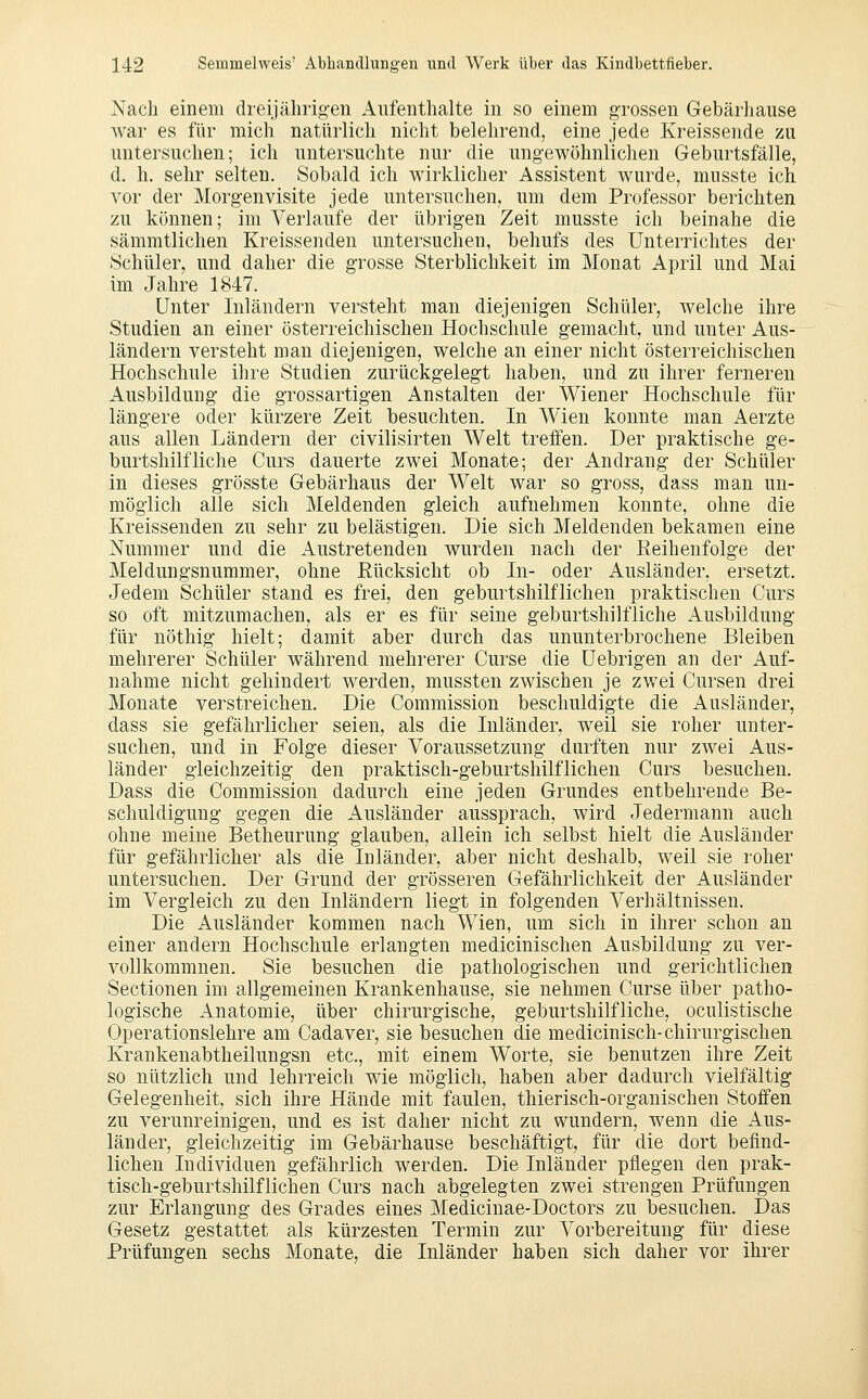 Nach einem dreijälirig-en Aufenthalte in so einem grossen Gebärhause war es für mich natürlich nicht belehrend, eine jede Kreissende zu untersuchen; ich untersuchte nur die ung-ewöhnlichen Geburtsfälle, d. h. sehr selten. Sobald ich wirklicher Assistent wurde, musste ich vor der Morgenvisite jede untersuchen, um dem Professor berichten zu können; im Verlaufe der übrigen Zeit musste ich beinahe die sämmtlichen Kreissenden untersuchen, behufs des Unterrichtes der Schüler, und daher die grosse Sterblichkeit im Monat April und Mai im Jahre 1847. Unter Inländern versteht man diejenigen Schüler, welche ihre Studien an einer österreichischen Hochschule gemacht, und unter Aus- ländern versteht man diejenigen, welche an einer nicht österreichischen Hochschule ihre Studien zurückgelegt haben, und zu ihrer fernereu Ausbildung die grossartigen Anstalten der Wiener Hochschule für längere oder kürzere Zeit besuchten. In Wien konnte man Aerzte aus allen Ländern der civilisirten Welt treffen. Der praktische ge- burtshilfliche Curs dauerte zwei Monate; der Andrang der Schüler in dieses grösste Gebärhaus der Welt war so gross, dass man un- möglich alle sich Meldenden gleich aufnehmen konnte, ohne die Kreissenden zu sehr zu belästigen. Die sich Meldenden bekamen eine Nummer und die Austretenden wurden nach der Reihenfolge der Meldungsnummer, ohne ßücksicht ob In- oder Ausländer, ersetzt. Jedem Schüler stand es frei, den geburtshilflichen praktischen Curs so oft mitzumachen, als er es für seine geburtshilfliche Ausbildung für nöthig hielt; damit aber durch das ununterbrochene Bleiben mehrerer Schüler während mehrerer Curse die Uebrigen an der Auf- nahme nicht gehindert werden, mussten zwischen je zwei Cursen drei Monate verstreichen. Die Commission beschuldigte die Ausländer, dass sie gefährlicher seien, als die Inländer, weil sie roher unter- suchen, und in Folge dieser Voraussetzung durften nur zwei Aus- länder gleichzeitig den praktisch-geburtshilflichen Curs besuchen. Dass die Commission dadurch eine jeden Grundes entbehrende Be- schuldigung gegen die Ausländer aussprach, wird Jedermann auch ohne meine Betheurung glauben, allein ich selbst hielt die Ausländer für gefährlicher als die Inländer, aber nicht deshalb, weil sie roher untersuchen. Der Grund der grösseren Gefährlichkeit der Ausländer im Vergleich zu den Inländern liegt in folgenden Verhältnissen. Die Ausländer kommen nach Wien, um sich in ihrer schon an einer andern Hochschule erlangten medicinischen Ausbildung zu ver- vollkommnen. Sie besuchen die pathologischen und gerichtlichen Sectionen im allgemeinen Krankenhause, sie nehmen Curse über patho- logische Anatomie, über chirurgische, geburtshilfliche, oculistische Operationslehre am Cadaver, sie besuchen die medicinisch-chirurgischen Krankenabtheilungsn etc., mit einem Worte, sie benutzen ihre Zeit so nützlich und lehrreich wie möglich, haben aber dadurch vielfältig Gelegenheit, sich ihre Hände mit faulen, thierisch-organischen Stoffen zu verunreinigen, und es ist daher nicht zu wundern, wenn die Aus- länder, gleichzeitig im Gebärhause beschäftigt, für die dort befind- lichen Individuen gefährlich werden. Die Inländer pflegen den prak- tisch-geburtshilflichen Curs nach abgelegten zwei strengen Prüfungen zur Erlangung des Grades eines Medicinae-Doctors zu besuchen. Das Gesetz gestattet als kürzesten Termin zur Vorbereitung für diese Prüfungen sechs Monate, die Inländer haben sich daher vor ihrer