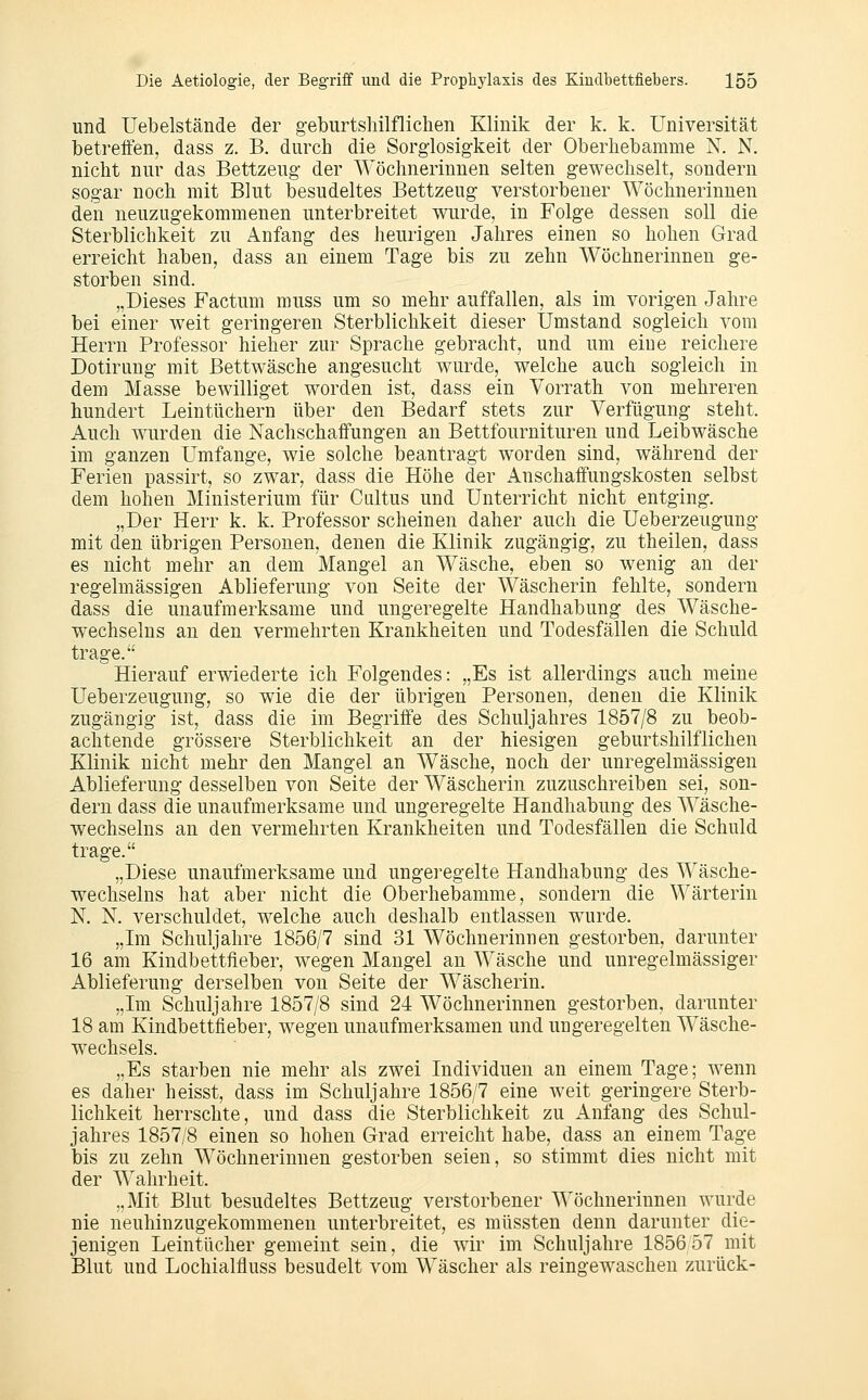 und Uebelstände der geburtshilflichen Klinik der k. k. Universität betreifen, dass z. B. durch die Sorglosigkeit der Oberhebamme N. N. nicht nur das Bettzeug der Wöchnerinnen selten gewechselt, sondern sogar noch mit Blut besudeltes Bettzeug verstorbener Wöchnerinnen den neuzugekommenen unterbreitet v^urde, in Folge dessen soll die Sterblichkeit zu Anfang des heurigen Jahres einen so hohen Grad erreicht haben, dass an einem Tage bis zu zehn Wöchnerinnen ge- storben sind. „Dieses Factum muss um so mehr auffallen, als im vorigen Jahre bei einer weit geringeren Sterblichkeit dieser Umstand sogleich vom Herrn Professor hieher zur Sprache gebracht, und um eine reichere Dotirung mit Bettwäsche angesucht wurde, welche auch sogleich in dem Masse bewilliget worden ist, dass ein Vorrath von mehreren hundert Leintüchern über den Bedarf stets zur Verfügung steht. Auch wurden die Nachschaffungen an Bettfournituren und Leibwäsche im ganzen Umfange, wie solche beantragt worden sind, während der Ferien passirt, so zwar, dass die Höhe der Anschaffungskosten selbst dem hohen Ministerium für Cultus und Unterricht nicht entging. „Der Herr k. k. Professor scheinen daher auch die Ueberzeugung mit den übrigen Personen, denen die Klinik zugängig, zu theilen, dass es nicht mehr an dem Mangel an Wäsche, eben so wenig an der regelmässigen Ablieferung von Seite der Wäscherin fehlte, sondern dass die unaufmerksame und ungeregelte Handhabung des Wäsche- wechseins an den vermehrten Krankheiten und Todesfällen die Schuld trage. Hierauf erwiederte ich Folgendes: „Es ist allerdings auch meine Ueberzeugung, so wie die der übrigen Personen, denen die Klinik zugängig ist, dass die im Begriffe des Schuljahres 1857/8 zu beob- achtende grössere Sterblichkeit an der hiesigen geburtshilflichen Klinik nicht mehr den Mangel an Wäsche, noch der unregelmässigen Ablieferung desselben von Seite der Wäscherin zuzuschreiben sei, son- dern dass die unaufmerksame und ungeregelte Handhabung des Wäsche- wechseins an den vermehrten Krankheiten und Todesfällen die Schuld trage. „Diese unaufmerksame und ungeregelte Handhabung des Wäsche- wechseins hat aber nicht die Oberhebamme, sondern die Wärterin N. N. verschuldet, welche auch deshalb entlassen wurde. „Im Schuljahre 1856/7 sind 31 Wöchnerinnen gestorben, darunter 16 am Kindbettfieber, wegen Mangel an Wäsche und unregelmässiger Ablieferung derselben von Seite der Wäscherin. „Im Schuljahre 1857/8 sind 24 Wöchnerinnen gestorben, darunter 18 am Kindbettfieber, wegen unaufmerksamen und ungeregelten Wäsche- wechsels. „Es starben nie mehr als zwei Individuen an einem Tage; wenn es daher heisst, dass im Schuljahre 1856/7 eine weit geringere Sterb- lichkeit herrschte, und dass die Sterblichkeit zu Anfang des Schul- jahres 1857/8 einen so hohen Grad erreicht habe, dass an einem Tage bis zu zehn Wöchnerinnen gestorben seien, so stimmt dies nicht mit der Wahrheit. „Mit Blut besudeltes Bettzeug verstorbener Wöchnerinnen wurde nie neuhinzugekommenen unterbreitet, es müssten denn darunter die- jenigen Leintücher gemeint sein, die wir im Schuljahre 1856 57 mit Blut und Lochialfluss besudelt vom Wäscher als reingewaschen zurück-