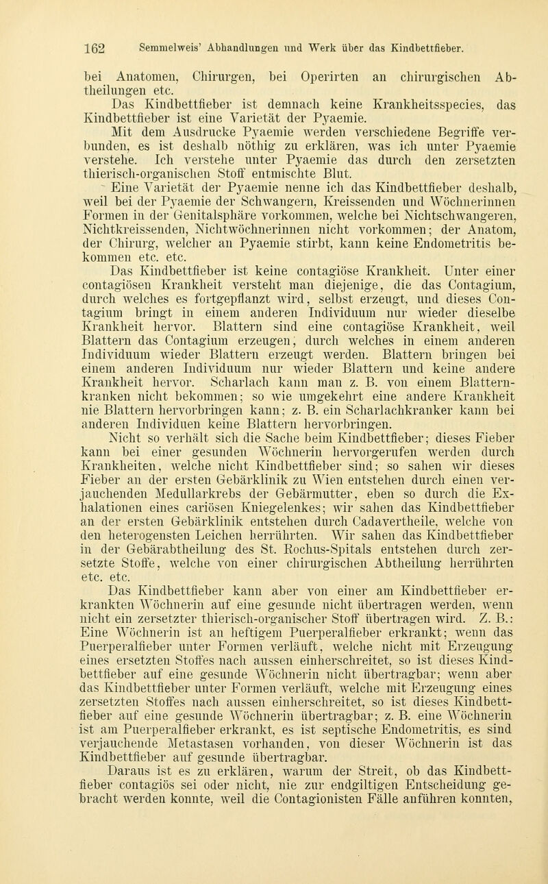 bei Anatomen, Chirurgen, bei Operirten an chirurgischen Ab- theilungen etc. Das Kindbettfieber ist demnach keine Krankheitsspecies, das Kindbettfieber ist eine Varietät der Pyaemie. Mit dem Ausdrucke Pyaemie werden verschiedene Begrifi'e ver- bunden, es ist deshalb nöthig zu erklären, was ich unter Pyaemie verstehe. Ich verstehe unter Pyaemie das durch den zersetzten thierisch-organisclien Stoff entmischte Blut. Eine Varietät der Pyaemie nenne ich das Kindbettfieber deshalb, weil bei der Pyaemie der Schwangern, Kreissenden und Wöchnerinnen Formen in der Genitalsphäre vorkommen, welche bei Nichtschwangeren, Nichtkreissenden, Nichtwöchnerinnen nicht vorkommen; der Anatom, der Chirurg, welcher an Pyaemie stirbt, kann keine Endometritis be- kommen etc. etc. Das Kindbettfieber ist keine contagiöse Krankheit, Unter einer contagiösen Krankheit versteht man diejenige, die das Contagium, durch welches es fortgepflanzt wird, selbst erzeugt, und dieses Con- tagium bringt in einem anderen Individuum nur wieder dieselbe Krankheit hervor. Blattern sind eine contagiöse Krankheit, weil Blattern das Contagium erzeugen, durch welches in einem anderen Individuum wieder Blattern erzeugt werden. Blattern bringen bei einem anderen Individuum nur wieder Blattern und keine andere Krankheit hervor. Scharlach kann man z. B. von einem Blattern- kranken nicht bekommen; so wie umgekehrt eine andere Krankheit nie Blattern hervorbringen kann; z. B. ein Scharlachkranker kann bei anderen Individuen keine Blattern hervorbringen. Nicht so verhält sich die Sache beim Kindbettfieber; dieses Fieber kann bei einer gesunden Wöchnerin hervorgerufen werden durch Krankheiten, welche nicht Kindbettfieber sind; so sahen wir dieses Fieber an der ersten Gebärklinik zu Wien entstehen durch einen ver- jauchenden Medullarkrebs der Gebärmutter, eben so durch die Ex- halationen eines cariösen Kniegelenkes; wir sahen das Kindbettfieber an der ersten Gebärklinik entstehen durch Cadavertheile, welche von den heterogensten Leichen herrührten. Wir sahen das Kindbettfleber in der Gebärabtheilung des St. Rochus-Spitals entstehen durch zer- setzte Stoffe, welche von einer chirurgischen Abtheilung herrührten etc. etc. Das Kindbettfieber kann aber von einer am Kindbettfieber er- krankten Wöchnerin auf eine gesunde nicht übertragen werden, wenn nicht ein zersetzter thierisch-organischer Stoff übertragen wird. Z. B.: Eine Wöchnerin ist an heftigem Puerperalfieber erkrankt; wenn das Puerperalfieber unter Formen verläuft, welche nicht mit Erzeugung eines ersetzten Stoffes nach aussen einherschreitet, so ist dieses Kind- bettfieber auf eine gesunde Wöchnerin nicht übertragbar; wenn aber das Kindbettfieber unter Formen verläuft, welche mit Erzeugung eines zersetzten Stoffes nach aussen einherschreitet, so ist dieses Kindbett- fieber auf eine gesunde Wöchnerin übertragbar; z. B. eine Wöchnerin ist am Puerperalfieber erkrankt, es ist septische Endometritis, es sind verjaucheude Metastasen vorhanden, von dieser Wöchnerin ist das Kindbettfieber auf gesunde übertragbar. Daraus ist es zu erklären, warum der Streit, ob das Kindbett- fieber contagiös sei oder nicht, nie zur endgiltigen Entscheidung ge- bracht werden konnte, weil die Contagionisten Fälle anführen konnten,.