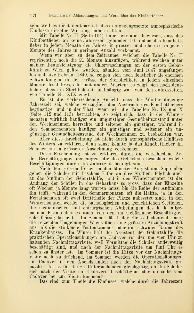 sein, weil es niclit denkbar ist, dass entgegengesetzte atmosphärische Einflüsse dieselbe Wirkung haben sollten. Mit Tabelle Nr. II (Seite 104) haben wir aber bewiesen, dass das Kindbettfieber an keine Jahreszeit gebunden ist, indem das Kindbett- fieber in jedem Monate des Jahres in grosser und eben so in jedem Monate des Jahres in geringer Anzahl vorkommt. Wenn wir aber zu dem Zeiträume, welchen die Tabelle Nr. II repräsentirt, noch die 21 Monate hinzufügen, während welchen unter meiner Beaufsichtigung die Chlorwaschungen an der ersten Gebär- klinik zu Wien geübt wurden, nämHch vom Juni 1847 angefangen bis inclusive Februar 1849, so zeigen sich noch deutlicher die enormen Schwankungen in der Grösse der Sterblichkeit in jedem einzelnen Monate des Jahres, oder mit andern Worten: es zeigt sich noch deut- licher, dass die Sterblichkeit unabhängig war von den Jahreszeiten, wie Tabelle Nr. XIX zeigt. Es ist die vorherrschende Ansicht, dass der Winter diejenige Jahreszeit sei, welche vorzüglich den Ausbruch des Kindbettflebers begünstige, und in der That^ wenn wir die Tabellen Nr. IX und X (Seite 112 und 113) betrachten, so zeigt sich, dass in den Winter- monaten wirklich häufiger ein ungünstiger Gesundheitszustand unter den Wöchnerinnen herrschte und seltener ein günstiger, während in den Sommermonaten häufiger ein günstiger und seltener ein un- günstiger Gesundheitszustand der Wöchnerinnen zu beobachten war. xiber diese Erscheinung ist nicht durch atmosphärische Einflüsse des Winters zu erklären, denn sonst könnte ja das Kindbettfieber im Sommer nie in grösserer Ausdehnung vorkommen. Diese Erscheinung ist zu erklären durch die verschiedene Art der Beschäftigungen derjenigen, die das Gebärhaus besuchen, welche Beschäftigungen durch die Jahreszeit bedingt sind. Nach den grossen Ferien in den Monaten August und September gehen die Schüler mit frischem Eifer an ihre Studien, folglich auch an das Studium der Geburtshilfe, und in den Wintermonaten ist der Andrang der Schüler in das Gebärhaus so gross, dass der Einzelne oft Wochen ja Monate lang warten muss, bis die Reihe der Aufnahme ihn trifft, während in den Sommermonaten oft die Hälfte, ja in den Ferialmonaten oft zwei Dritttheile der Plätze unbesetzt sind; in den Wintermonaten werden die pathologischen und gerichtlichen Sectionen, die medicinischen und chirurgischen Abtheilungen des k. k. allge- meinen Krankenhauses auch von den im Gebärhause Beschäftigten sehr fleissig besucht. Im Sommer lässt der Fleiss bedeutend nach; die reizenden Umgebungen Wiens üben eine grössere Anziehungskraft aus, als die stinkende Todtenkammer oder die schwülen Räume des Krankenhauses. Im Winter hält der Assistent der Geburtshilfe die praktischen Operationsübungen am Cadaver vor der um vier Uhr zu haltenden Nachmittagsvisite, weil Vormittag die Schüler anderweitig beschäftigt sind, und nach der Nachmittagsvisite um fünf Uhr es schon zu finster ist. Im Sommer ist die Hitze vor der Nachmittags- visite noch zu drückend, im Sommer werden die Operationsübungen am Cadaver in den Abendstunden nach der Nachmittagsvisite ge- macht. Ist es für die zu Untersuchenden gleichgültig, ob die Schüler sich nach der Visite mit Cadavern beschäftigen oder ob selbe vom Cadaver her zur Visite kommen? Das sind zum Theile die Einflüsse, welche durch die Jahreszeit