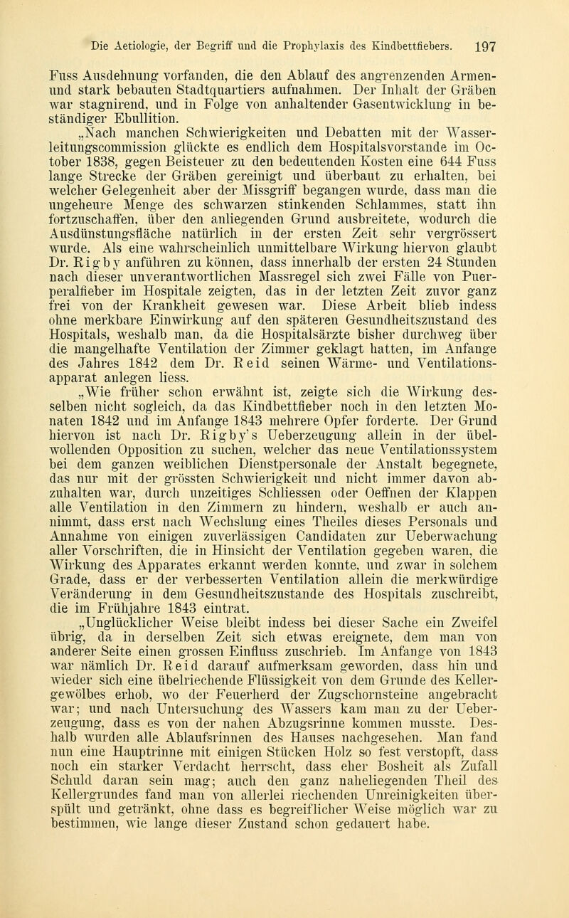 Fuss Ausdehnung vorfanden, die den Ablauf des angrenzenden Armen- und stark bebauten Stadtquartiers aufnahmen. Der Inhalt der Gräben war stagnirend, und in Folge von anhaltender Gasentwicklung in be- ständiger EbuUition. „Nach manchen Schwierigkeiten und Debatten mit der Wasser- leitungscommission glückte es endlich dem Hospitalsvorstande im Oc- tober 1838, gegen Beisteuer zu den bedeutenden Kosten eine 644 Fuss lange Strecke der Gräben gereinigt und überbaut zu erhalten, bei welcher Gelegenheit aber der Missgriff begangen wurde, dass man die ungeheure Menge des schwarzen stinkenden Schlammes, statt ihn fortzuschaffen, über den anliegenden Grund ausbreitete, wodurch die Ausdünstungsfläche natürlich in der ersten Zeit sehr vergrössert wurde. Als eine wahrscheinlich unmittelbare Wirkung hiervon glaubt Dr. Rigby anführen zu können, dass innerhalb der ersten 24 Stunden nach dieser unverantwortlichen Massregel sich zwei Fälle von Puer- peralfieber im Hospitale zeigten, das in der letzten Zeit zuvor ganz frei von der Krankheit gewesen war. Diese Arbeit blieb indess ohne merkbare Einwirkung auf den späteren Gesundheitszustand des Hospitals, weshalb man, da die Hospitalsärzte bisher durchweg über die mangelhafte Ventilation der Zimmer geklagt hatten, im Anfange des Jahres 1842 dem Dr. Eeid seinen Wärme- und Ventilations- apparat anlegen Hess. „Wie früher schon erwähnt ist, zeigte sich die Wirkung des- selben nicht sogleich, da das Kindbettfieber noch in den letzten Mo- naten 1842 und im Anfange 1843 mehrere Opfer forderte. Der Grund hiervon ist nach Dr. Rigby's Ueberzeugung allein in der übel- wollenden Opposition zu suchen, welcher das neue Ventilationssystem bei dem ganzen weiblichen Dienstpersonale der Anstalt begegnete, das nur mit der grössten Schwierigkeit und nicht immer davon ab- zuhalten war, durch unzeitiges Schliessen oder Oeffnen der Klappen alle Ventilation in den Zimmern zu hindern, weshalb er auch an- nimmt, dass erst nach Wechslung eines Theiles dieses Personals und Annahme von einigen zuverlässigen Candidaten zur Ueberwachung aller Vorschriften, die in Hinsicht der Ventilation gegeben waren, die Wirkung des Apparates erkannt werden konnte, und zwar in solchem Grade, dass er der verbesserten Ventilation allein die merkwürdige Veränderung in dem Gesundheitszustande des Hospitals zuschreibt, die im Frühjahre 1843 eintrat. „Unglücklicher Weise bleibt indess bei dieser Sache ein Zweifel übrig, da in derselben Zeit sich etwas ereignete, dem man von anderer Seite einen grossen Einfluss zuschrieb. Im Anfange von 1843 war nämlich Dr. Reid darauf aufmerksam geworden, dass hin und wieder sich eine übelriechende Flüssigkeit von dem Grunde des Keller- gewölbes erhob, wo der Feuerherd der Zugschornsteine angebracht war; und nach Untersuchung des Wassers kam man zu der Ueber- zeugung, dass es von der nahen Abzugsrinne kommen musste. Des- halb wurden alle Ablaufsrinnen des Hauses nachgesehen. Man fand nun eine Hauptrinne mit einigen Stücken Holz so fest verstopft, dass noch ein starker Verdacht herrscht, dass eher Bosheit als Zufall Schuld daran sein mag; auch den ganz naheliegenden Theil des Kellergrundes fand man von allerlei riechenden Unreinigkeiten über- spült und getränkt, ohne dass es begreiflicher Weise möglich war zu bestimmen, wie lange dieser Zustand schon gedauert habe.