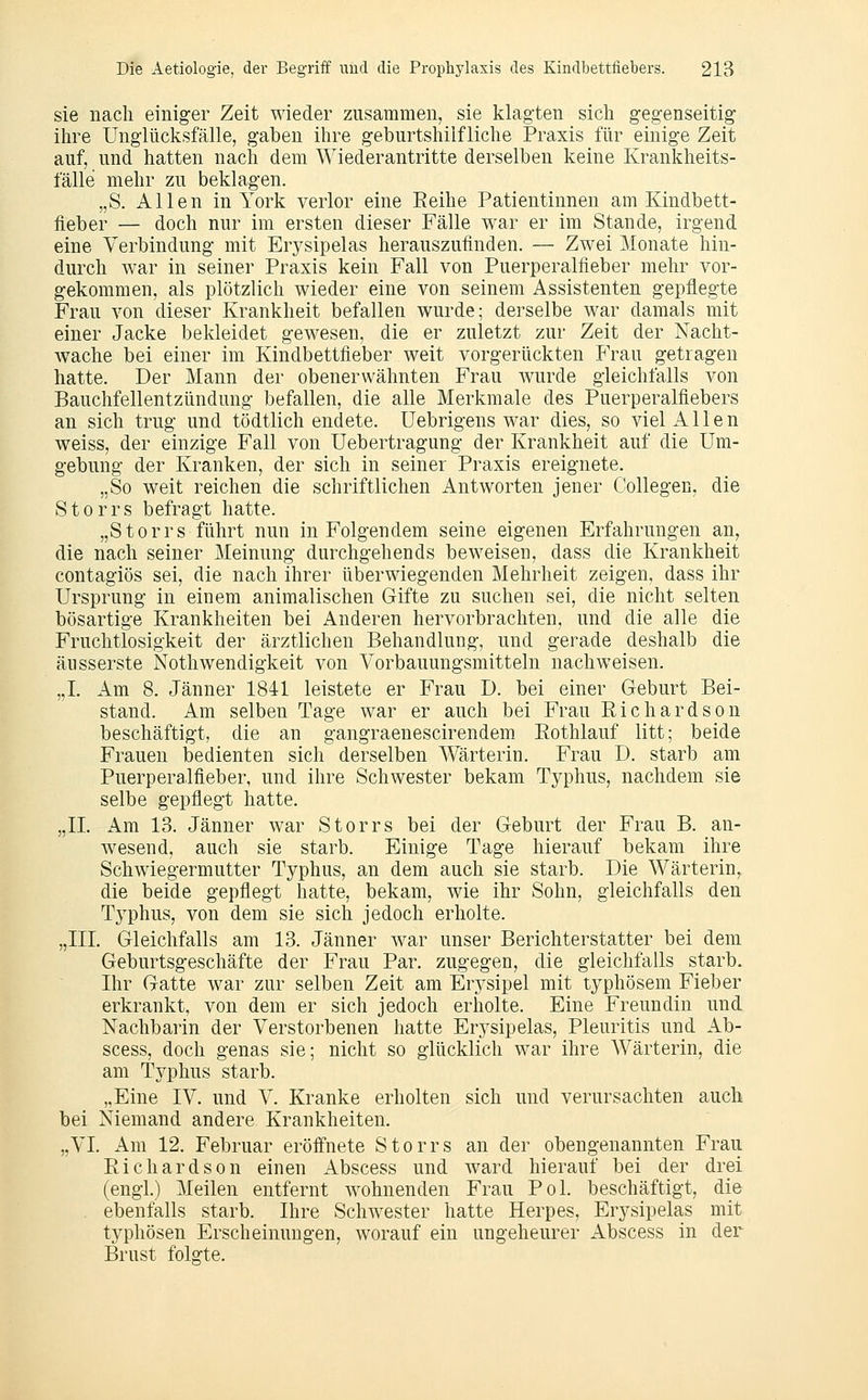 sie nach einiger Zeit wieder zusammen, sie klagten sich gegenseitig ihre Unglücksfälle, gaben ihre geburtshilfliche Praxis für einige Zeit auf, und hatten nach dem Wiederantritte derselben keine Krankheits- fälle mehr zu beklagen. „S. Allen in York verlor eine Eeihe Patientinnen am Kindbett- fieber — doch nur im ersten dieser Fälle war er im Stande, irgend eine Verbindung mit Erysipelas herauszufinden. — Zwei Monate hin- durch war in seiner Praxis kein Fall von Puerperalfieber mehr vor- gekommen, als plötzlich wieder eine von seinem Assistenten gepfiegte Frau von dieser Krankheit befallen wurde; derselbe war damals mit einer Jacke bekleidet gewesen, die er zuletzt zur Zeit der Nacht- wache bei einer im Kindbettfieber weit vorgerückten Frau getragen hatte. Der Mann der obenerwähnten Frau wurde gleichfalls von Bauchfellentzündung befallen, die alle Merkmale des Puerperalfiebers an sich trug und tödtlich endete, üebrigens war dies, so viel Allen weiss, der einzige Fall von Uebertragung der Krankheit auf die Um- gebung der Kranken, der sich in seiner Praxis ereignete. „So weit reichen die schriftlichen Antworten jener Collegen, die Storrs befragt hatte. „Storrs führt nun in Folgendem seine eigenen Erfahrungen an, die nach seiner Meinung durchgehends beweisen, dass die Krankheit contagiös sei, die nach ihrer überwiegenden Mehrheit zeigen, dass ihr Ursprung in einem animalischen Gifte zu suchen sei, die nicht selten bösartige Krankheiten bei Anderen hervorbrachten, und die alle die Fruchtlosigkeit der ärztlichen Behandlung, und gerade deshalb die äusserste Nothwendigkeit von Vorbauungsmitteln nachweisen. „L Am 8. Jänner 1841 leistete er Frau I). bei einer Geburt Bei- stand. Am selben Tage war er auch bei Frau Eichardson beschäftigt, die an gangraenescirendem Eothlauf litt; beide Frauen bedienten sich derselben Wärterin. Frau D. starb am Puerperalfieber, und ihre Schwester bekam Typhus, nachdem sie selbe gepflegt hatte. „IL Am 13. Jänner war Storrs bei der Geburt der Frau B. an- wesend, auch sie starb. Einige Tage hierauf bekam ihre Schwiegermutter Typhus, an dem auch sie starb. Die Wärterin^ die beide gepflegt hatte, bekam, wie ihr Sohn, gleichfalls den Typhus, von dem sie sich jedoch erholte. „III. Gleichfalls am 13. Jänner war unser Berichterstatter bei dem Geburtsgeschäfte der Frau Par. zugegen, die gleichfalls starb. Ihr Gatte war zur selben Zeit am Erysipel mit typhösem Fieber erkrankt, von dem er sich jedoch erholte. Eine Freundin und Nachbarin der Verstorbenen hatte Erysipelas, Pleuritis und Ab- scess, doch genas sie; nicht so glücklich war ihre Wärterin, die am Typhus starb. „Eine IV. und V. Kranke erholten sich und verursachten auch bei Niemand andere Krankheiten. „VI. Am 12. Februar eröifnete Storrs an der obengenannten Frau Eichardson einen Abscess und ward hierauf bei der drei (engl.) Meilen entfernt wohnenden Frau Pol. beschäftigt, die ebenfalls starb. Ihre Schwester hatte Herpes, Erysipelas mit typhösen Erscheinungen, worauf ein ungeheurer Abscess in der Brust folgte.