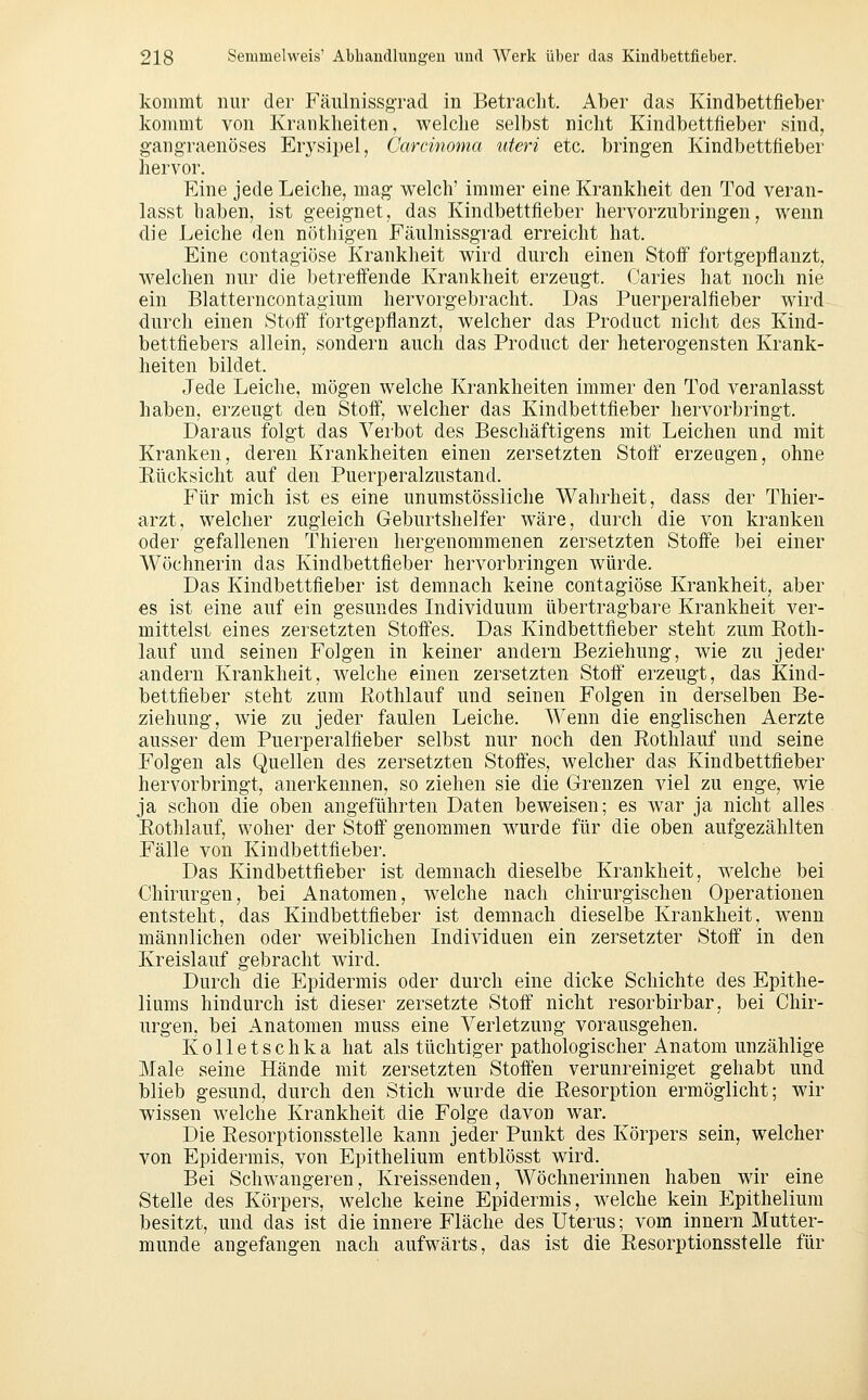 kommt nur der Fäiünissgrad in Betracht, Aber das Kindbettfieber kommt von Krankheiten, welche selbst nicht Kindbettfteber sind, gang-raenöses Erysipel, Carcinoma uteri etc. bringen Kindbettfieber hervor. Eine jede Leiche, mag welch' immer eine Krankheit den Tod veran- lasst haben, ist geeignet, das Kindbettfieber hervorzubringen, wenn die Leiche den nöthigen Fäulnissgrad erreicht hat. Eine contagiöse Krankheit wird durch einen Stolf fortgepflanzt, w^elchen nur die betreffende Krankheit erzeugt. Caries hat noch nie ein Blatterncontagium hervorgebracht. Das Puerperalfieber wird durch einen Stoff fortgepflanzt, welcher das Product nicht des Kind- bettfiebers allein, sondern auch das Product der heterogensten Krank- heiten bildet. Jede Leiche, mögen welche Krankheiten immer den Tod veranlasst haben, erzeugt den Stoff, welcher das Kindbettfieber hervorbringt. Daraus folgt das Verbot des Beschäftigens mit Leichen und mit Kranken, deren Krankheiten einen zersetzten Stoff erzeugen, ohne Rücksicht auf den Puerperalzustand. Für mich ist es eine unumstössliche Wahrheit, dass der Thier- arzt, welcher zugleich Geburtshelfer wäre, durch die von kranken oder gefallenen Thieren hergenommenen zersetzten Stoffe bei einer Wöchnerin das Kindbettfieber hervorbringen würde. Das Kindbettfieber ist demnach keine contagiöse Krankheit, aber €S ist eine auf ein gesundes Individuum übertragbare Krankheit ver- mittelst eines zersetzten Stoffes. Das Kindbettfieber steht zum Roth- lauf und seinen Folgen in keiner andern Beziehung, wie zu jeder andern Krankheit, welche einen zersetzten Stoff erzeugt, das Kind- bettfieber steht zum Rothlauf und seinen Folgen in derselben Be- ziehung, wie zu jeder faulen Leiche. Wenn die englischen Aerzte ausser dem Puerperalfieber selbst nur noch den Rothlauf und seine Folgen als Quellen des zersetzten Stoffes, welcher das Kindbettfieber hervorbringt, anerkennen, so ziehen sie die Grenzen viel zu enge, wie ja schon die oben angeführten Daten beweisen; es war ja nicht alles Rothlauf, woher der Stoff genommen wurde für die oben aufgezählten Fälle von Kindbettfieber. Das Kindbettfieber ist demnach dieselbe Krankheit, welche bei Chirurgen, bei Anatomen, welche nach chirurgischen Operationen entsteht, das Kindbettfieber ist demnach dieselbe Krankheit, wenn männlichen oder weiblichen Individuen ein zersetzter Stoff in den Kreislauf gebracht wird. Durch die Epidermis oder durch eine dicke Schichte des Epithe- liums hindurch ist dieser zersetzte Stoff nicht resorbirbar, bei Chir- urgen, bei Anatomen muss eine Verletzung vorausgehen. Kolletschka hat als tüchtiger pathologischer Anatom unzählige Male seine Hände mit zersetzten Stoffen verunreiniget gehabt und blieb gesund, durch den Stich wurde die Resorption ermöglicht; wir wissen welche Krankheit die Folge davon war. Die Resorptionsstelle kann jeder Punkt des Körpers sein, welcher von Epidermis, von Epithelium entblösst wird. Bei Schwangeren, Kreissenden, Wöchnerinnen haben wir eine Stelle des Körpers, welche keine Epidermis, w^elche kein Epithelium besitzt, und das ist die innere Fläche des Uterus; vom Innern Mutter- munde angefangen nach aufwärts, das ist die Resorptionsstelle für