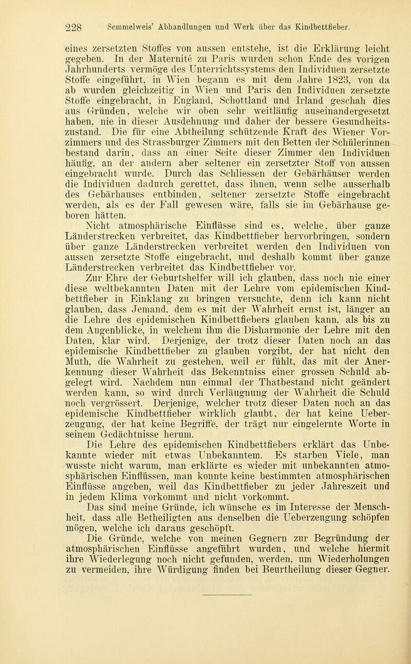 eines zersetzten Stoffes von aussen entstehe, ist die Erklärung- leicht gegeben. In der Maternite zu Paris wurden schon Ende des vorigen Jahrhunderts vermöge des Unterrichtssystems den Individuen zersetzte Stoffe eingeführt, in Wien begann es mit dem Jahre 1828, von da ab wurden gleichzeitig in Wien und Paris den Individuen zersetzte Stoffe eingebracht, in England, Schottland und Irland geschah dies aus Gründen, welche wir oben sehr weitläufig auseinandergesetzt haben, nie in dieser Ausdehnung und daher der bessere Gesundheits- zustand. Die für eine Abtheilung schützende Kraft des Wiener Vor- zimmers und des Strassburger Zimmers mit den Betten der Schülerinnen bestand darin, dass an einer Seite dieser Zimmer den Individuen häufig, an der andern aber seltener ein zersetzter Stoff von aussen eingebracht wurde. Durch das Schliessen der Gebärhäuser werden die Individuen dadurch gerettet, dass ihnen, wenn selbe ausserhalb des Gebärhauses entbinden, seltener zersetzte Stoffe eingebracht werden, als es der Fall gewesen wäre, falls sie im Gebärhause ge- boren hätten. Nicht atmosphärische Einflüsse sind es, welche, über ganze Länderstrecken verbreitet, das Kindbettfieber hervorbringen, sondern über ganze Länderstrecken verbreitet werden den Individuen von aussen zersetzte Stoffe eingebracht, und deshalb kommt über ganze Länderstrecken verbreitet das Kindbettfieber vor. Zur Ehre der Geburtshelfer will ich glauben, dass noch nie einer diese weltbekannten Daten mit der Lehre vom epidemischen Kind- bettfieber in Einklang zu bringen versuchte, denn ich kann nicht glauben, dass Jemand, dem es mit der Wahrheit ernst ist, länger an die Lehre des epidemischen Kindbettfiebers glauben kann, als bis zu dem Augenblicke, in welchem ihm die Disharmonie der Lehre mit den Daten, klar wird. Derjenige, der trotz dieser Daten noch an das epidemische Kindbettfieber zu glauben vorgibt, der hat nicht den Muth, die Wahrheit zu gestehen, weil er fühlt, das mit der Aner- kennung dieser Wahrheit das Bekenntniss einer grossen Schuld ab- gelegt wird. Nachdem nun einmal der Thatbestaud nicht geändert werden kann, so wird durch Verläugnung der Wahrheit die Schuld noch vergrössert. Derjenige, welcher trotz dieser Daten noch an das epidemische Kindbettfieber wirklich glaubt, der hat keine Ueber- zeugung, der hat keine Begriffe, der trägt nur eingelernte Worte in seinem Gedächtnisse herum. Die Lehre des epidemischen Kindbettfiebers erklärt das Unbe- kannte wieder mit etwas Unbekanntem. Es starben Viele, man wusste nicht warum, man erklärte es wieder mit unbekannten atmo- sphärischen Einflüssen, man konnte keine bestimmten atmosphärischen Einflüsse angeben, weil das Kindbettfieber zu jeder Jahreszeit und in jedem Klima vorkommt und nicht vorkommt. Das sind meine Gründe, ich wünsche es im Interesse der Mensch- lieit, dass alle Betheiligten aus denselben die Ueberzeugung schöpfen mögen, welche ich daraus geschöpft. Die Gründe, welche von meinen Gegnern zur Begründung der atmosphärischen Einflüsse angeführt wurden, und welche hiermit ihre Wiederlegung noch nicht gefunden, werden, um Wiederholungen zu vermeiden, ihre Würdigung finden bei Beurtheilung dieser Gegner.