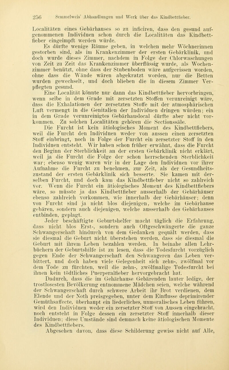 Localitäten eines Gebärhauses so zu inficiren, dass den gesund auf- genommenen Individuen schon durch die Localitäten das Kindbett- fieber eingeimpft werden würde. Es dürfte wenige Räume geben, in welclien melir Wöchnerinnen gestorben sind, als im Krankenzimmer der ersten Gebärklinik, und doch wurde dieses Zimmer, nachdem in Folge der Chlorwaschungen von Zeit zu Zeit das Krankenzimmer überflüssig wurde, als Wochen- zimmer benützt, ohne dass der Stubenboden wäre aufgerissen worden, ohne dass die Wände wären abgekratzt worden, nur die Betten wurden gewechselt, und doch blieben die in diesem Zimmer Ver- pflegten gesund. Eine Localität könnte nur dann das Kindbettfieber hervorbringen, wenn selbe in dem Grade mit zersetzten Stoifen verunreinigt wäre, dass die Exhalationen der zersetzten Stoffe mit der atmosphärischen Luft vermengt in die Genitalien der Individuen dringen würden; ein in dem Grade verunreinigtes Gebärhauslocal dürfte aber nicht vor- kommen. Zu solchen Localitäten gehören die Sectionssäle. Die Furcht ist kein ätiologisches Moment des Kindbettfiebers, weil die Furcht den Individuen weder von aussen einen zersetzten Stoff einbringt, noch in Folge der Furcht ein zersetzter Stoff in den Individuen entsteht. Wir haben schon früher erwähnt, dass die Furcht den Beginn der Sterblichkeit an der ersten Gebärklinik nicht erklärt, weil ja die Furcht die Folge der schon herrschenden Sterblichkeit war; ebenso wenig waren Avir in der Lage den Individuen vor ihrer Aufnahme die Furcht zu benehmen, zur Zeit, als der Gesundheits- zustand der ersten Gebärklinik sich besserte. Sie kamen mit der- selben Furcht, und doch kam das Kindbettfieber nicht so zahlreich vor. Wenn die Furcht ein ätiologisches Moment des Kindbettfiebers wäre, so müsste ja das Kindbettfieber ausserhalb der Gebärhäuser ebenso zahlreich vorkommen, wie innerhalb der Gebärhäuser; denn von Furcht sind ja nicht blos diejenigen, welche im Gebärhause gebären, sondern auch diejenigen, w^elche ausserhalb des Gebärhauses entbinden, geplagt. Jeder beschäftigte Geburtshelfer macht täglich die Erfahrung, dass nicht blos Erst-, sondern auch Oftgeschwängerte die ganze Schwangerschaft hindurch von dem Gedanken gequält werden, dass sie diesmal die Geburt nicht überstehen werden, dass sie diesmal die Geburt mit ihrem Leben bezahlen werden. In beinahe allen Lehr- büchern der Geburtshilfe ist zu lesen, dass die Todesfurcht vorzüglich gegen Ende der Schwangerschaft den Schwangeren das Leben ver- bittert, und doch haben viele Gelegenheit sich zehn-, zwölfraal vor dem Tode zu fürchten, weil die zehn-, zwölfmalige Todesfurcht bei ihnen kein tödtliches Puerperalfieber hervorgebracht hat. Dadurch, dass die im Gehärhause Gebärenden lauter ledige, der trostlosesten Bevölkerung entnommene Mädchen seien, welche während der Schwangerschaft durch schwere Arbeit ihr Brot verdienen, dem Elende und der Noth preisgegeben, unter' dem Einflüsse deprimirender Gemüthsaffecte, überhaupt ein liederliches, unmoralisches Leben führen, wird den Individuen weder ein zersetzter Stoff von Aussen eingebracht, noch entsteht in Folge dessen ein zersetzter Stoff innerhalb dieser Individuen; diese Umstände sind demnach keine ätiologischen Momente des Kindbettfiebers. Abgesehen davon, dass diese Schilderung gewiss nicht auf Alle,