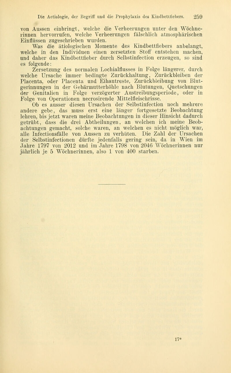 von Aussen einbringt, welche die Yerheerung-en unter den Wöchne- rinnen hervorrufen, welche Verheerungen fälschlich atmosphärischen Einflüssen zugeschrieben wurden. Was die ätiologischen Momente des Kindbettfiebers anbelangt, welche in den Individuen einen zersetzten Stoff entstehen machen, und daher das Kindbettfleber durch Selbstinfection erzeugen, so sind es folgende: Zersetzung des normalen Lochialflusses in Folge längerer, durch welche Ursache immer bedingte Zurückhaltung, Zurückbleiben der Placenta, oder Placenta und Eihautreste, Zurückbleibung von Blut- gerinnungen in der Gebärmutterhöhle nach Blutungen, Quetschungen der Genitalien in Folge verzögerter Austreibungsperiode, oder in Folge von Operationen necrosirende Mittelfleischrisse. Ob es ausser diesen Ursachen der Selbstinfection noch mehrere andere gebe, das muss erst eine länger fortgesetzte Beobachtung lehren, bis jetzt waren meine Beobachtungen in dieser Hinsicht dadurch getrübt, dass die drei Abtheilungen, an welchen ich meine Beob- achtungen gemacht, solche waren, an welchen es nicht möglich war, alle Infectionsfälle von Aussen zu verhüten. Die Zahl der Ursachen der Selbstinfectionen dürfte jedenfalls gering sein, da in Wien im Jahre 1797 von 2012 und im Jahre 1798 von 2046 Wöchnerinnen nur jährlich je 5 Wöchnerinnen, also 1 von 400 starben. 17*