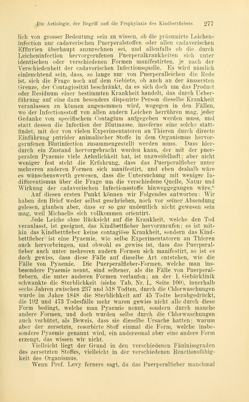 lieh von grosser Bedeutung sein zu wissen, ob die präsumirte Leichen- infection nur cadaverischen Puerperalstolfen oder allen cadaverischen Effluvien überhaupt anzurechnen sei. und allenfalls ob die durch Leicheninfection hervorgerufenen Puerperalkrankheiten sich unter identischen oder verschiedenen Formen manifestirten, je nach der Verschiedenheit der cadaverischen Infectionsquelle. Es wird nämlich einleuchtend sein, dass, so lange nur von Puerperalleichen die Kede ist, sich die Frage noch auf dem Gebiete, ob auch an der äussersten Grenze, der Contagiosität beschränkt, da es sich doch um das Product oder Residuum einer bestimmten Krankheit handelt, das durch Ueber- führung auf eine dazu besonders disponirte Person dieselbe Krankheit veranlassen zu können angenommen wird, wogegen in den Fällen, wo der Infectionsstoff von allen andern Leichen herrühren mag, jeder Gedanke von specifischem Contagium aufgegeben werden muss, und statt dessen die Infection der Blutmasse, insoferne eine solche statt- findet, mit der von vielen Experimentatoren an Thieren durch directe Einführung putrider animalischer Stoffe in dem Organismus hervor- gerufenen Blutinfection zusammengestellt werden muss. Dass hier- durch ein Zustand hervorgebracht werden kann, der mit der puer- peralen Pj^aemie viele Aehnlichkeit hat, ist unzweifelhaft; aber nicht weniger fest steht die Erfahrung, dass das Puerperalfieber unter mehreren anderen Formen sich manifestirt, und eben deshalb wäre es wiinschenswerth gewesen, dass die Untersuchung mit weniger In- difterentismus über die Frage um die verschiedene Quelle, Natur und Wirkung der cadaverischen Infectionsstoffe hinweggegangen wäre. Auf diesen ersten Punkt können wir Folgendes antworten: Wir haben den Brief weder selbst geschrieben, noch vor seiner Absendung gelesen, glauben aber, dass er so gar undeutlich nicht gewesen sein mag, weil Michaelis sich vollkommen orientirt. Jede Leiche ohne Rücksicht auf die Krankheit, welche den Tod veranlasst, ist geeignet, das Kindbettfieber hervorzurufen; es ist mit- hin das Kindbettfleber keine contagiöse Krankheit, sondern das Kind- bettfieber ist eine Pj^aemie, wie selbe Experimentatoren an Thieren auch hervorbringen, und obwohl es gewiss ist, dass das Puerperal- fieber auch unter mehreren andern Formen sich manifestirt, so ist es doch gewiss, dass diese Fälle auf dieselbe Art entstehen, wie die Fälle von Pyaemie. Die Puerperalfieber-Formen, welche man ins- besondere Pyaemie nennt, sind seltener, als die Fälle von Puerperal- fiebern, die unter anderen Formen verlaufen; an der L Gebärklinik schwankte die Sterblichkeit (siehe Tab. Nr. L, Seite 100), innerhalb sechs Jahren zwischen 237 und 518 Todten, durch die Chlorwaschungen wurde im Jahre 1848 die Sterblichkeit auf 45 Todte herabgedrückt, die 192 und 473 Todesfälle mehr waren gewiss nicht alle durch diese Form bedingt, welche man Pyaemie nennt, sondern durch manche andere Formen, und doch w^irden selbe durch die Chlorwaschungen auch verhütet, als Beweis, dass sie dieselbe Ursache hatten; warum aber der zersetzte, resorbirte Stoff einmal die Form, welche insbe- sondere Pyaemie genannt wird, ein anderesmal aber eine andere Form erzeugt, das wissen wir nicht. Vielleicht liegt der Grund in den verschiedenen Fäulnissgraden des zersetzten Stoffes, vielleicht in der verschiedenen Reactionsfähig- keit des Organismus. Wenn Prof. Levy ferners sagt, da das Puerperalfieber manchmal