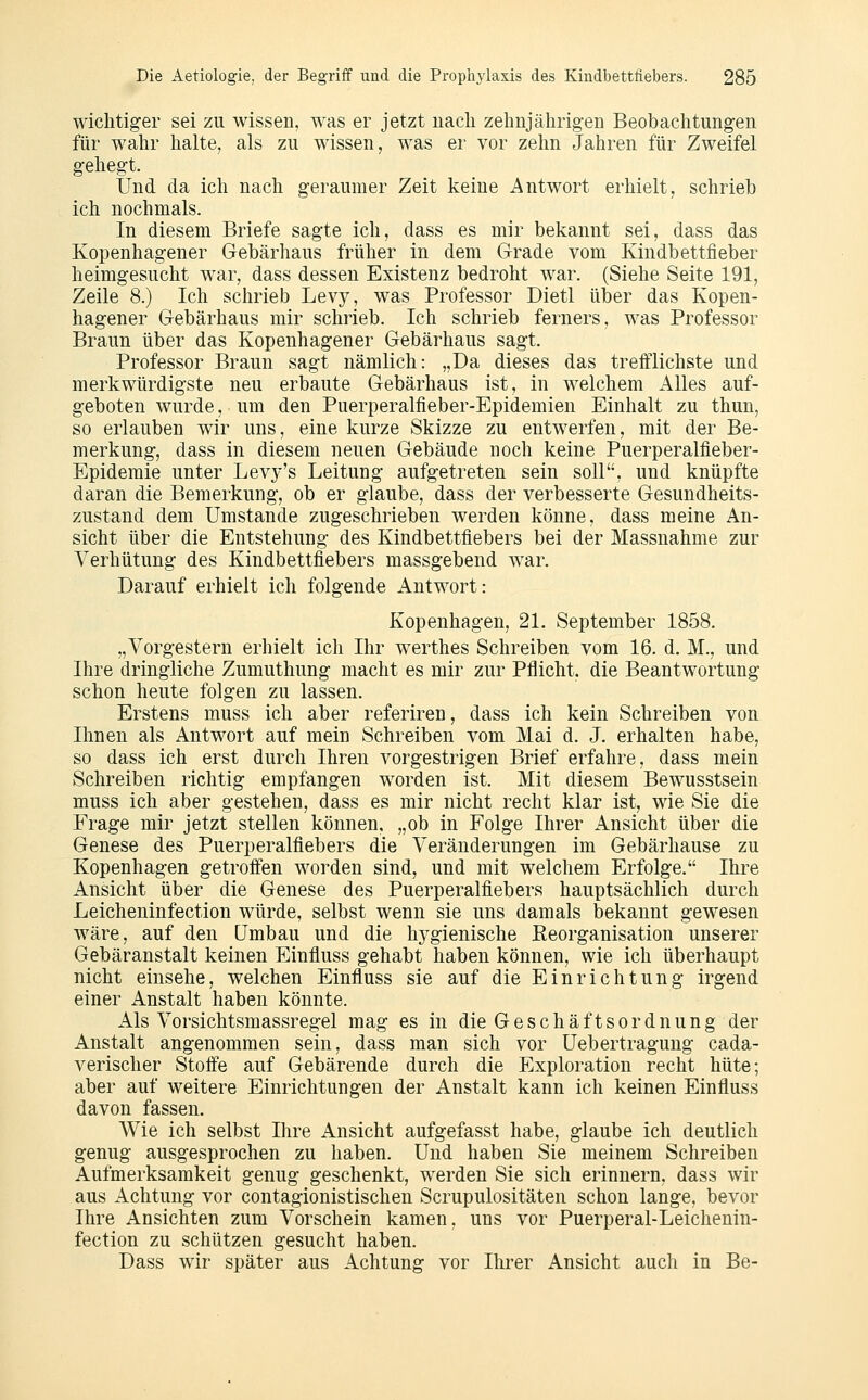 wichtiger sei zu wissen, was er jetzt uacli zehujährig-en Beobachtungen für wahr halte, als zu wissen, was er vor zehn Jahren für Zweifel gehegt. Und da ich nach geraumer Zeit keine Antwort erhielt, schrieb ich nochmals. In diesem Briefe sagte ich, dass es mir bekannt sei, dass das Kopenhagener Gebärhaus früher in dem Grade vom Kindbettfieber heimgesucht war, dass dessen Existenz bedroht war. (Siehe Seite 191, Zeile 8.) Ich schrieb Levy, was Professor Dietl über das Kopen- hagener Gebärhaus mir schrieb. Ich schrieb ferners, was Professor Braun über das Kopenhagener Gebärhaus sagt. Professor Braun sagt nämlich: „Da dieses das trefflichste und merkwürdigste neu erbaute Gebärhaus ist, in welchem Alles auf- geboten wurde, um den Puerperalfieber-Epidemien Einhalt zu thun, so erlauben wir uns, eine kurze Skizze zu entwerfen, mit der Be- merkung, dass in diesem neuen Gebäude noch keine Puerperalfieber- Epidemie unter Levy's Leitung aufgetreten sein soll, und knüpfte daran die Bemerkung, ob er glaube, dass der verbesserte Gesundheits- zustand dem Umstände zugeschrieben werden könne, dass meine An- sicht über die Entstehung des Kindbettfiebers bei der Massnahme zur Verhütung des Kindbettfiebers massgebend war. Darauf erhielt ich folgende Antwort: Kopenhagen, 21. September 1858. „Vorgestern erhielt ich Ihr werthes Schreiben vom 16. d. M., und Ihre dringliche Zumuthung macht es mir zur Pflicht, die Beantwortung schon heute folgen zu lassen. Erstens muss ich aber referiren, dass ich kein Schreiben von Ihnen als Antwort auf mein Schreiben vom Mai d. J. erhalten habe, so dass ich erst durch Ihren vorgestrigen Brief erfahre, dass mein Schreiben richtig empfangen worden ist. Mit diesem Bewusstsein muss ich aber gestehen, dass es mir nicht recht klar ist, wie Sie die Frage mir jetzt stellen können, „ob in Folge Ihrer Ansicht über die Genese des Puerperalfiebers die Veränderungen im Gebärhause zu Kopenhagen getroffen worden sind, und mit welchem Erfolge. Ihre Ansicht über die Genese des Puerperalfiebers hauptsächlich durch Leicheninfection würde, selbst wenn sie uns damals bekannt gewesen wäre, auf den Umbau und die hj^gienische Eeorganisation unserer Gebäranstalt keinen Einfluss gehabt haben können, wie ich überhaupt nicht einsehe, welchen Einfluss sie auf die Einrichtung irgend einer Anstalt haben könnte. Als Vorsichtsmassregel mag es in die Geschäftsordnung der Anstalt angenommen sein, dass man sich vor Uebertragung cada- verischer Stoffe auf Gebärende durch die Exploration recht hüte; aber auf weitere Einrichtungen der Anstalt kann ich keinen Einfluss davon fassen. Wie ich selbst Ihre Ansicht aufgefasst habe, glaube ich deutlich genug ausgesprochen zu haben. Und haben Sie meinem Schreiben Aufmerksamkeit genug geschenkt, werden Sie sich erinnern, dass wir aus Achtung vor contagionistischen Scrupulositäten schon lange, bevor Ihre Ansichten zum Vorschein kamen, uns vor Puerperal-Leichenin- fection zu schützen gesucht haben. Dass wir später aus Achtung vor Ihrer Ansicht auch in Be-