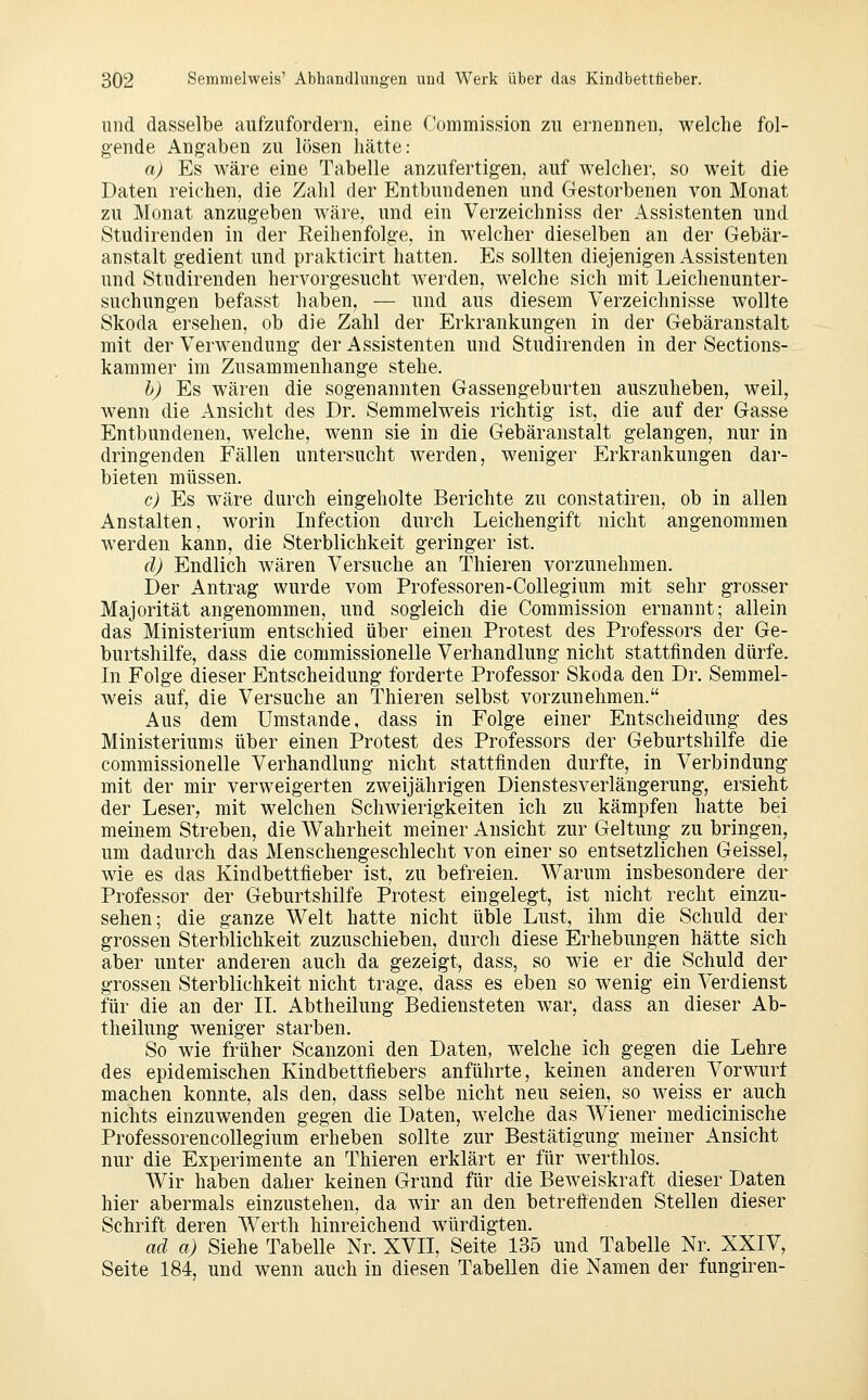 und dasselbe aufzufordern, eine Commission zu ernennen, welche fol- gende Angaben zu lösen hätte: a) Es wäre eine Tabelle anzufertigen, auf welcher, so weit die Daten reichen, die Zahl der Entbundenen und Gestorbenen von Monat zu Monat anzugeben wäre, und ein Verzeichniss der Assistenten und Studirenden in der Reihenfolge, in welcher dieselben an der Gebär- anstalt gedient und prakticirt hatten. Es sollten diejenigen Assistenten und Studirenden hervorgesucht werden, welche sich mit Leichenunter- suchungen befasst haben, — und aus diesem Verzeichnisse wollte Skoda ersehen, ob die Zahl der Erkrankungen in der Gebäranstalt mit der Verwendung der Assistenten und Studirenden in der Sections- kammer im Zusammenhange stehe. h) Es wären die sogenannten Gassengeburten auszuheben, weil, wenn die Ansicht des Dr. Semmelweis richtig ist, die auf der Gasse Entbundenen, welche, wenn sie in die Gebäranstalt gelangen, nur in dringenden Fällen untersucht werden, weniger Erkrankungen dar- bieten müssen. c) Es wäre durch eingeholte Berichte zu constatiren, ob in allen Anstalten, worin Infection durch Leichengift nicht angenommen werden kann, die Sterblichkeit geringer ist. d) Endlich wären Versuche an Thieren vorzunehmen. Der Antrag wurde vom Professoren-Collegium mit sehr grosser Majorität angenommen, und sogleich die Commission ernannt; allein das Ministerium entschied über einen Protest des Professors der Ge- burtshilfe, dass die commissionelle Verhandlung nicht stattfinden dürfe. In Folge dieser Entscheidung forderte Professor Skoda den Dr. Semmel- weis auf, die Versuche an Thieren selbst vorzunehmen. Aus dem Umstände, dass in Folge einer Entscheidung des Ministeriums über einen Protest des Professors der Geburtshilfe die commissionelle Verhandlung nicht stattfinden durfte, in Verbindung mit der mir verweigerten zweijährigen Dienstesverlängerung, ersieht der Leser, mit welchen Schwierigkeiten ich zu kämpfen hatte bei meinem Streben, die Wahrheit meiner Ansicht zur Geltung zu bringen, um dadurch das Menschengeschlecht von einer so entsetzlichen Geissei, wie es das Kindbettfieber ist, zu befreien. Warum insbesondere der Professor der Geburtshilfe Protest eingelegt, ist nicht recht einzu- sehen; die ganze Welt hatte nicht üble Lust, ihm die Schuld der grossen Sterblichkeit zuzuschieben, durch diese Erhebungen hätte sich aber unter anderen auch da gezeigt, dass, so wie er die Schuld der grossen Sterblichkeit nicht trage, dass es eben so wenig ein Verdienst für die an der IL Abtheilung Bediensteten war, dass an dieser Ab- theilung weniger starben. So wie früher Scanzoni den Daten, welche ich gegen die Lehre des epidemischen Kindbettfiebers anführte, keinen anderen Vorwurf machen konnte, als den, dass selbe nicht neu seien, so weiss er auch nichts einzuwenden gegen die Daten, welche das Wiener medicinische Professorencollegium erheben sollte zur Bestätigung meiner Ansicht nur die Experimente an Thieren erklärt er für werthlos. Wir haben daher keinen Grund für die Beweiskraft dieser Daten hier abermals einzustehen, da wir an den betreftenden Stellen dieser Schrift deren Werth hinreichend würdigten. ad a) Siehe Tabelle Nr. XVII, Seite 135 und Tabelle Nr. XXIV, Seite 184, und wenn auch in diesen Tabellen die Namen der fungiren-