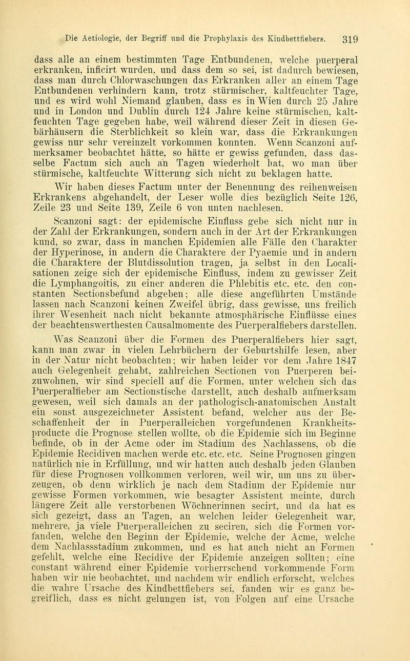 dass alle an einem bestimmten Tage Entbundenen, welche puerperal erkranken, inflcirt wurden, und dass dem so sei, ist dadurch bewiesen, dass man durch Chlorwaschungen das Erkranken aller an einem Tage Entbundenen verhindern kann, trotz stürmischer, kaltfeuchter Tage, und es wird wohl Niemand glauben, dass es in Wien durch 25 Jahre und in London und Dublin durch 124 Jahre keine stürmischen, kalt- feuchten Tage gegeben habe, weil während dieser Zeit in diesen Ge- bärhäusern die Sterblichkeit so klein war, dass die Erkrankungen gewiss nur sehr vereinzelt vorkommen konnten. Wenn Scanzoni auf- merksamer beobachtet hätte, so hätte er gewiss gefunden, dass das- selbe Factum sich auch an Tagen wiederholt hat, wo man über stürmische, kaltfeuchte Witterung sich nicht zu beklagen hatte. Wir haben dieses Factum unter der Benennung des reihenweisen Erkrankens abgehandelt, der Leser wolle dies bezüglich Seite 126, Zeile 23 und Seite 139, Zeile 6 von unten nachlesen. Scanzoni sagt: der epidemische Einfluss gebe sich nicht nur in der Zahl der Erkrankungen, sondern auch in der Art der Erkrankungen kund, so zwar, dass in manchen Epidemien alle Fälle den Charakter der Hyperinose, in andern die Charaktere der Pyaemie und in andern die Charaktere der Blutdissolution tragen, ja selbst in den Locali- sationen zeige sich der epidemische Einfluss, indem zu gewisser Zeit die Lymphangoitis, zu einer anderen die Phlebitis etc. etc. den con- stanten Sectionsbefund abgeben; alle diese angeführten Umstände lassen nach Scanzoni keinen Zweifel übrig, dass gewisse, uns freilich ihrer Wesenheit nach nicht bekannte atmosphärische Einflüsse eines der beachtenswerthesten Causalmomente des Puerperalfiebers darstellen. Was Scanzoni über die Bärmen des Puerperalfiebers hier sagt, kann man zwar in vielen Lehrbüchern der Geburtshilfe lesen, aber in der Natur nicht beobachten; wir haben leider vor dem Jahre 1847 auch Gelegenheit gehabt, zahlreichen Sectionen von Puerperen bei- zuwohnen, wir sind speciell auf die Formen, unter welchen sich das Puerperalfieber am Sectionstische darstellt, auch deshalb aufmerksam gewesen, weil sich damals an der pathologisch-anatomischen Anstalt ein sonst ausgezeichneter Assistent befand, welcher aus der Be- schafi'enheit der in Puerperalleichen vorgefundenen Krankheits- producte die Prognose stellen wollte, ob die Epidemie sich im Beginne befinde, ob in der Acme oder im Stadium des Nachlassens, ob die Epidemie Recidiven machen werde etc. etc. etc. Seine Prognosen gingen natürlich nie in Erfüllung, und wir hatten auch deshalb jeden Glauben für diese Prognosen vollkommen verloren, weil wir, um uns zu über- zeugen, ob denn wirklich je nach dem Stadium der Epidemie nur gewisse Formen vorkommen, wie besagter Assistent meinte, durch längere Zeit alle verstorbenen Wöchnerinnen secirt, und da hat es sich gezeigt, dass an Tagen, an welchen leider Gelegenheit war, mehrere, ja viele Puerperalleichen zu seciren, sich die Formen vor- fanden, welche den Beginn der Epidemie, welche der Acme, welche dem Nachlassstadium zukommen, und es hat auch nicht an Formen gefehlt, welche eine Recidive der Epidemie anzeigen sollten; eine constant während einer Epidemie vorherrschend vorkommende Form haben wir nie beobachtet, und nachdem wir endlich erforscht, welches die wahre Ursache des Kindbettfiebers sei, fanden wir es ganz be- greiflich, dass es nicht gelungen ist, von Folgen auf eine Ursache