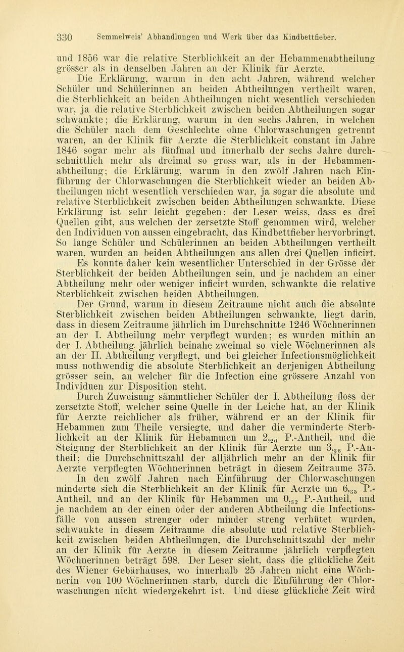 und 1856 war die relative Sterblichkeit an der Hebammenabtheilung grösser als in denselben Jahren an der Klinik für Aerzte. Die Erklärung-, warum in den acht Jahren, während welcher Schüler und Schülerinnen an beiden Abtheilungen vertheilt waren, die Sterblichkeit an beiden Abtheilungen nicht wesentlich verschieden war, ja die relative Sterblichkeit zwischen beiden Abtheilungen sogar schwankte; die Erklärung, warum in den sechs Jahren, in welchen die Schüler nach dem Geschlechte ohne Chlorwaschungen getrennt waren, an der Klinik für Aerzte die Sterblichkeit constant im Jahre 1846 sogar mehr als fünfmal und innerhalb der sechs Jahre durch- schnittlich mehr als dreimal so gross war, als in der Hebammen- abtheilung; die Erklärung, warum in den zwölf Jahren nach Ein- führung der Chlorwaschungen die Sterblichkeit wieder an beiden Ab- theilungen nicht wesentlich verschieden war, ja sogar die absolute und relative Sterblichkeit zwischen beiden Abtheilungen schwankte. Diese Erklärung ist sehr leicht gegeben: der Leser weiss, dass es drei Quellen gibt, aus welchen der zersetzte Stoff genommen wird, welcher den Individuen von aussen eingebracht, das Kindbettfieber hervorbringt. So lange Schüler und Schülerinnen an beiden Abtheilungen vertheilt waren, wurden an beiden Abtheilungen aus allen drei Quellen inficirt. Es konnte daher kein wesentlicher Unterschied in der Grösse der Sterblichkeit der beiden Abtheilungen sein, und je nachdem an einer Abtheilung mehr oder weniger inficirt wurden, schwankte die relative Sterblichkeit zwischen beiden Abtheilungen. Der Grund, warum in diesem Zeiträume nicht auch die absolute Sterblichkeit zwischen beiden Abtheilungen schwankte, liegt darin, dass in diesem Zeiträume jährlich im Durchschnitte 1246 Wöchnerinnen an der I. Abtheilung mehr verpflegt wurden; es wurden mithin an der I. Abtheilung jährlich beinahe zweimal so viele Wöchnerinnen als an der IL Abtheilung verpflegt, und bei gleicher Infectionsmöglichkeit muss nothwendig die absolute Sterblichkeit an derjenigen Abtheilung grösser sein, an welcher für die Infection eine grössere Anzahl von Individuen zur Disposition steht. Durch Zuweisung sämmtlicher Schüler der I. Abtheilung floss der zersetzte Stoff, welcher seine Quelle in der Leiche hat, an der Klinik für x\erzte reichlicher als früher, während er an der Klinik für Hebammen zum Theile versiegte, und daher die verminderte Sterb- lichkeit an der Klinik für Hebammen um 2,00 P.-Antheil, und die Steigung der Sterblichkeit an der Klinik für Aerzte um S.o^ P.-An- theil; die Durchschnittszahl der alljährlich mehr an der Klinik für Aerzte verpflegten Wöchnerinnen beträgt in diesem Zeiträume 375. In den zwölf Jahren nach Einführung der Chlorwaschungen minderte sich die Sterblichkeit an der Klinik für iVerzte um 6,35 P.- Antheil, und an der Klinik für Hebammen um O,., P.-Antheil, und je nachdem an der einen oder der anderen Abtheilung die Infections- fälle von aussen strenger oder minder streng verhütet wurden, schwankte in diesem Zeiträume die absolute und relative Sterblich- keit zwischen beiden Abtheilungen, die Durchschnittszahl der mehr an der Klinik für Aerzte in diesem Zeiträume jährlich verpflegten Wöchnerinnen beträgt 598. Der Leser sieht, dass die glückliche Zeit des Wiener Gebärhauses, wo innerhalb 25 Jahren nicht eine Wöch- nerin von 100 Wöchnerinnen starb, durch die Einführung der Chlor- waschungen nicht wiedergekehrt ist. Und diese glückliche Zeit wird