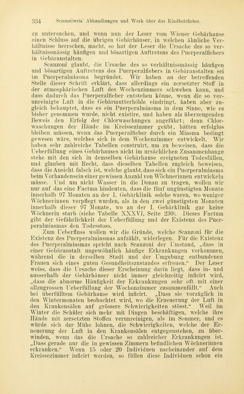 ZU untersuchen, und wenn nun der Leser vom Wiener Gebärliause einen Schluss auf die übrigen Gebärhäuser, in welchen ähnliche Ver- hältnisse herrschen, macht, so hat der Leser die Ursache des so ver- hältnissmässig- häuügen und bösartigen Auftretens des Puerperalfiebers in Gebäranstalten. Scanzoni glaubt, die Ursache des so verhältnissmässig häufigen und bösartigen Auftretens des Puerperalfiebers in Gebäranstalten sei im Puerperalmiasma begründet. Wir haben an der betreifenden Stelle dieser Schrift erklärt, dass allerdings ein zersetzter Stoff in der atmosphärischen Luft des Wochenzimmers schweben kann, und dass dadurch das Puerperalfieber entstehen könne, Avenn die so ver- unreinigte Luft in die Gebärmutterhöhle eindringt, haben aber zu- gleich behauptet, dass es ein Puerperalmiasma in dem Sinne, wie es bisher genommen wurde, nicht existire, und haben als überzeugenden Beweis den Erfolg der Chlorwaschungeu angeführt; denn Chlor- waschungen der Hände im Kreissezimmer geübt, hätten erfolglos bleiben müssen, wenn das Puerperalfieber durch ein Miasma bedingt gewesen wäre, welches sich in dem Wochenzimmer entwickelt. Wir haben sehr zahlreiche Tabellen construirt, um zu beweisen, dass die Ueberfüllung eines Gebärhauses nicht im ursächlichen Zusammenhange stehe mit den sich in demselben Gebärhause ereigneten Todesfällen, und glauben mit Eecht, dass dieselben Tabellen zugleich beweisen, dass die Ansicht falsch ist, welche glaubt, dass sich ein Puerperalmiasma beim Vorhandensein einer gewissen Anzahl von Wöchnerinnen entwickeln müsse. Und um nicht Wasser in die Donau zu tragen, wollen wir nur auf das eine Factum hindeuten, dass die fünf ungünstigten Monate innerhalb 97 Monaten an der I. Gebärklinik solche waren, wo weniger Wöchnerinnen verpflegt wurden, als in den zwei günstigsten Monaten innerhalb dieser 97 Monate, wo an der L Gebärklinik gar keine Wöchnerin starb (siehe Tabelle XXXVI, Seite 230). Dieses Factum gibt der Gefährlichkeit der Ueberfüllung und der Existenz des Puer- peralmiasmas den Todesstoss. Zum Ueberfluss wollen wir die Gründe, welche Scanzoni für die Existenz des Puerperalmiasmas aufzählt, widerlegen. Für die Existenz des Puerperalmiasmas spricht nach Scanzoni der Umstand, „dass in einer Gebäranstalt ungewöhnlich häufige Erkrankungen vorkommen, während die in derselben Stadt und der Umgebung entbundenen Frauen sich eines guten Gesundheitszustandes erfreuen. Der Leser weiss, dass die Ursache dieser Erscheinung darin liegt, dass in- und ausserhalb der Gebärhäuser nicht immer gleichzeitig inficirt wird, „dass die abnorme Häufigkeit der Erkrankungen sehr oft mit einer allzugrossen Ueberfüllung der Wochenzimmer zusammenfällt. Auch bei überfüllten! Gebärhause wird inficirt. „Dass sie vorzüglich in den Wintermonaten beobachtet wird, wo die Erneuerung der Luft in den Krankensälen auf grössere Schwierigkeiten stösst. Weil im Winter die Schüler sich mehr mit Dingen beschäftigen, welche ihre Hände mit zersetzten Stoffen verunreinigen, als im Sommer, und es würde sich der Mühe lohnen, die Schwierigkeiten, welche der Er- neuerung der Luft in den Krankensälen entgegenstehen, zu über- winden, wenn das die Ursache so zahlreicher Erkrankungen ist. „Dass gerade nur die in gewissen Zimmern befindlichen AVöchnerinnen erkranken. Wenn 15 oder 20 Individuen nacheinander auf dem Kreissezimmer inficirt werden, so füllen diese Individuen schon ein