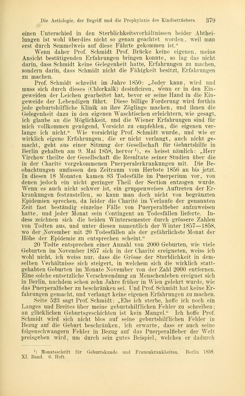 einen Unterschied in den SterblichkeitsVerhältnissen beider Abthei- lungen ist wohl überdies nicht so genau geachtet worden, weil man erst durch Semmelweis auf diese Fährte gekommen ist. Wenn daher Prof. Schmidt Prof. Brücke keine eigenen, meine Ansicht bestätigenden Erfahrungen bringen konnte, so lag das nicht darin, dass Schmidt keine Gelegenheit hatte, Erfahrungen zu machen, sondern darin, dass Schmidt nicht die Fähigkeit besitzt, Erfahrungen zu machen. Prof. Schmidt schreibt im Jahre 1850: „Jeder kann, wird und muss sich durch dieses (Chlorkalk) desinflciren, wenn er in den Ein- geweiden der Leichen gearbeitet hat, bevor er seine Hand in die Ein- geweide der Lebendigen führt. Diese billige Forderung wird forthin jede geburtshilfliche Klinik an ihre Zöglinge machen, und ihnen die Gelegenheit dazu in den eigenen Waschtischen erleichtern, wie gesagt, ich glaube an die Möglichkeit, und die AViener Erfahrungen sind für mich vollkommen genügend, Vorsicht zu empfehlen, die eigenen ver- lange ich nicht. Wie vorsichtig Prof. Schmidt wurde, und wie er wirklich eigene Erfahrungen, die er nicht verlangt, auch nicht ge- macht, geht aus einer Sitzung der Gesellschaft für Geburtshilfe in Berlin gehalten am 9. Mai 1858, hervor^), es heisst nämlich: „Herr Virchow theilte der Gesellschaft die Resultate seiner Studien über die in der Charite vorgekommenen Puerperalerkrankungen mit. Die Be- obachtungen umfassen den Zeitraum vom Herbste 1856 an bis jetzt. In diesen 18 Monaten kamen 83 Todesfälle im Puerperium vor, von denen jedoch ein nicht geringer Theil der Section entzogen wurde. Wenn es auch nicht schwer ist, ein gruppenweises Auftreten der Er- krankungen festzustellen, so kann man doch nicht von begränzten Epidemien sprechen, da leider die Charite im Verlaufe der genannten Zeit fast beständig einzelne Fälle von Puerperalfieber aufzuweisen hatte, und jeder Monat sein Contingent an Todesfällen lieferte. In- dess zeichnen sich die beiden Wintersemester durch grössere Zahlen von Todten aus, und unter diesen namentlich der Winter 1857—1858, wo der November mit 20 Todesfällen als der gefährlichste Monat der Höhe der Epidemie zu entsprechen scheint. 20 Todte entsprechen einer Anzahl von 2000 Geburten, wie viele Geburten im November 1857 sich in der Charite ereigneten, weiss ich wohl nicht, ich weiss nur, dass die Grösse der Sterblichkeit in dem- selben Verhältnisse sich steigert, in welchem sich die wirklich statt- gehabten Geburten im Monate November von der Zahl 2000 entfernen. Eine solche entsetzliche Verschwendung an Menschenleben ereignet sich in Berlin, nachdem schon zehn Jahre früher in Wien gelehrt wurde, wie das Puerperalfieber zu beschränken sei. Und Prof. Schmidt hat keine Er- fahrungen gemacht, und verlangt keine eigenen Erfahrungen zu machen. Seite 523 sagt Prof. Schmidt: „Ehe ich sterbe, hofl:e ich noch ein Langes und Breites über meine geburtshilflichen Fehler zu schreiben; an glücklichen Geburtsgeschichten ist kein Mangel. Ich hoöe Prof. Schmidt wird sich nicht blos auf seine geburtshilflichen Feliler in Bezug auf die Geburt beschränken, ich erwarte, dass er auch seine folgenschwangeru Fehler in Bezug auf das Puerperalfieber der Welt preisgeben wird, um durch sein gutes Beispiel, welches er dadurch *) Monatsschrift für Gebuvtskunde und Frauenkrankheiten. Berlin 1850. XI. Band. 6. Heft.