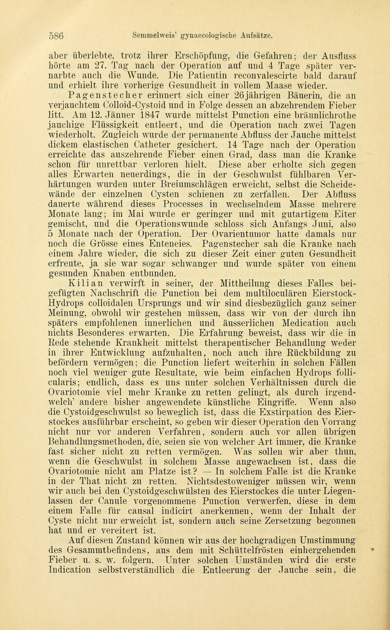 aber überlebte, trotz ihrer Erschöpfung', die Gefahren; der Ausfluss hörte am 27. Tag nach der Operation auf und 4 Tage später ver- narbte auch die Wunde. Die Patientin reconvalescirte bald darauf und erhielt ihre vorherige Gesundheit in vollem Maase wieder. Pagen stech er erinnert sich einer 26 jährigen Bäuerin, die an verjauchtem Colloid-Cystoid und in Folge dessen an abzehrendem Fieber litt. Am 12. Jänner 1847 wurde mittelst Punction eine bräunlichrothe jauchige Flüssigkeit entleert, und die Operation nach zwei Tagen wiederholt. Zugleich wurde der permanente Abfluss der Jauche mittelst dickem elastischen Catheter gesichert. 14 Tage nach der Operation erreichte das auszehrende Fieber einen Grad, dass man die Kranke schon für unrettbar verloren hielt. Diese aber erholte sich gegen alles Erwarten neuerdings, die in der Geschwulst fühlbaren Ver- härtungen wurden unter Breiumschlägen erweicht, selbst die Scheide- wände der einzelnen Cysten schienen zu zerfallen. Der Abfluss dauerte während dieses Processes in wechselndem Masse mehrere Monate lang; im Mai wurde er geringer und mit gutartigem Eiter gemischt, und die Operationswunde schloss sich x^nfangs Juni, also 5 Monate nach der Operation. Der Ovarientumor hatte damals nur noch die Grösse eines Enteneies. Pagenstecher sah die Kranke nach einem Jahre wieder, die sich zu dieser Zeit einer guten Gesundheit erfreute, ja sie war sogar schwanger und wurde später von einem gesunden Knaben entbunden. K i 1 i a n verwirft in seiner, der Mittheilung dieses Falles bei- gefügten Nachschrift die Punction bei dem multiloculären Eierstock- Hydrops colloidalen Ursprungs und wir sind diesbezüglich ganz seiner Meinung, obwohl wir gestehen müssen, dass wir von der durch ihn späters empfohlenen innerlichen und äusserlichen Medication auch nichts Besonderes erwarten. Die Erfahrung beweist, dass wir die in Eede stehende Krankheit mittelst therapeutischer Behandlung weder in ihrer Entwicklung aufzuhalten, noch auch ihre Rückbildung zu befördern vermögen; die Punction liefert weiterhin in solchen Fällen noch viel weniger gute Resultate, wie beim einfachen Hydrops folli- cularis; endlich, dass es uns unter solchen Verhältnissen durch die Ovariotomie viel mehr Kranke zu retten gelingt, als durch irgend- welche andere bisher angewendete künstliche Eingriife. Wenn also die Cystoidgeschwulst so beweglich ist, dass die Exstirpation des Eier- stockes ausführbar erscheint, so geben wir dieser Operation den Vorrang nicht nur vor anderen Verfahren, sondern auch vor allen übrigen Behandlungsmethoden, die, seien sie von welcher Art immer, die Kranke fast sicher nicht zu retten vermögen. Was sollen wir aber thun, wenn die Geschwulst in solchem Masse angewachsen ist, dass die Ovariotomie nicht am Platze ist ? — In solchem Falle ist die Kranke in der That nicht zu retten. Nichtsdestoweniger müssen wir, wenn wir auch bei den Cj^stoidgeschwülsten des Eierstockes die unter Liegen- lassen der Canule vorgenommene Punction verwerfen, diese in dem einem Falle für causal indicirt anerkennen, wenn der Inhalt der Cyste nicht nur erweicht ist, sondern auch seine Zersetzung begonnen hat und er vereitert ist. Auf diesen Zustand können wir aus der hochgradigen Umstimmung des Gesammtbefindens, aus dem mit Schüttelfrösten einhergehenden Fieber u. s. w. folgern. Unter solchen Umständen wird die erste Indication selbstverständlich die Entleerung der Jauche sein, die