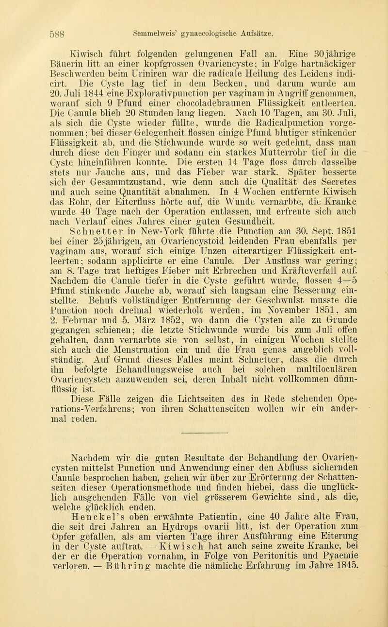 Kiwiscli führt folgenden gelung-enen Fall an. Eine 30jährige Bäuerin litt an einer kopfgrossen Ovariencyste; in Folge hartnäckiger Beschwerden beim üriniren war die radicale Heilung des Leidens indi- cirt. Die Cj^ste lag tief in dem Becken, und darum wurde am 20. Juli 1844 eine Explorativpunction per vaginam in Angriff genommen, worauf sich 9 Pfund einer chocoladebraunen Flüssigkeit entleerten. Die Canule blieb 20 Stunden lang liegen. Nach 10 Tagen, am 30. Juli, als sich die Cyste wieder füllte, wurde die Radicalpunction vorge- nommen ; bei dieser Gelegenheit flössen einige Pfund blutiger stinkender Flüssigkeit ab, und die Stichwunde wurde so weit gedehnt, dass man durch diese den Finger und sodann ein starkes Mutterrohr tief in die Cyste hineinführen konnte. Die ersten 14 Tage floss durch dasselbe stets nur Jauche aus, und das Fieber war stark. Später besserte sich der Gesammtzustand, wie denn auch die Qualität des Secretes und auch seine Quantität abnahmen. In 4 Wochen entfernte Kiwisch das Rohr, der Eiterfluss hörte auf, die Wunde vernarbte, die Kranke wurde 40 Tage nach der Operation entlassen, und erfreute sich auch nach Verlauf eines Jahres einer guten Gesundheit. Seh netter in New-York führte die Punction am 30. Sept. 1851 bei einer 25jährigen, an Ovariencystoid leidenden Frau ebenfalls per vaginam aus, worauf sich einige Unzen eiterartiger Flüssigkeit ent- leerten; sodann applicirte er eine Canule. Der Ausfluss war gering; am 8. Tage trat heftiges Fieber mit Erbrechen und Kräfteverfall auf. Nachdem die Canule tiefer in die Cyste geführt wurde, flössen 4—5 Pfund stinkende Jauche ab, worauf sich langsam eine Besserung ein- stellte. Behufs vollständiger Entfernung der Geschwulst musste die Punction noch dreimal wiederholt werden, im November 1851, am 2. Februar und 5. März 1852, wo dann die Cysten alle zu Grunde gegangen schienen; die letzte Stichwunde wurde bis zum Juli offen gehalten, dann vernarbte sie von selbst, in einigen Wochen stellte sich auch die Menstruation ein und die Frau genas angeblich voll- ständig. Auf Grund dieses Falles meint Schnetter, dass die durch ihn befolgte Behandlungsweise auch bei solchen multiloculären Ovariencysten anzuwenden sei, deren Inhalt nicht vollkommen dünn- flüssig ist. Diese Fälle zeigen die Lichtseiten des in Rede stehenden Ope- rations-Verfahrens; von ihren Schattenseiten wollen wir ein ander- mal reden. Nachdem wir die guten Resultate der Behandlung der Ovarien- cysten mittelst Punction und Anwendung einer den Abfluss sichernden Canule besprochen haben, gehen wir über zur Erörterung der Schatten- seiten dieser Operationsmethode und finden hiebei, dass die unglück- lich ausgehenden Fälle von viel grösserem Gewichte sind, als die, welche glücklich enden. Henckel's oben erwähnte Patientin, eine 40 Jahre alte Frau, die seit drei Jahren an Hydrops ovarii litt, ist der Operation zum Opfer gefallen, als am vierten Tage ihrer Ausführung eine Eiterung in der Cyste auftrat. — Kiwisch hat auch seine zweite Kranke, bei der er die Operation vornahm, in Folge von Peritonitis und Pyaemie verloren. — Bühring machte die nämliche Erfahrung im Jahre 1845.